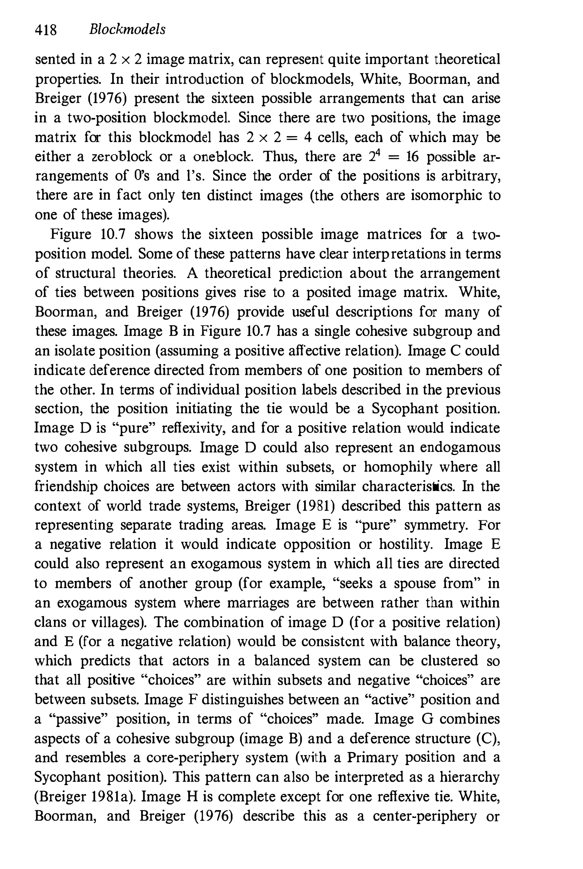 418 Blockmodels
sented in a 2 x 2 image matrix, can represent quite important theoretical
properties. In their introduction of blockmodels, White, Boorman, and
Breiger (1976) present the sixteen possible arrangements that can arise
in a two-position blockmodel. Since there are two positions, the image
matrix for this blockmodel has 2 x 2 = 4 cells, each of which may be
either a zerohlock or a onehlock. Thus, there are 24 = 16 possible ar­
rangements of O's and l's. Since the order of the positions is arbitrary,
there are in fact only ten distinct images (the others are isomorphic to
one of these images).
Figure 10.7 shows the sixteen possible image matrices for a two­
position model. Some ofthese patterns have clear interpretations in terms
of structural theories. A theoretical prediction about the arrangement
of ties between positions gives rise to a posited image matrix. White,
Boorman, and Breiger (1976) provide useful descriptions for many of
these images. Image B in Figure 10.7 has a single cohesive subgroup and
an isolate position (assuming a positive affective relation). Image C could
indicate deference directed from members of one position to members of
the other. In terms ofindividual position labels described in the previous
section, the position initiating the tie would be a Sycophant position.
Image D is "pure" reflexiVity, and for a positive relation would indicate
two cohesive subgroups. Image D could also represent an endogamous
system in which all ties exist within subsets, or homophily where all
friendship choices are between actors with similar characteristics. In the
context of world trade systems, Breiger (1981) described this pattern as
representing separate trading areas. Image E is "pure" symmetry. For
a negative relation it would indicate opposition or hostility. Image E
could also represent an exogamous system in which all ties are directed
to members of another group (for example, "seeks a spouse from" in
an exogamous system where marriages are between rather than within
clans or villages). The combination of image D (for a positive relation)
and E (for a negative relation) would be consistent with balance theory,
which predicts that actors in a balanced system can be clustered so
that all positive "choices" are within subsets and negative "choices" are
between subsets. Image F distinguishes between an "active" position and
a "passive" position, in terms of "choices" made. Image G combines
aspects of a cohesive subgroup (image B) and a deference structure (C),
and resembles a core-periphery system (with a Primary position and a
Sycophant position). This pattern can also be interpreted as a hierarchy
(Breiger 1981a). Image H is complete except for one reflexive tie. White,
Boorman, and Breiger (1976) describe this as a center-periphery or
 