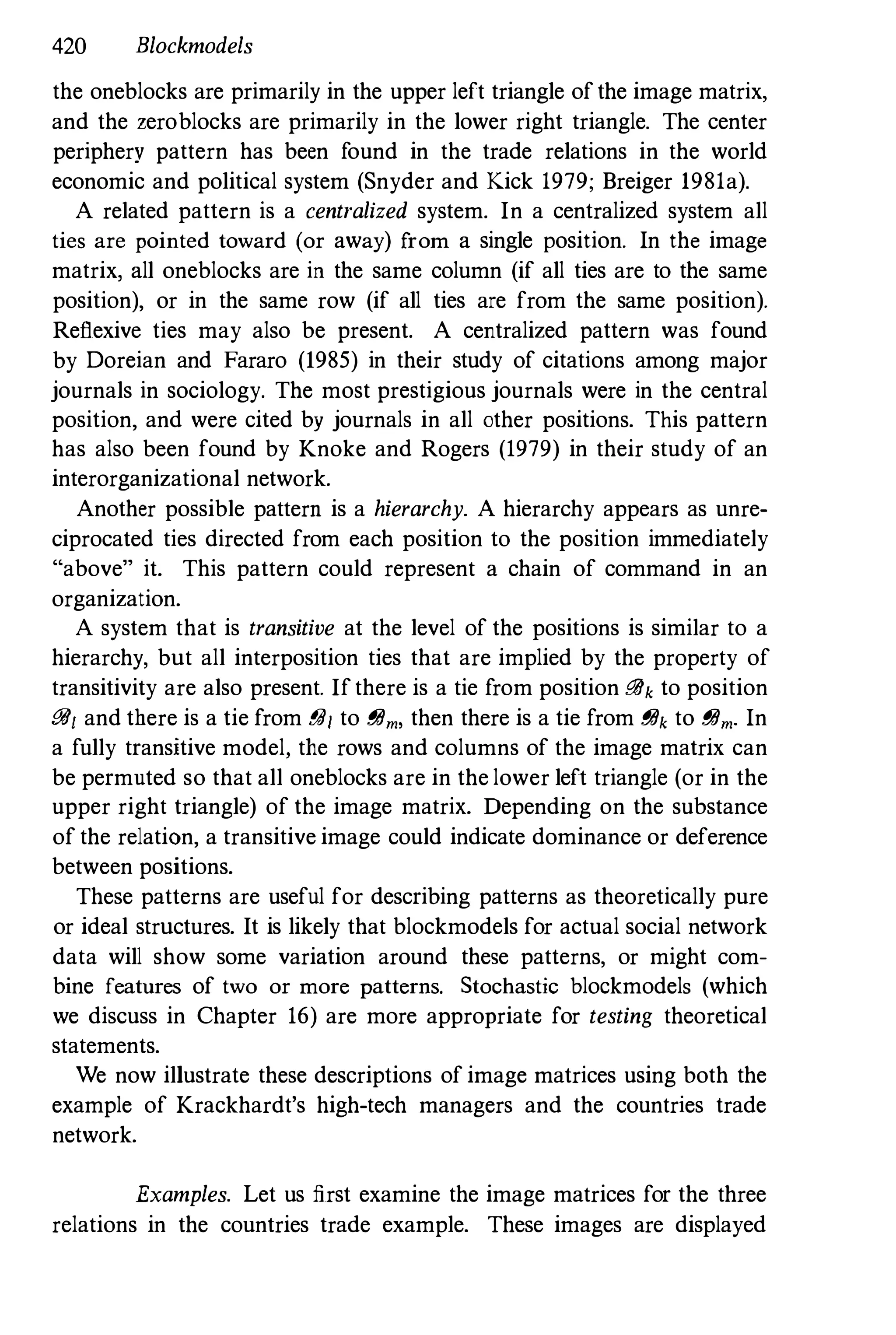 420 Blockmodels
the oneblocks are primarily in the upper left triangle ofthe image matrix,
and the zeroblocks are primarily in the lower right triangle, The center
periphery pattern has been found in the trade relations in the world
economic and political system (Snyder and Kick 1979; Breiger 1981a),
A related pattern is a centralized system. In a centralized system all
ties are pointed toward (or away) from a single position. In the image
matrix, all oneblocks are in the same column (if all ties are to the same
position), or in the same row (if all ties are from the same position).
Reflexive ties may also be present. A centralized pattern was found
by Doreian and Fararo (1985) in their study of citations among major
journals in sociology. The most prestigious journals were in the central
position, and were cited by journals in all other positions. This pattern
has also been found by Knoke and Rogers (1979) in their study of an
interorganizational network.
Another possible pattern is a hierarchy. A hierarchy appears as unre­
ciprocated ties directed from each position to the position immediately
"above" it. This pattern could represent a chain of command in an
organization.
A system that is transitive at the level of the positions is similar to a
hierarchy, but all interposition ties that are implied by the property of
transitivity are also present. Ifthere is a tie from position i?lJk to position
i?lJ1 and there is a tie from gal to gam, then there is a tie from gak to gam. In
a fully transitive model, the rows and columns of the image matrix can
be permuted so that all oneblocks are in the lower left triangle (or in the
upper right triangle) of the image matrix. Depending on the substance
of the relation, a transitive image could indicate dominance or deference
between positions.
These patterns are useful for describing patterns as theoretically pure
or ideal structures. It is likely that blockmodels for actual social network
data will show some variation around these patterns, or might com­
bine features of two or more patterns. Stochastic blockmodels (which
we discuss in Chapter 16) are more appropriate for testing theoretical
statements.
We now illustrate these descriptions of image matrices using both the
example of Krackhardt's high-tech managers and the countries trade
network.
Examples. Let us first examine the image matrices for the three
relations in the countries trade example. These images are displayed
 