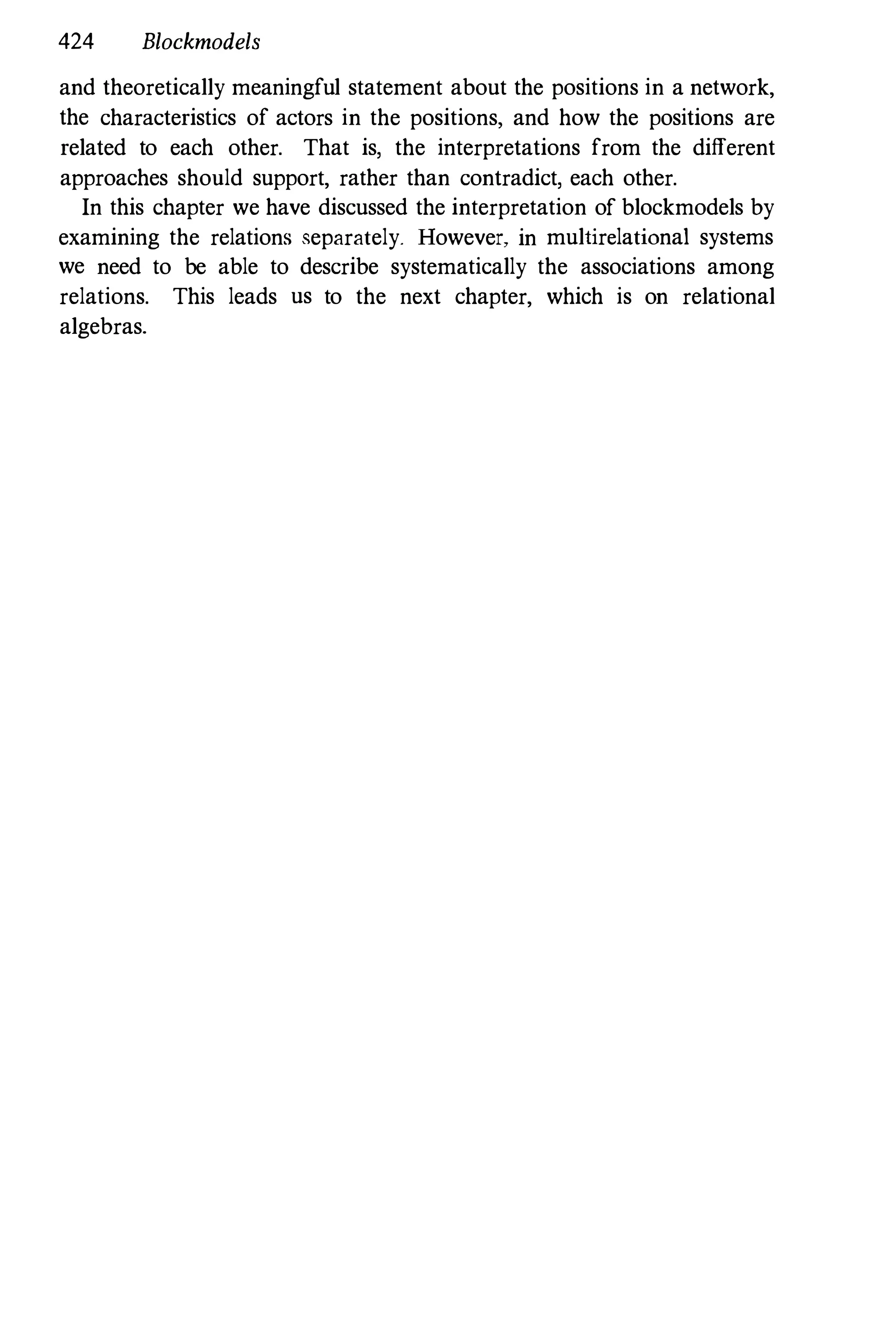 424 Blockmodels
and theoretically meaningful statement about the positions in a network,
the characteristics of actors in the positions, and how the positions are
related to each other. That is, the interpretations from the different
approaches should support, rather than contradict, each other.
In this chapter we have discussed the interpretation of blockmodels by
examining the relations separately. However, in multirelational systems
we need to be able to describe systematically the associations among
relations. This leads us to the next chapter, which is on relational
algebras.
 