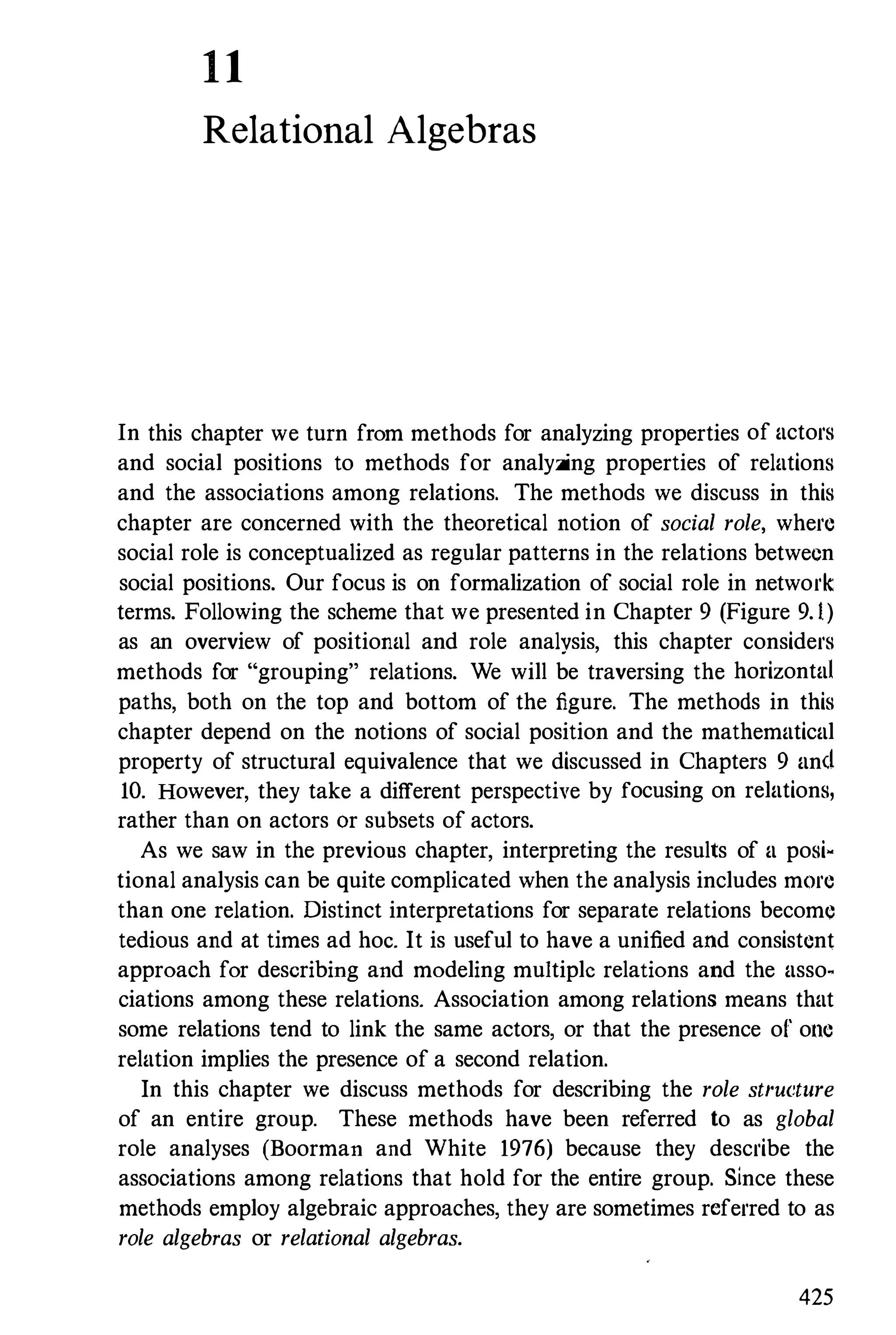 1 1
Relational Algebras
In this chapter we turn from methods for analyzing properties of actors
and social positions to methods for analyzing properties of relations
and the associations among relations. The methods we discuss in this
chapter are concerned with the theoretical notion of social role, where
social role is conceptualized as regular patterns in the relations between
social positions. Our focus is on formalization of social role in network
terms. Following the scheme that we presented in Chapter 9 (Figure 9. 1)
as an overview of positional and role analysis, this chapter considers
methods for "grouping" relations. We will be traversing the horizontal
paths, both on the top and bottom of the figure. The methods in this
chapter depend on the notions of social position and the mathematical
property of structural equivalence that we discussed in Chapters 9 and
10. However, they take a different perspective by focusing on relations,
rather than on actors Or subsets of actors.
As we saw in the previous chapter, interpreting the results of a posi­
tional analysis can be quite complicated when the analysis includes mOre
than one relation. Distinct interpretations for separate relations become
tedious and at times ad hoc. It is useful to have a unified and consistent
approach for describing and modeling multiplc relations and the asso­
ciations among these relations. Association among relations means that
some relations tend to link the same actors, or that the presence of' olle
relation implies the presence of a second relation.
In this chapter we discuss methods for describing the role structure
of an entire group. These methods have been referred to as global
role analyses (Boorman and White 1976) because they describe the
associations among relations that hold for the entire group. Since these
methods employ algebraic approaches, they are sometimes referred to as
role algebras or relational algebras.
425
 