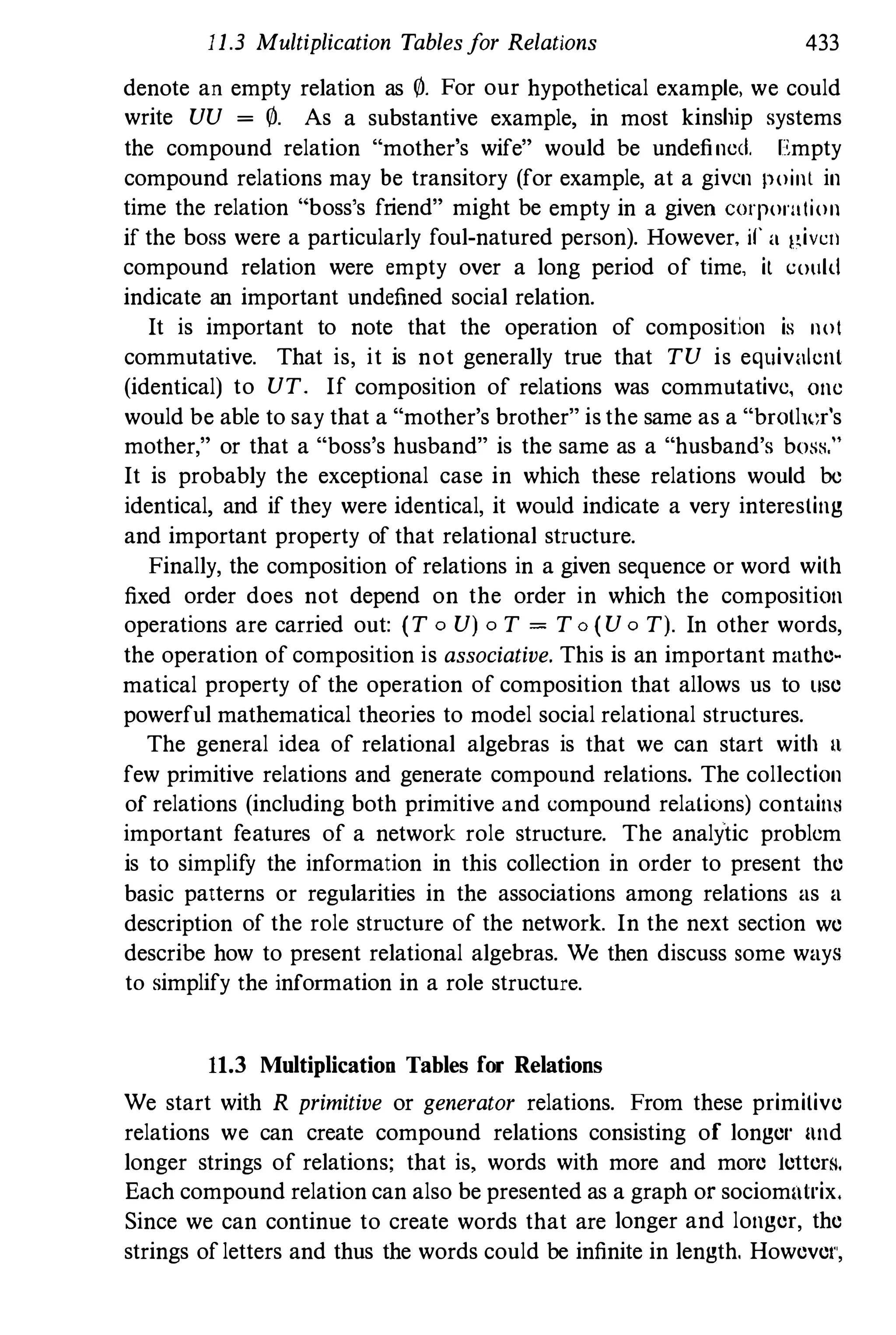11.3 Multiplication Tablesfor Relations 433
denote an empty relation as 0. For our hypothetical example. we could
write VV = 0. As a substantive example, in most kinship systems
the compound relation "mother's wife" would be undefined. Empty
compound relations may be transitory (for example, at a given point in
time the relation " boss's friend" might be empty in a given corporation
if the boss were a particularly foul-natured person). However, if' a )1,iVCil
compound relation were empty over a long period of time, it could
indicate an important undefined social relation.
It is important to note that the operation of composition is not
commutative. That is, it is not generally true that TV is equivalent
(identical) to VT. If composition of relations was commutative, one
would be able to say that a "mother's brother" is the same as a "brotl,,;r's
mother," or that a "boss's husband" is the same as a "husband's bOoSti,"
It is probably the exceptional case in which these relations would be
identical, and if they were identical, it would indicate a very interesting
and important property of that relational structure.
Finally, the composition of relations in a given sequence or word with
fixed order does not depend on the order in which the composition
operations are carried out: (T 0 Vj 0 T = T o ( V 0 Tj. In other words,
the operation of composition is associative. This is an important mathe­
matical property of the operation of composition that allows us to lise
powerful mathematical theories to model social relational structures.
The general idea of relational algebras is that we can start with It
few primitive relations and generate compound relations. The collection
of relations (including both primitive and compound relatiuns) contain8
important features of a network role structure. The analytic problem
is to simplify the information in this collection in order to present the
basic patterns or regularities in the associations among relations as a
description of the role structure of the network. In the next section we
describe how to present relational algebras. We then discuss some ways
to simplify the information in a role structure.
11.3 Multiplication Tables for Relations
We start with R primitive or generator relations. From these primitive
relations we can create compound relations consisting of longel' nnd
longer strings of relations; that is, words with more and more letters.
Each compound relation can also be presented as a graph or sociomlllrix.
Since we can continue to create words that are longer and longer, the
strings ofletters and thus the words could be infinite in length. Howevel',
 