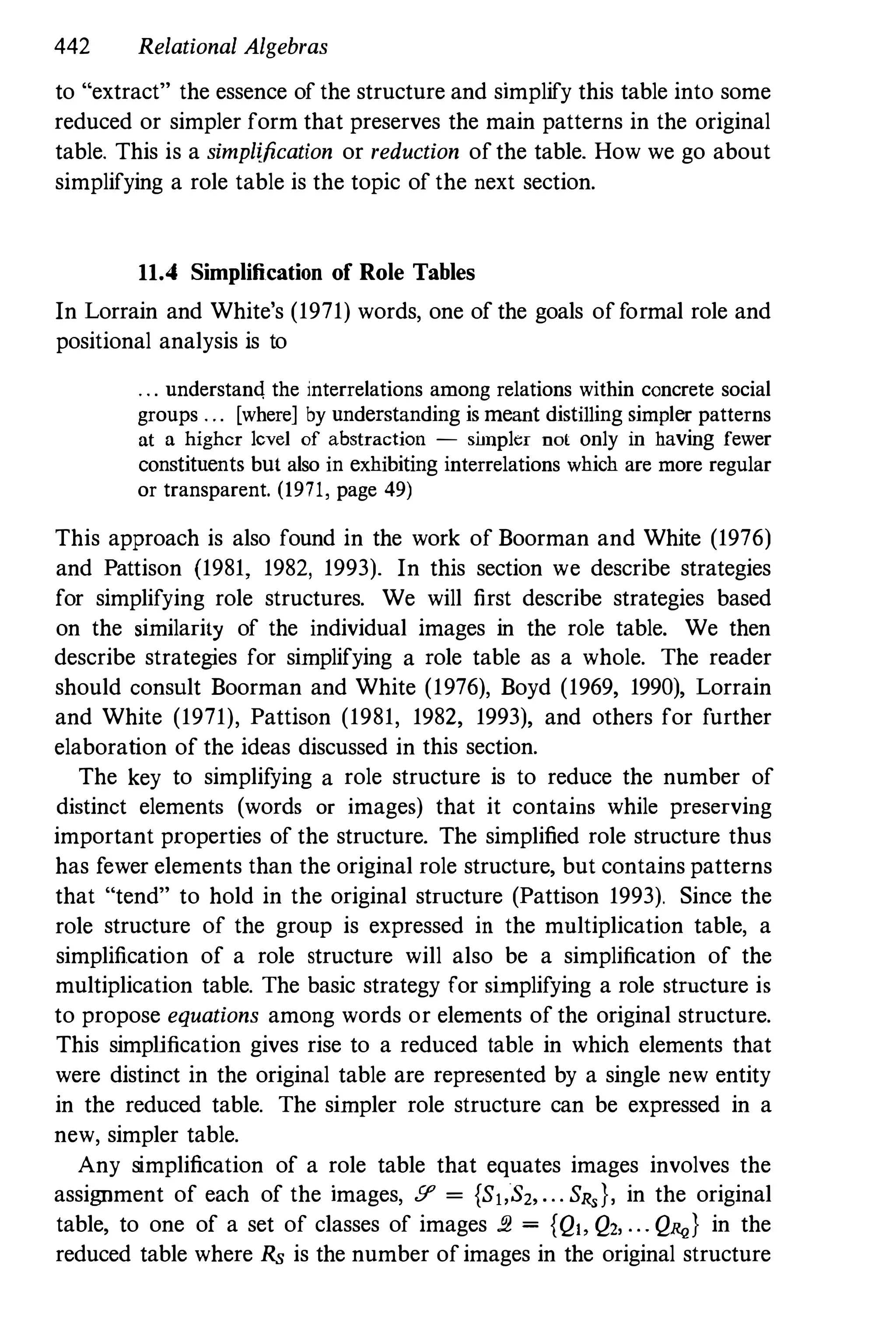 442 Relational Algebras
to "extract" the essence of the structure and simplify this table into some
reduced or simpler form that preserves the main patterns in the original
table. This is a simplification or reduction ofthe table. How we go about
simplifying a role table is the topic of the next section.
11.4 Simplification of Role Tables
In Lorrain and White's (1971) words, one of the goals offormal role and
positional analysis is to
. . . understand. the interrelations among relations within concrete social
groups . .. [where] by understanding is meant distilling simpler patterns
at a higher level of abstraction - simpler nol only in having fewer
constituents but also in exhibiting interrelations which are more regular
or transparent. (1971, page 49)
This approach is also found in the work of Boorman and White (1976)
and Pattison (1981, 1982, 1993). In this section we describe strategies
for simplifying role structures. We will first describe strategies based
on the similarity of the individual images in the role table. We then
describe strategies for simplifying a role table as a whole. The reader
should consult Boorman and White (1976), Boyd (1969, 1990), Lorrain
and White (1971), Pattison (1981, 1982, 1993), and others for further
elaboration of the ideas discussed in this section.
The key to simplifying a role structure is to reduce the number of
distinct elements (words or images) that it contains while preserving
important properties of the structure. The simplified role structure thns
has fewer elements than the original role structure, but contains patterns
that "tend" to hold in the original structure (Pattison 1993). Since the
role structure of the group is expressed in the mnltiplication table, a
simplification of a role structure will also be a simplification of the
multiplication table. The basic strategy for simplifying a role structure is
to propose equations among words or elements of the original structure.
This simplification gives rise to a reduced table in which elements that
were distinct in the original table are represented by a single new entity
in the reduced table. The simpler role structure can be expressed in a
new, simpler table.
Any simplification of a role table that equates images involves the
assignment of each of the images, .9' = {SloS2,... SR,}, in the original
table, to one of a set of classes of images !!2 = {Q" Q2, ... Q",,} in the
reduced table where Rs is the number ofimages in the original structure
 