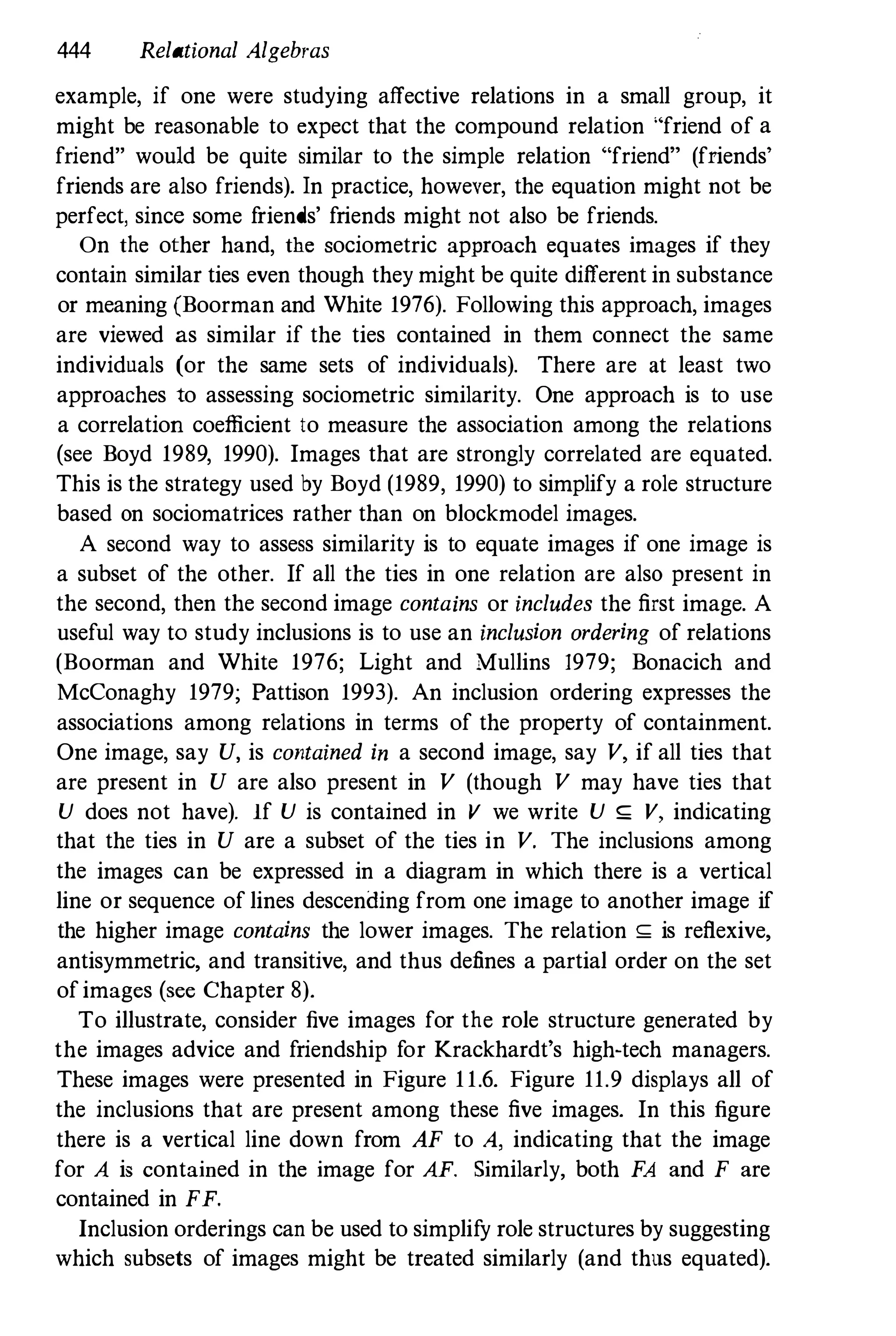 444 Relational Algebras
example, if one were studying affective relations in a small group, it
might be reasonable to expect that the compound relation "friend of a
friend" would be quite similar to the simple relation "friend" (friends'
friends are also friends). In practice, however, the equation might not be
perfect, since some friends' friends might not also be friends.
On the other hand, the sociometric approach equates images if they
contain similar ties even though they might be quite different in substance
or meaning (Boorman and White 1976). Following this approach, images
are viewed as similar if the ties contained in them connect the same
individuals (or the same sets of individuals). There are at least two
approaches to assessing sociometric similarity. One approach is to use
a correlation coefficient to measure the association among the relations
(see Boyd 1989, 1990). Images that are strongly correlated are equated.
This is the strategy used by Boyd (1989, 1990) to simplify a role structure
based on sociomatrices rather than on blockmodel images.
A second way to assess similarity is to equate images if one image is
a subset of the other. If all the ties in one relation are also present in
the second, then the second image contains or includes the first image. A
useful way to study inclusions is to use an inclusion ordering of relations
(Boorman and White 1976; Light and Mullins 1979; Bonacich and
McConaghy 1979; Pattison 1993). An inclusion ordering expresses the
associations among relations in terms of the property of containment.
One image, say U, is contained in a second image, say V, if all ties that
are present in U are also present in V (though V may have ties that
U does not have). If U is contained in V we write U ,;: V, indicating
that the ties in U are a subset of the ties in V. The inclusions among
the images can be expressed in a diagram in which there is a vertical
line or sequence of lines descending from one image to another image if
the higher image contains the lower images. The relation ,;: is reflexive,
antisymmetric, and transitive, and thus defines a partial order on the set
ofimages (see Chapter 8).
To illustrate, consider five images for the role structure generated by
the images advice and friendship for Krackhardt's high-tech managers.
These images were presented in Figure 11.6. Figure 11.9 displays all of
the inclusions that are present among these five images. In this figure
there is a vertical line down from AF to A, indicating that the image
for A is contained in the image for AF. Similarly, both FA and F are
contained in FF.
Inclusion orderings can be used to simplify role structures by suggesting
which subsets of images might be treated similarly (and thus equated).
 