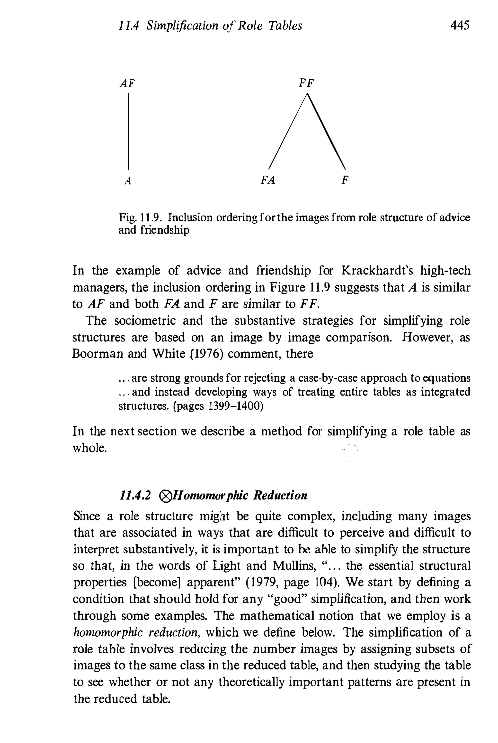 1 1.4 Simplification ofRole Tables 445
AF FF
/A FA F
Fig. 11.9. Inclusion orderingforthe images from role structure ofadvice
and friendship
In the example of advice and friendship for Krackhardt's high-tech
managers, the inclusion ordering in Figure 11.9 suggests that A is similar
to AF and both FA and F are similar to FF.
The sociometric and the substantive strategies for simplifying role
structures are based on an image by image comparison. However, as
Boorman and White (1976) comment, there
.. ' are strong grounds for rejecting a case-by-case approach to equations
.. ' and instead developing ways of treating entire tables as integrated
structures. (pages 1399-1400)
In the next section we describe a method for simplifying a role table as
whole.
11.4.2 ®Homomorphic Reduction
Since a role structure might be quite complex, including many images
that are associated in ways that are difficult to perceive and difficult to
interpret substantively, it is important to be able to simplify the structure
so that, in the words of Light and Mullins, ". . . the essential structural
properties [become] apparent" (1979, page 104). We start by defining a
condition that should hold for any "good" simplification, and then work
through some examples. The mathematical notion that we employ is a
homomorphic reduction, which we define below. The simplification of a
role table involves reducing the number images by assigning subsets of
images to the same class in the reduced table, and then studying the table
to see whether or not any theoretically important patterns are present in
the reduced table.
 