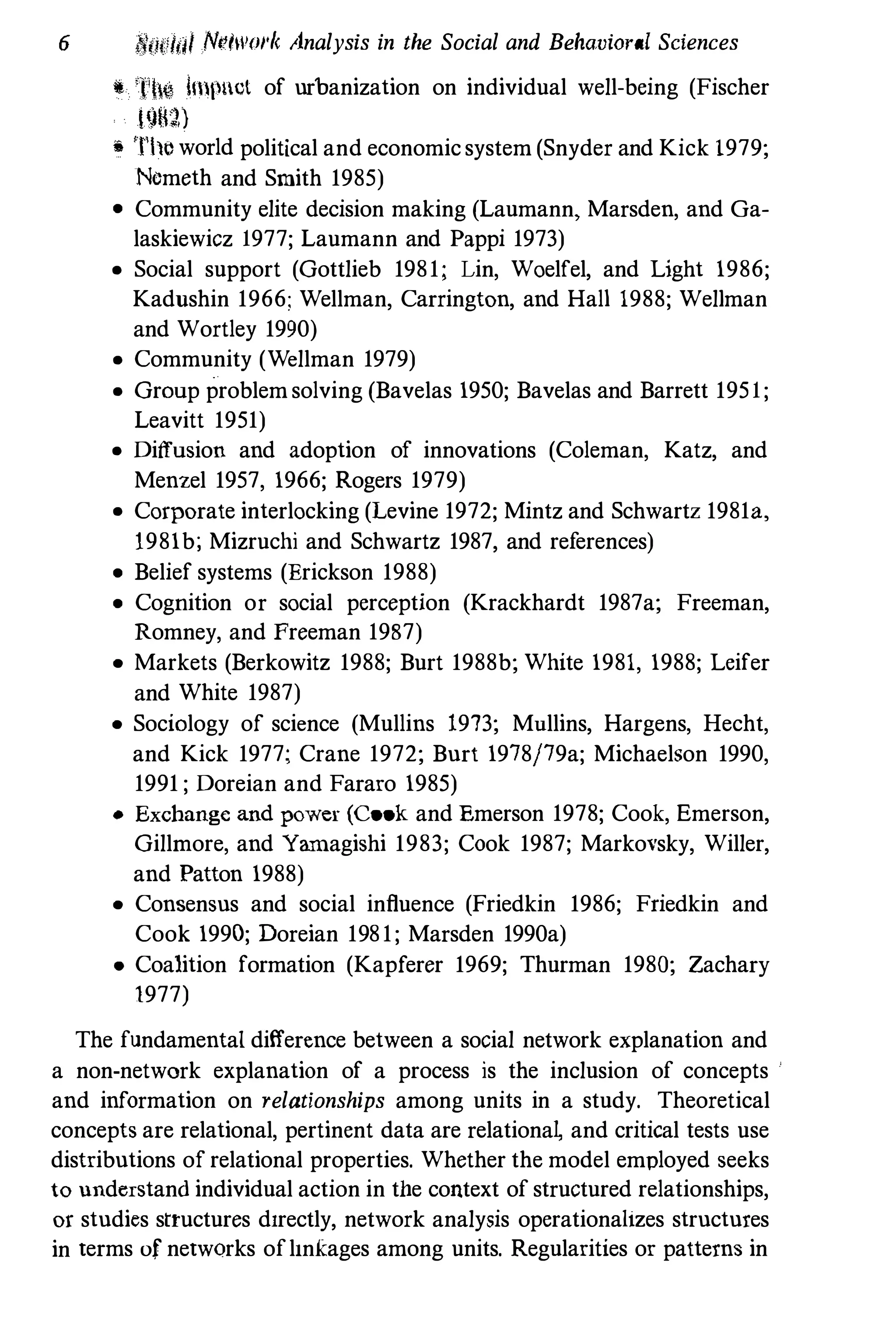 6 I'll/dol NI'/wol'k Analysis in the Social and Behavioral Sciences
il Th� Imp!ct of urbanization on individual well-being (Fischer
!<)�g,)
,. Tlw world political and economic system (Snyder and Kick 1979;
Nemeth and Smith 1985)
• Community elite decision making (Laumann, Marsden, and Ga­
laskiewicz 1977; Laumann and Pappi 1973)
• Social support (Gottlieb 1981; Lin, Woelfel, and Light 1986;
Kadushin 1966; Wellman, Carrington, and Hall 1988; Wellman
and Wortley 1990)
• Community (Wellman 1979)
• Group problem solving (Bavelas 1950; Bavelas and Barrett 1951;
Leavitt 1951)
• Diffusion and adoption of innovations (Coleman, Katz, and
Menzel 1957, 1966; Rogers 1979)
• Corporate interlocking (Levine 1972; Mintz and Schwartz 1981a,
1981b; Mizruchi and Schwartz 1987, and references)
• Belief systems (Erickson 1988)
• Cognition or social perception (Krackhardt 1987a; Freeman,
Romney, and Freeman 1987)
• Markets (Berkowitz 1988; Burt 1988b; White 1981, 1988; Leifer
and White 1987)
• Sociology of science (Mullins 1973; Mullins, Hargens, Hecht,
and Kick 1977; Crane 1972; Burt 1978j79a; Michaelson 1990,
1991 ; Doreian and Fararo 1985)
• Exchange and power (Cook and Emerson 1978; Cook, Emerson,
Gillmore, and Yamagishi 1983; Cook 1987; Markovsky, Willer,
and Patton 1988)
• Consensus and social influence (Friedkin 1986; Friedkin and
Cook 1990; Doreian 1981; Marsden 1990a)
• Coalition formation (Kapferer 1969; Thurman 1980; Zachary
1977)
The fundamental difference between a social network explanation and
a non-network explanation of a process is the inclusion of concepts
and information on relationships among units in a study. Theoretical
concepts are relational, pertinent data are relationa� and critical tests use
distributions of relational properties. Whether the model employed seeks
to understand individual action in the context of structured relationships,
or studies structures dIrectly, network analysis operationalIzes structures
in terms of networks oflInkages among units. Regularities or patterns in
 