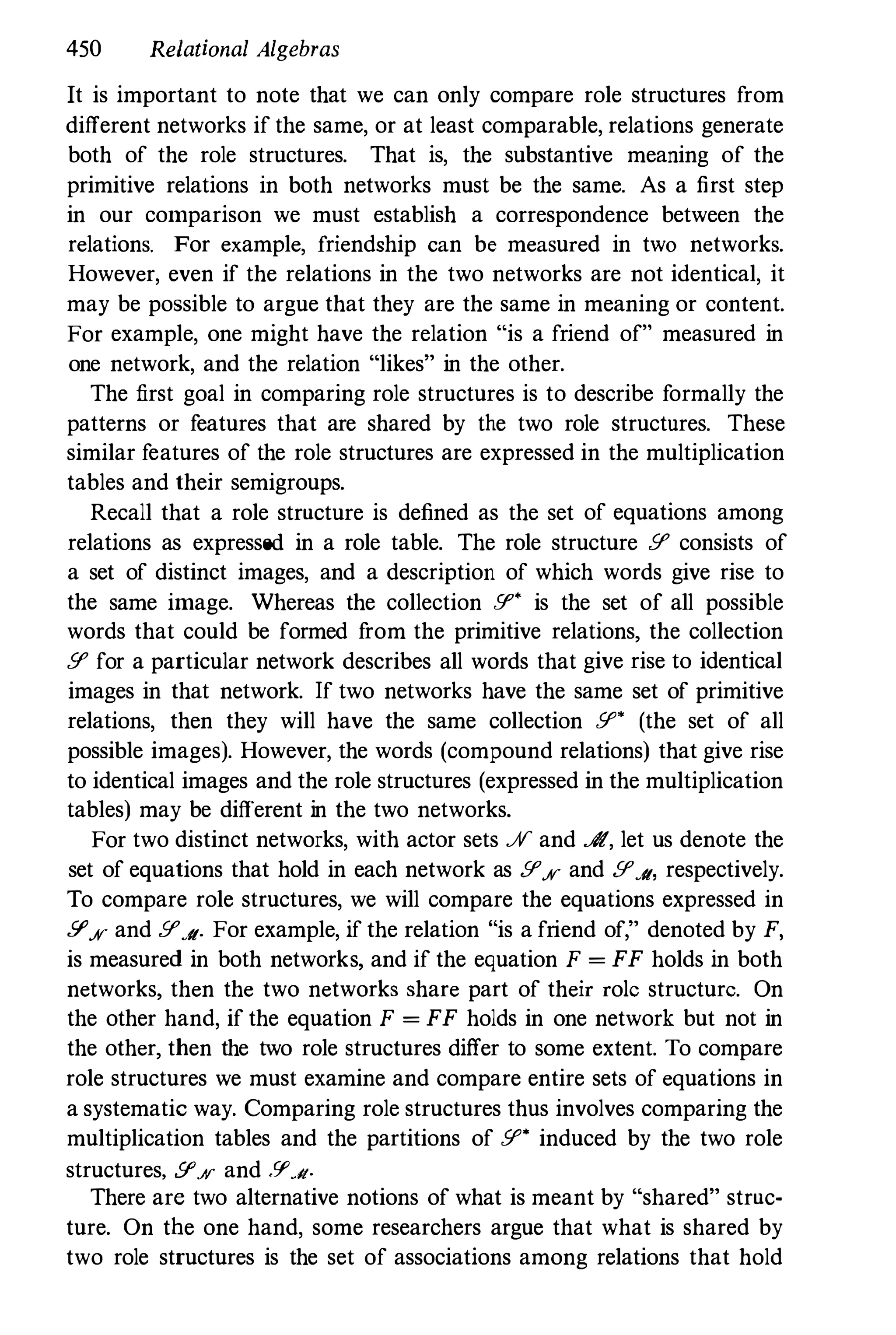 450 Relational Algebras
It is important to note that we can only compare role structures from
different networks if the same, or at least comparable, relations generate
both of the role structures. That is, the substantive meaning of the
primitive relations in both networks must be the same. As a first step
in our comparison we must establish a correspondence between the
relations. For example, friendship can be measured in two networks.
However, even if the relations in the two networks are not identical, it
may be possible to argue that they are the same in meaning or content.
For example, one might have the relation "is a friend of" measured in
one network, and the relation "likes" in the other.
The first goal in comparing role structures is to describe formally the
patterns or features that are shared by the two role structures. These
similar features of the role structures are expressed in the multiplication
tables and their semigroups.
Recall that a role structure is defined as the set of equations among
relations as expressed in a role table. The role structure .51' consists of
a set of distinct images, and a description of which words give rise to
the same image. Whereas the collection .51" is the set of all possible
words that could be formed from the primitive relations, the collection
.51' for a particular network describes all words that give rise to identical
images in that network. If two networks have the same set of primitive
relations, then they will have the same collection .51" (the set of all
possible images). However, the words (compound relations) that give rise
to identical images and the role structures (expressed in the multiplication
tables) may be different in the two networks.
For two distinct networks, with actor sets .H and A, let us denote the
set of equations that hold in each network as .51'JV and .51'J/, respectively.
To compare role structures, we will compare the equations expressed in
.51'JV and .51'J/. For example, if the relation "is a friend of," denoted by F,
is measured in both networks, and if the equation F = FF holds in both
networks, then the two networks share part of their role structure. On
the other hand, if the equation F = FF holds in one network but not in
the other, then the two role structures differ to some extent. To compare
role structures we must examine and compare entire sets of equations in
a systematic way. Comparing role structures thus involves comparing the
multiplication tables and the partitions of .51" induced by the two role
structures, .51'.% and .51',11.
There are two alternative notions of what is meant by "shared" struc­
ture. On the one hand, some researchers argue that what is shared by
two role structures is the set of associations among relations that hold
 
