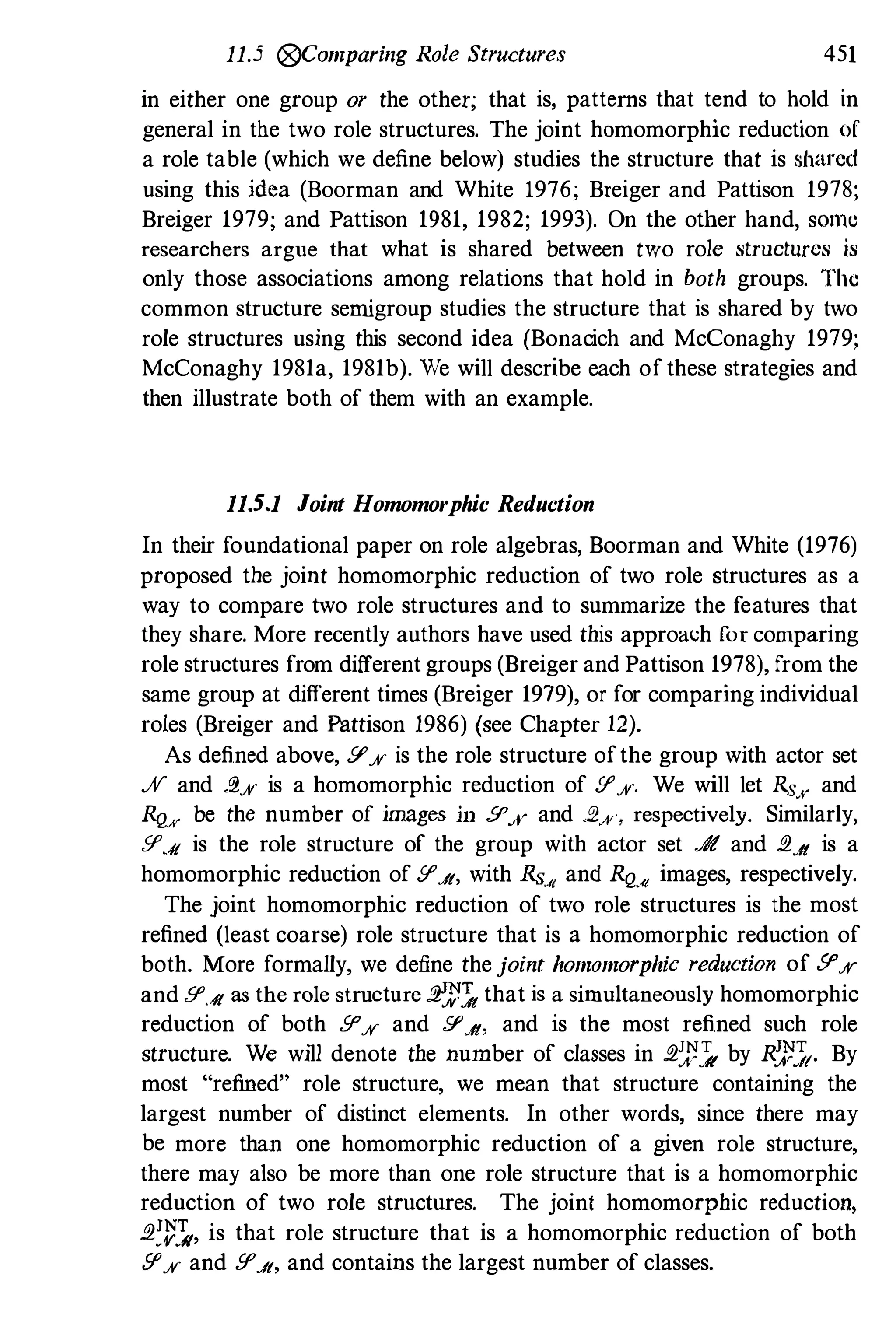 11.5 (j9Comparing Role Structures 451
in either one group or the other; that is, patterns that tend to hold in
general in the two role structures. The joint homomorphic reduction of
a role table (which we define below) studies the structure that is shared
using this idea (Boorman and White 1976; Breiger and Pattison 1978;
Breiger 1979; and Pattison 1981, 1982; 1993). On the other hand, sOmc
researchers argue that what is shared between two role structures is
only those associations among relations that hold in both groups. The
common structure sernigroup studies the structure that is shared by two
role structures using this second idea (Bonacich and McConaghy 1979;
McConaghy 1981a, 1981b). We will describe each ofthese strategies and
then illustrate both of them with an example.
11.5.1 Joint Homomorphic Reduction
In their foundational paper on role algebras, Boorman and White (1976)
proposed the joint homomorphic reduction of two role structures as a
way to compare two role structures and to summarize the features that
they share. More recently authors have used this approach [or comparing
role structures from different groups (Breiger and Pattison 1978), from the
same group at different times (Breiger 1979), or for comparing individual
roles (Breiger and Pattison 1986) (see Chapter 12).
As defined above, !I'% is the role structure ofthe group with actor set
% and .2% is a homomorphic reduction of !I'%. We will let Rs/( and
RQ/( be the number of images ill !I'.¥ and .2A" respectively. Similarly,
!I'.it is the role structure of the group with actor set .Jt and .2.it is a
homomorphic reduction of !I'.it, with Rs." and RQ-'I images, respectively.
The joint homomorphic reduction of two role structures is the most
refined (least coarse) role structure that is a homomorphic reduction of
both. More formally, we define the joint homomorphic reduction of !I'%
and !I'.it as the role structure .2:t'1 that is a simultaneously homomorphic
reduction of both !I'% and !I'.it, and is the most refined such role
structure. We will denote the number of classes in .2:t'1 by R;;,'J(. By
most "refined" role structure, we mean that structure containing the
largest number of distinct elements. In other words, since there may
be more than one homomorphic reduction of a given role structure,
there may also be more than one role structure that is a homomorphic
reduction of two role structures. The joint homomorphic reduction,
.2:V:�, is that role structure that is a homomorphic reduction of both
fI'% and !I'.it, and contains the largest number of classes.
 