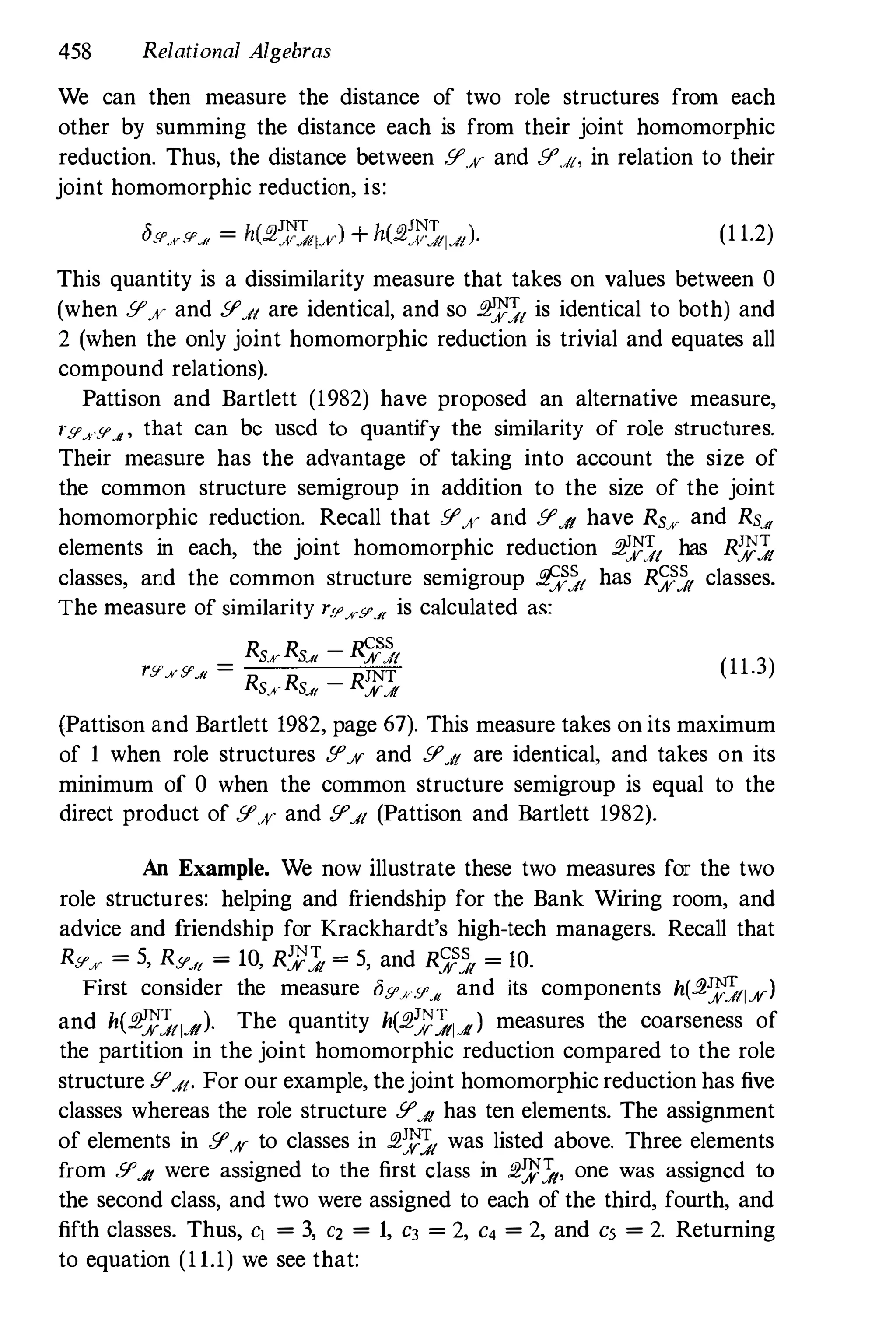 458 Relational Algebras
We can then measure the distance of two role structures from each
other by summing the distance each is from their joint homomorphic
reduction. Thus, the distance between [I'x and [1''''1, in relation to their
joint homomorphic reduction, is:
(1 1.2)
This quantity is a dissimilarity measure that takes on values between 0
(when [I'x and [I'.il are identical, and so £1:l":?1 is identical to both) and
2 (when the only joint homomorphic reduction is trivial and equates all
compound relations).
Pattison and Bartlett (1982) have proposed an alternative measure,
ryxtf'.It ' that can be used to quantify the similarity of role structures.
Their measure has the advantage of taking into account the size of
the common structure semigroup in addition to the size of the joint
homomorphic reduction. Recall that [I'x and [I'A have Rs% and Rs-"
elements in each, the joint homomorphic reduction £1:l":?1 has R:t'1
classes, and the common structure semigroup E��t has RJ1� classes.
The measure of similarity r.C/'%9',.({ is calculated as:
r _
Rs.vRsJ( - R�;t
.'l'.,;r[/'Jf - R R _
RJNTSf SJ( %J!
(11.3)
(Pattison and Bartlett 1982, page 67). This measure takes onits maximum
of 1 when role structures [I'ff and [I'.il are identical, and takes on its
minimum of 0 when the common structure semigroup is equal to the
direct product of [l'x and [1'.11 (Pattison and Bartlett 1982).
An Example. We now illustrate these two measures for the two
role structures: helping and friendship for the Bank Wiring room, and
advice and friendship for Krackhardt's high-tech managers. Recall that
R[I'% = 5, R[I'JI = 10, R:l"1 = 5, and R;;� = 10.
First consider the measure ay.J('Y_« and its components h(.2�;;fl%)
and h(£1:l":?flA)' The quantity h(£1:l".1ldl) measures the coarseness of
the partition in the joint homomorphic reduction compared to the role
structure [I'.II. For our example, thejoint homomorphic reduction has five
classes whereas the role structure [I'A has ten elements. The assignment
of elements in [l'ff to classes in £1:�:?1 was listed above. Three elements
from 9'.Jt were assigned to the first class in ;2�.1, one was assigned to
the second class, and two were assigned to each of the third, fourth, and
fifth classes. Thus, c[ = 3, C2 = 1, C3 = 2, C4 = 2, and Cs = 2. Returning
to equation (11.1) we see that:
 
