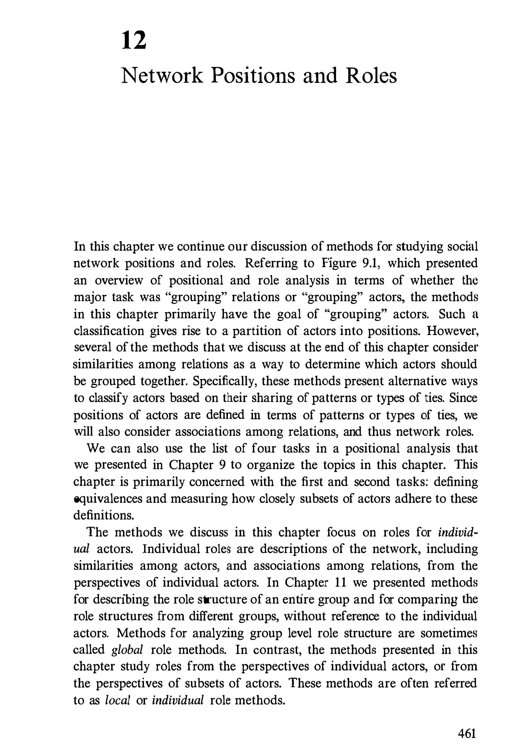 12
Network Positions and Roles
In this chapter we continue our discussion ofmethods for studying social
network positions and roles. Referring to Figure 9.1, which presented
an overview of positional and role analysis in terms of whether the
major task was "grouping" relations or "grouping" actors, the methods
in this chapter primarily have the goal of "grouping" actors. Such II
classification gives rise to a partition of actors into positions. However,
several ofthe methods that we discuss at the end of this chapter consider
similarities among relations as a way to determine which actors should
be grouped together. Specifically, these methods present alternative ways
to classify actors based on their sharing ofpatterns or types of ties. Since
positions of actors are defined in terms of patterns or types of ties, we
will also consider associations among relations, and thus network roles.
We can also use the list of four tasks in a positional analysis that
we presented in Chapter 9 to organize the topics in this chapter. This
chapter is primarily concerned with the first and second tasks: defining
equivalences and measuring how closely subsets of actors adhere to these
definitions.
The methods we discuss in this chapter focus on roles for individ­
ual actors. Individual roles are descriptions of the network, including
similarities among actors, and associations among relations, from the
perspectives of individual actors. In Chapter 11 we presented methods
for describing the role structure ofan entire group and for comparing the
role structures from different groups, without reference to the individual
actors. Methods for analyzing group level role structure are sometimes
called global role methods. In contrast, the methods presented in this
chapter study roles from the perspectives of individual actors, or from
the perspectives of subsets of actors. These methods are often referred
to as local or individual role methods.
461
 