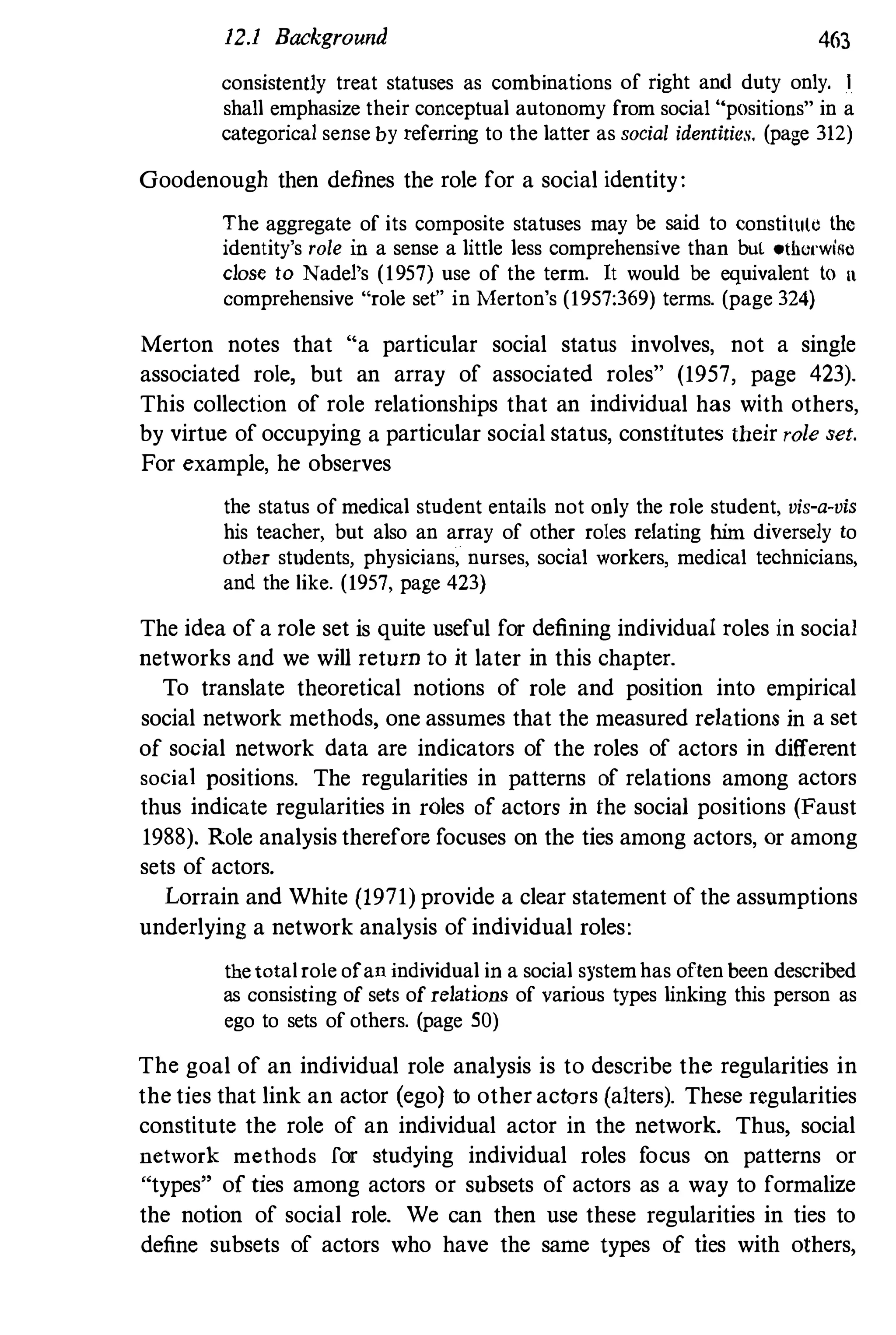 12.1 Background 463
consistently treat statuses as combinations of right and duty only. I
shall emphasize their conceptual autonomy from social "positions" in a
categorical sense by referring to the latter as social identities, (page 312)
Goodenough then defines the role for a social identity:
The aggregate of its composite statuses may be said to constitule the
identity's role in a sense a little less comprehensive than but othcrwifl�
close to Nadel's (1957) use of the term. It would be equivalent to "
comprehensive "role set" in Merton's (1957:369) terms. (page 324)
Merton notes that "a particular social status involves, not a single
associated role, but an array of associated roles" (1957, page 423).
This collection of role relationships that an individual has with others,
by virtue of occupying a particular social status, constitutes their role set.
For example, he observes
the status of medical student entails not only the role student, vis-a-vis
his teacher, but also an array of other roles relating him diversely to
other students, physicians, nurses, social workers, medical teChnicians,
and the like. (1957, page 423)
The idea of a role set is quite useful for defining individual roles in social
networks and we will return to it later in this chapter.
To translate theoretical notions of role and position into empirical
social network methods, one assumes that the measured relations in a set
of social network data are indicators of the roles of actors in different
social positions. The regularities in patterns of relations among actors
thus indicate regularities in roles of actors in the social positions (Faust
1988), Role analysis therefore focuses on the ties among actors, or among
sets of actors.
Lorrain and White (1971) provide a clear statement of the assumptions
underlying a network analysis of individual roles:
thetotalrole ofan individual in a social systemhas often been described
as consisting of sets of relations of various types linking this person as
ego to sets of others. (page 50)
The goal of an individual role analysis is to describe the regularities in
the ties that link an actor (ego) to other actors (alters). These regularities
constitute the role of an individual actor in the network. Thus, social
network methods for studying individual roles focus on patterns or
"types" of ties among actors or subsets of actors as a way to formalize
the notion of social role. We can then use these regularities in ties to
define subsets of actors who have the same types of ties with others,
 