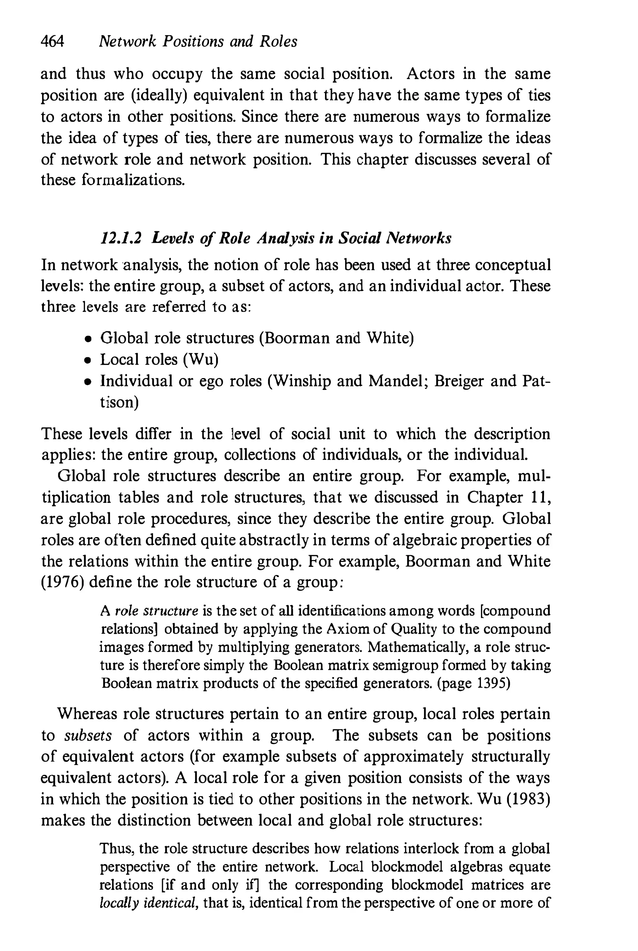 464 Network Positions and Roles
and thus who occupy the same social posItIOn. Actors in the same
position are (ideally) equivalent in that theyhave the same types of ties
to actors in other positions. Since there are numerous ways to formalize
the idea of types of ties, there are numerous ways to formalize the ideas
of network role and network position. This chapter discusses several of
these formalizations.
12.1.2 Levels ofRole Analysis in Social Networks
In network analysis, the notion of role has been used at three conceptual
levels: the entire group, a subset of actors, and an individual actor. These
three levels are referred to as:
• Global role structures (Boorman and White)
• Local roles (Wu)
• Individual or ego roles (Winship and Mandel; Breiger and Pat­
tison)
These levels differ in the level of social unit to which the description
applies: the entire group, collections of individuals, or the individual.
Global role structures describe an entire group. For example, mul·
tiplication tables and role structures, that we discussed in Chapter 11,
are global role procedures, since they describe the entire group. Global
roles are often defined quite abstractly in terms ofalgebraic properties of
the relations within the entire group. For example, Boorman and White
(1976) define the role structure of a group:
A role structure is the set ofall identifications among words [compound
relations] obtained by applying the Axiom of Quality to the compound
images formed by multiplying generators. Mathematically, a role struc­
ture is therefore simply the Boolean matrix semigroup formed by taking
Boolean matrix products of the specified generators. (page 1395)
Whereas role structures pertain to an entire group, local roles pertain
to subsets of actors within a group. The subsets can be positions
of equivalent actors (for example subsets of approximately structurally
equivalent actors). A local role for a given position consists of the ways
in which the position is tied to other positions in the network. Wu (1983)
makes the distinction between local and global role structures:
Thus, the role structure describes how relations interlock from a global
perspective of the entire network. Local blockmodel algebras equate
relations [if and only if] the corresponding blockmodel matrices are
locally identical, that is, identical from the perspective ofone or more of
 