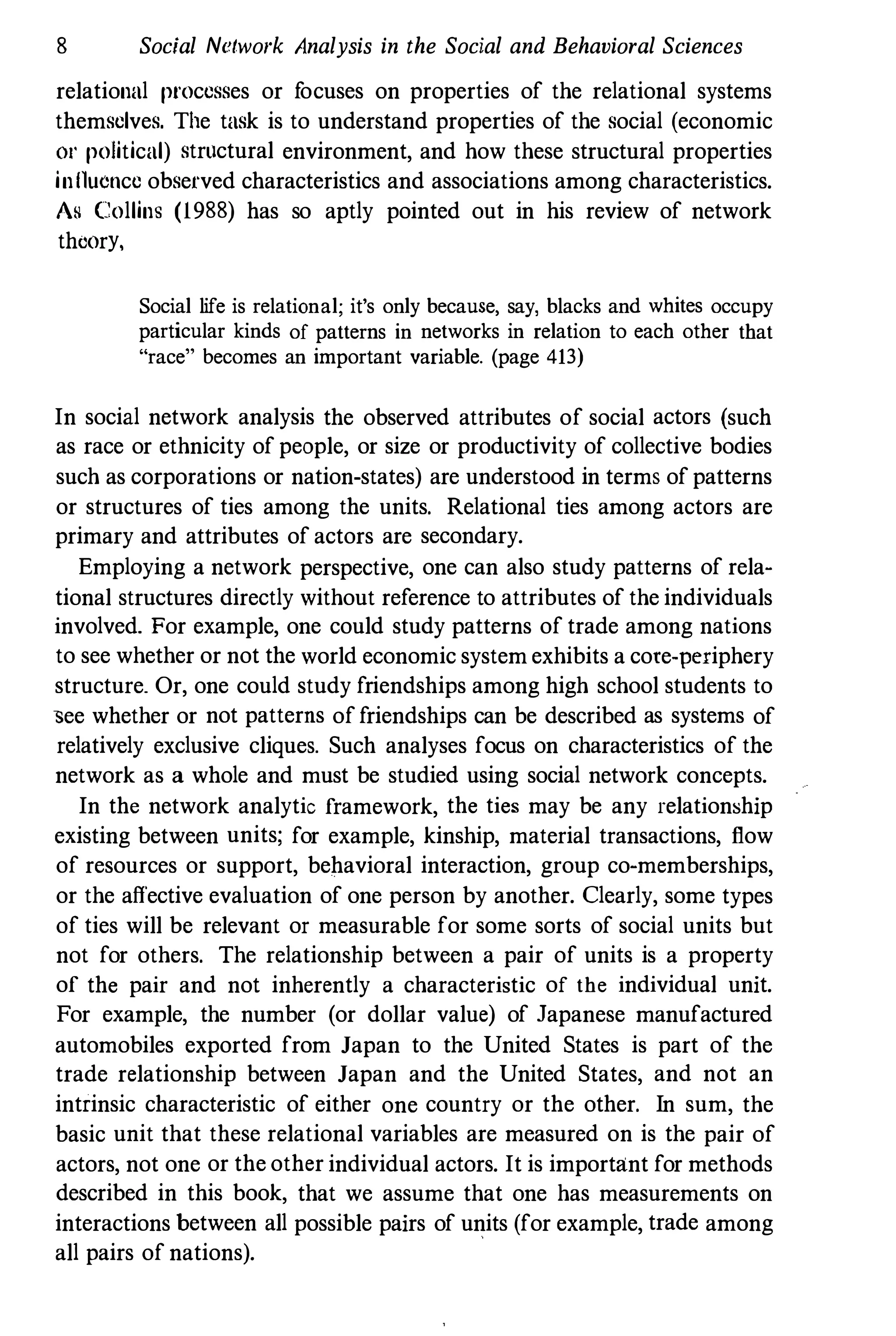 8 Social Network Analysis in the Social and Behavioral Sciences
relational processes or focuses on properties of the relational systems
themselves. The task is to understand properties of the social (economic
01' political) structural environment, and how these structural properties
inllucnce observed characteristics and associations among characteristics.
As Collins (1988) has so aptly pointed out in his review of network
theory.
Social life is relational; it's only because, say, blacks and whites occupy
particular kinds of patterns in networks in relation to each other that
"race" becomes an important variable. (page 413)
In social network analysis the observed attributes of social actors (such
as race or ethnicity of people, or size or productivity of collective bodies
such as corporations or nation-states) are understood in terms of patterns
or structures of ties among the units. Relational ties among actors are
primary and attributes of actors are secondary.
Employing a network perspective, one can also study patterns of rela­
tional structures directly without reference to attributes of the individuals
involved. For example, one could study patterns of trade among nations
to see whether or not the world economic system exhibits a cote-periphery
structure. Or, one could study friendships among high school students to
�ee whether or not patterns of friendships can be described as systems of
relatively exclusive cliques. Such analyses focus on characteristics of the
network as a whole and must be studied using social network concepts.
In the network analytic framework, the ties may be any relationship
existing between units; for example, kinship, material transactions, flow
of resources or support, behavioral interaction, group co-memberships,
or the afiective evaluation of one person by another. Clearly, some types
of ties will be relevant or measurable for some sorts of social units but
not for others. The relationship between a pair of units is a property
of the pair and not inherently a characteristic of the individual unit.
For example, the number (or dollar value) of Japanese manufactured
automobiles exported from Japan to the United States is part of the
trade relationship between Japan and the United States, and not an
intrinsic characteristic of either one country or the other. In sum, the
basic unit that these relational variables are measured on is the pair of
actors, not one or the other individual actors. It is important for methods
described in this book, that we assume that one has measurements on
interactions between all possible pairs of units (for example, trade among
all pairs of nations).
 