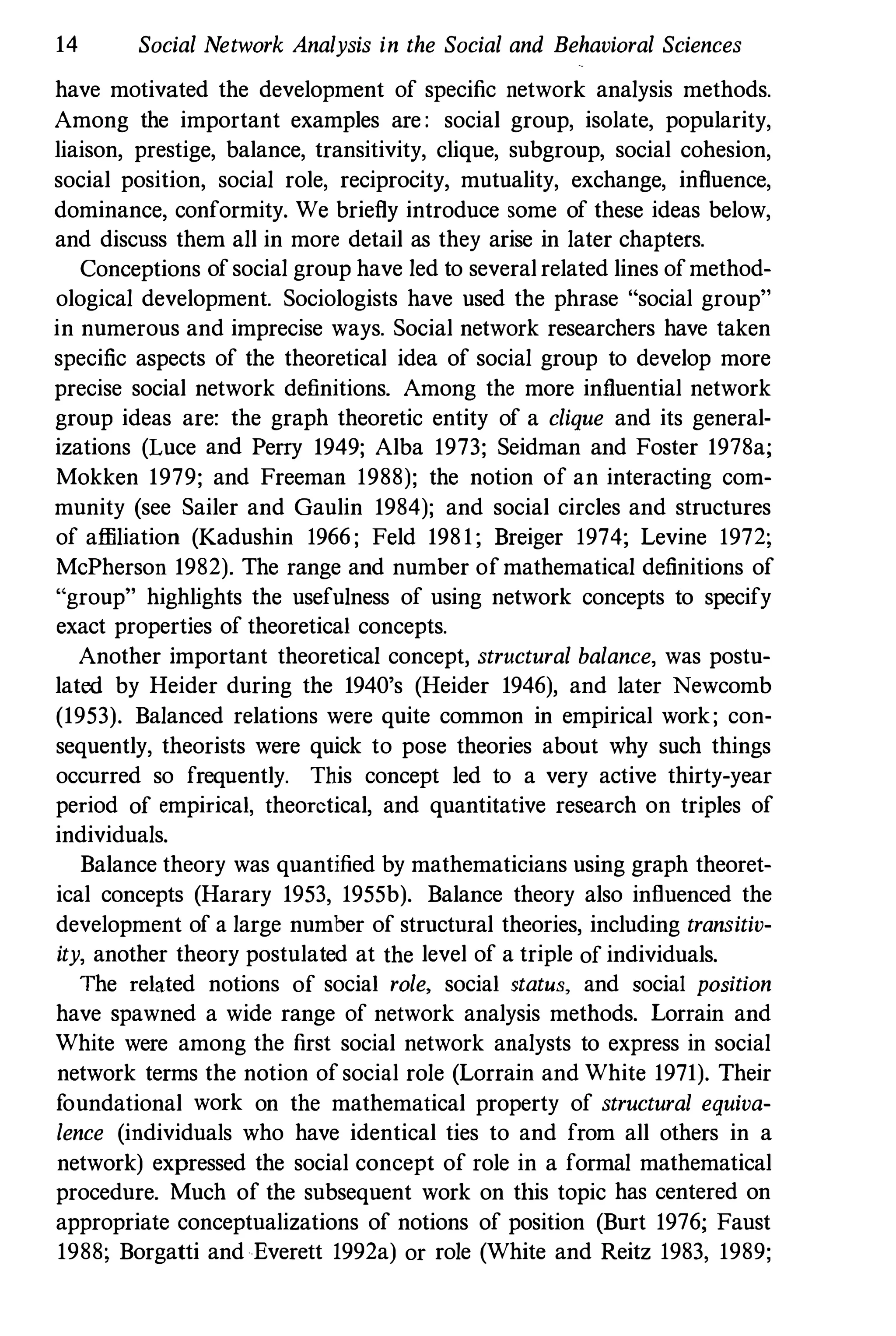 14 Social Network Analysis in the Social and Behavioral Sciences
have motivated the development of specific network analysis methods.
Among the important examples are : social group, isolate, popularity,
liaison, prestige, balance, transitivity, clique, subgroup, social cohesion,
social position, social role, reciprocity, mutuality, exchange, influence,
dominance, conformity. We briefly introduce some of these ideas below,
and discuss them all in more detail as they arise in later chapters.
Conceptions of social group have led to several related lines ofmethod­
ological development. Sociologists have used the phrase "social group"
in numerous and imprecise ways. Social network researchers have taken
specific aspects of the theoretical idea of social group to develop more
precise social network definitions. Among the more influential network
group ideas are: the graph theoretic entity of a clique and its general­
izations (Luce and Perry 1949; Alba 1973; Seidman and Foster 1978a;
Mokken 1979; and Freeman 1988); the notion of an interacting com­
munity (see Sailer and Gaulin 1984); and social circles and structures
of afliliation (Kadushin 1966 ; Feld 1981; Breiger 1974; Levine 1972;
McPherson 1982). The range and number of mathematical definitions of
"group" highlights the usefulness of using network concepts to specify
exact properties of theoretical concepts.
Another important theoretical concept, structural balance, was postu­
lated by Heider during the 1940's (Heider 1946), and later Newcomb
(1953). Balanced relations were quite common in empirical work; con­
sequently, theorists were quick to pose theories about why such things
occurred so frequently. This concept led to a very active thirty-year
period of empirical, theoretical, and quantitative research on triples of
individuals.
Balance theory was quantified by mathematicians using graph theoret­
ical concepts (Harary 1953, 1955b). Balance theory also influenced the
development of a large number of structural theories, including transitiv­
ity, another theory postulated at the level of a triple of individuals.
The related notions of social role. social status, and social position
have spawned a wide range of network analysis methods. Lorrain and
White were among the first social network analysts to express in social
network terms the notion of social role (Lorrain and White 1971). Their
foundational work on the mathematical property of structural equiva­
lence (individuals who have identical ties to and from all others in a
network) expressed the social concept of role in a formal mathematical
procedure. Much of the subsequent work on tltis topic has centered on
appropriate conceptualizations of notions of position (Burt 1976; Faust
1988; Borgatti and Everett 1992a) or role (White and Reitz 1983, 1989;
 
