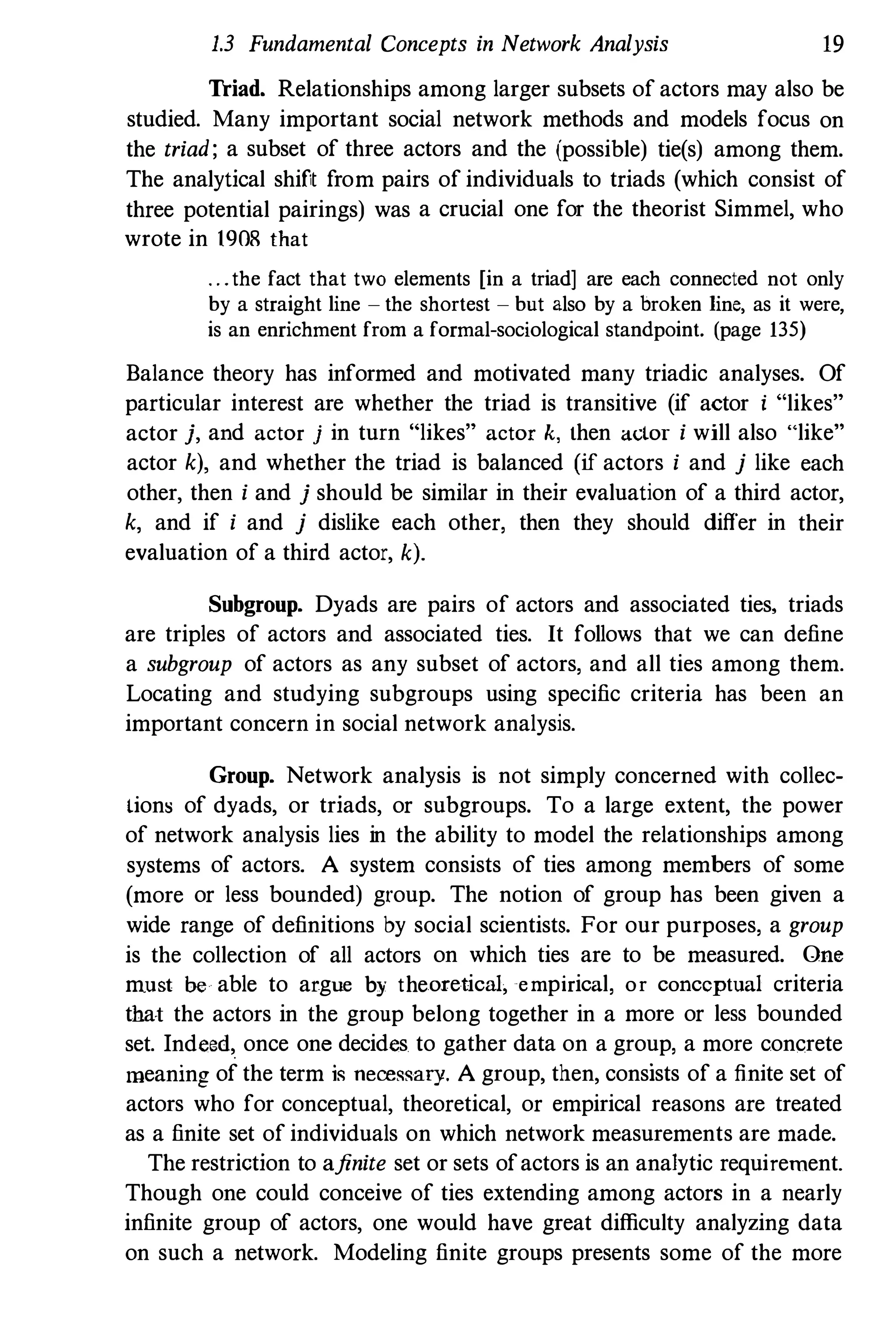 1.3 Fundamental Concepts in Network Analysis 19
Triad. Relationships among larger subsets of actors may also be
studied. Many important social network methods and models focus on
the triad; a subset of three actors and the (possible) tie(s) among them.
The analytical shift from pairs of individuals to triads (which consist of
three potential pairings) was a crucial one for the theorist Simmel, who
wrote in 1908 that
. . .the fact that two elements [in a triad] are each connected not only
by a straight line - the shortest - but also by a broken line, as it were,
is an enrichment from a formal-sociological standpoint. (page 135)
Balance theory has informed and motivated many triadic analyses. Of
particular interest are whether the triad is transitive (if actor i "likes"
actor j, and actor j in turn "likes" actor k, then actor i will also «like"
actor k), and whether the triad is balanced (if actors i and j like each
other, then i and j should be similar in their evaluation of a third actor,
k, and if i and j dislike each other, then they should differ in their
evaluation of a third actor, k).
Subgroup. Dyads are pairs of actors and associated ties, triads
are triples of actors and associated ties. It follows that we can define
a subgroup of actors as any subset of actors, and all ties among them.
Locatiug and studying subgroups using specific criteria has been an
important concern in social network analysis.
Group. Network analysis is not simply concerned with collec­
lions of dyads, or triads, or subgroups. To a large extent, the power
of network analysis lies in the ability to model the relationships among
systems of actors. A system consists of ties among members of some
(more or less bounded) group. The notion of group has been given a
wide range of definitions by social scientists. For our purposes, a group
is the collection of all actors on which ties are to be measured. One
m.ust be able to argue by theoretical, empirical, or conceptual criteria
that the actors in the group belong together in a more or less bounded
set. Inde€d,. once one decides to gather data on a group, a more concrete
meaning of the term is necessary. A group, then, consists of a finite set of
actors who for conceptual, theoretical, or empirical reasons are treated
as a finite set of individuals on which network measurements are made.
The restriction to afinite set or sets ofactors is an ana1ytic requirement.
Though one could conceive of ties extending among actors in a nearly
infinite group of actors, one would have great difficulty analyzing data
on such a network. Modeling finite groups presents some of the more
 