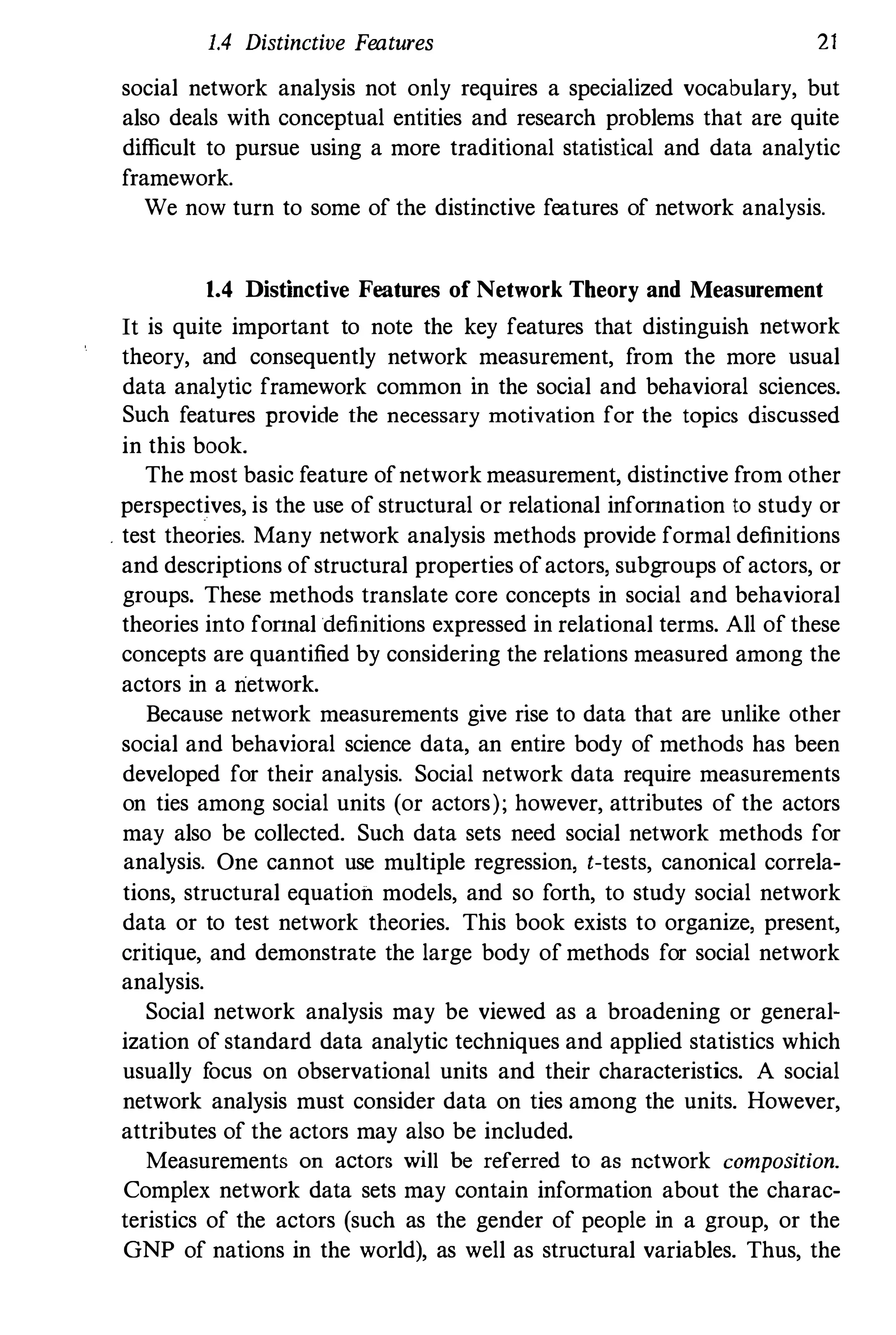 1.4 Distinctive Features 21
social network analysis not only requires a specialized vocabulary, but
also deals with conceptual entities and research problems that are quite
difficult to pursue using a more traditional statistical and data analytic
framework.
We now turn to some of the distinctive features of network analysis.
1.4 Distinctive Features of Network Theory and Measurement
It is quite important to note the key features that distinguish network
theory, and consequently network measurement, from the more usual
data analytic framework common in the social and behavioral sciences.
Such features provide the necessary motivation for the topics discussed
in this book.
The most basic feature ofnetwork measurement, distinctive from other
perspectives, is the use of structural or relational infonnation to study or
. test theories. Many network analysis methods provide formal definitions
and descriptions ofstructural properties ofactors, subgroups ofactors, or
groups. These methods translate core concepts in social and behavioral
theories into fonnal definitions expressed in relational terms. All of these
concepts are quantified by considering the relations measured among the
actors in a network.
Because network measurements give rise to data that are unlike other
social and behavioral science data, an entire body of methods has been
developed for their analysis. Social network data require measurements
on ties among social units (or actors); however, attributes of the actors
may also be collected. Such data sets need social network methods for
analysis. One cannot use mUltiple regression, t-tests, canonical correla­
tions, structural equation models, and so forth, to study social network
data or to test network theories. This book exists to organize, present,
critique, and demonstrate the large body of methods for social network
analysis.
Social network analysis may be viewed as a broadening or general­
ization of standard data analytic techniques and applied statistics which
usually focus on observational units and their characteristics. A social
network analysis must consider data on ties among the units. However,
attributes of the actors may also be included.
Measurements on actors will be referred to as network composition.
Complex network data sets may contain information about the charac­
teristics of the actors (such as the gender of people in a group, or the
GNP of nations in the world), as well as structural variables. Thus, the
 