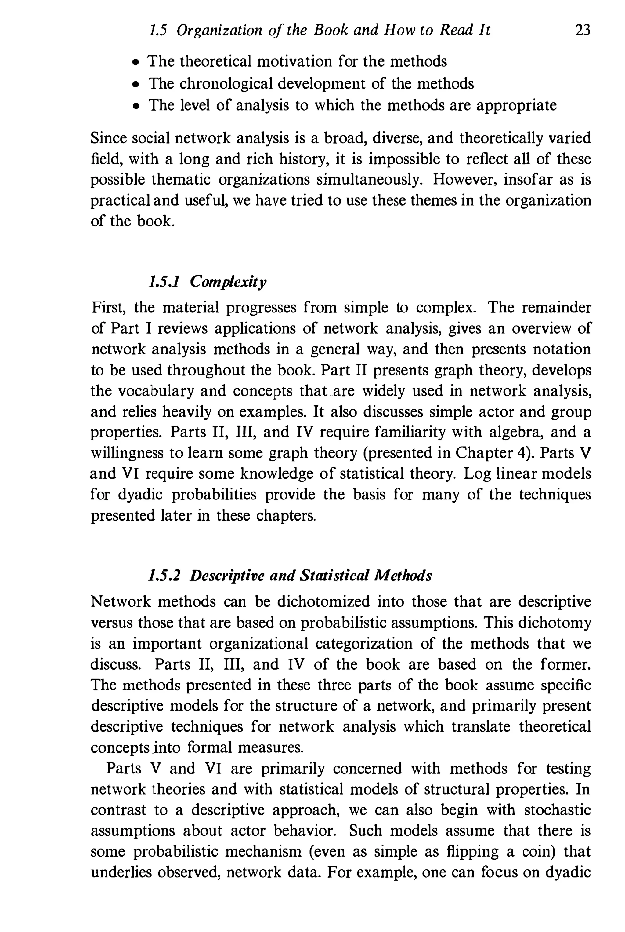 1.5 Organization ofthe Book and How to Read It 23
• The theoretical motivation for the methods
• The chronological development of the methods
• The level of analysis to which the methods are appropriate
Since social network analysis is a broad, diverse, and theoretically varied
field, with a long and rich history, it is impossible to reflect all of these
possible thematic organizations simultaneously. However, insofar as is
practical and useful, we have tried to use these themes in the organization
of the book.
1.5.1 Complexity
First, the material progresses from simple to complex. The remainder
of Part I reviews applications of network analysis, gives an overview of
network analysis methods in a general way, and then presents notation
to be used throughout the book. Part II presents graph theory, develops
the vocabulary and concepts thaLare widely used in network analysis,
and relies heavily on examples. It also discusses simple actor and group
properties. Parts II, III, and IV require familiarity with algebra, and a
willingness to learn some graph theory (presented in Chapter 4). Parts V
and VI require some knowledge of statistical theory. Log linear models
for dyadic probabilities provide the basis for many of the techniques
presented later in these chapters.
1.5.2 Descriptive and Statistical Methods
Network methods can be dichotomized into those that are descriptive
versus those that are based on probabilistic assumptions. This dichotomy
is an important organizational categorization of the methods that we
discuss. Parts II, III, and IV of the book are based on the former.
The methods presented in these three parts of the book assume specific
descriptive models for the structure of a network, and primarily present
descriptive techniques for network analysis which translate theoretical
concepts.into formal measures.
Parts V and VI are primarily concerned with methods for testing
network theories and with statistical models of structural properties. In
contrast to a descriptive approach, we can also begin with stochastic
assumptions about actor behavior. Such models assume that there is
some probabilistic mechanism (even as simple as flipping a coin) that
underlies observed, network data. For example, one can focus on dyadic
 