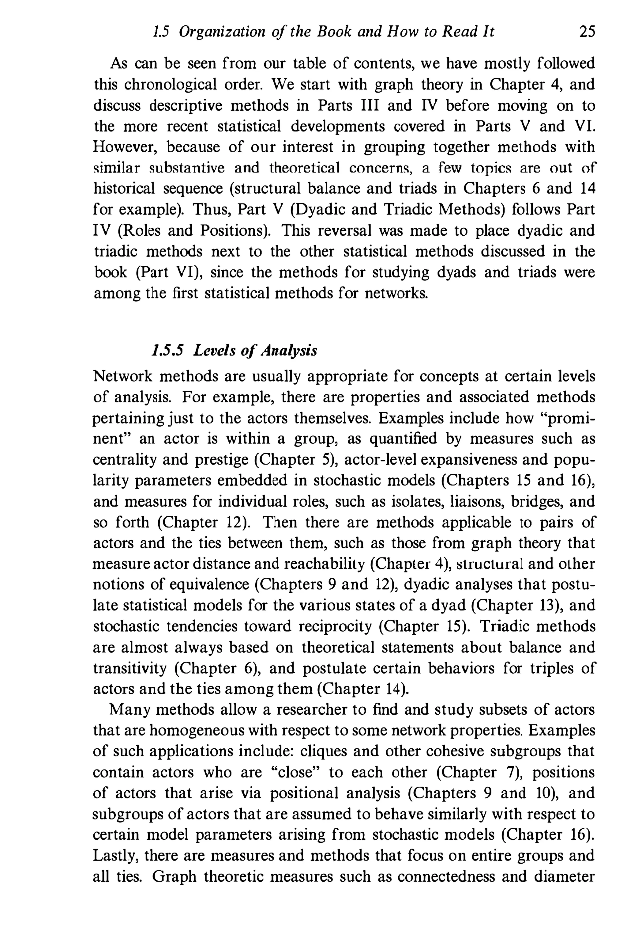 1.5 Organization ofthe Book and How to Read It 25
As can be seen from our table of contents, we have mostly followed
this chronological order. We start with graph theory in Chapter 4, and
discuss descriptive methods in Parts III and IV before moving on to
the more recent statistical developments covered in Parts V and VI.
However, because of our interest in grouping together methods with
similar substantive and theoretical concerns, a few topics are out of
historical sequence (structural balance and triads in Chapters 6 and 14
for example). Thus, Part V (Dyadic and Triadic Methods) follows Part
IV (Roles and Positions). This reversal was made to place dyadic and
triadic methods next to the other statistical methods discussed in the
book (Part VI), since the methods for studying dyads and triads were
among the first statistical methods for networks.
1.5.5 Levels ofAnalysis
Network methods are usually appropriate for concepts at certain levels
of analysis. For example, there are properties and associated methods
pertaining just to the actors themselves. Examples include how "promi­
nent" an actor is within a group, as quantified by measures such as
centrality and prestige (Chapter 5), actor-level expansiveness and popu­
larity parameters embedded in stochastic models (Chapters 15 and 16),
and measures for individual roles, such as isolates, liaisons, bridges, and
so forth (Chapter 12). Then there are methods applicable to pairs of
actors and the ties between them, such as those from graph theory that
measure actor distance and reachability (Chapter 4), :structural and other
notions of equivalence (Chapters 9 and 12), dyadic analyses that postu­
late statistical models for the various states of a dyad (Chapter 13), and
stochastic tendencies toward reciprocity (Chapter 15). Triadic methods
are almost always based on theoretical statements about balance and
transitivity (Chapter 6), and postulate certain behaviors for triples of
actors and tbe ties among them (Chapter 14).
Many methods allow a researcher to find and study subsets of actors
that are homogeneous with respect to some network properties. Examples
of such applications include: cliques and other cohesive subgroups that
contain actors who are "close" to each other (Chapter 7), positions
of actors that arise via positional analysis (Chapters 9 and 10), and
subgroups ofactors that are assumed to behave similarly with respect to
certain model parameters arising from stochastic models (Chapter 16).
Lastly, there are measures and methods that focus on entire groups and
all ties. Graph theoretic measures such as connectedness and diameter
 