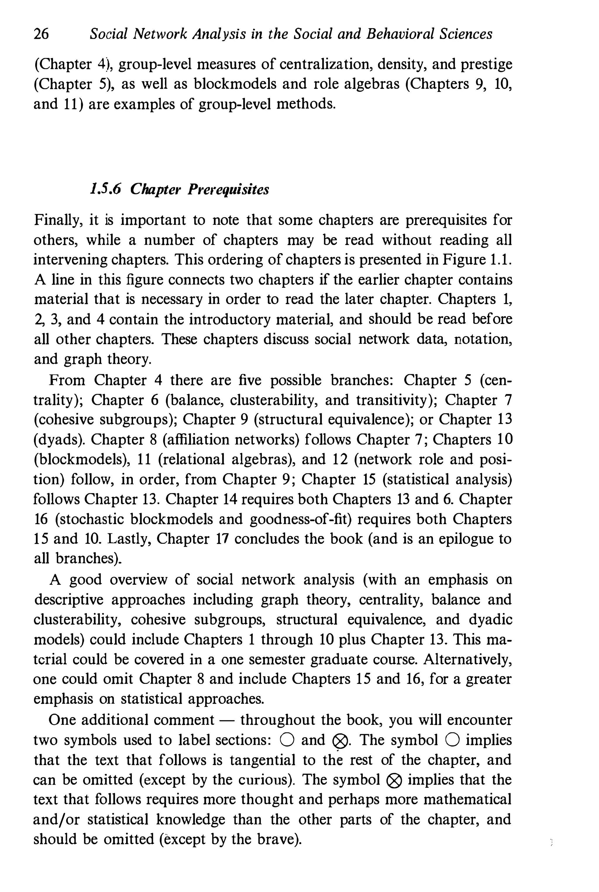 26 Social Network Analysis in the Social and Behavioral Sciences
(Chapter 4), group-level measures of centralization, density, and prestige
(Chapter 5), as well as blockmodels and role algebras (Chapters 9, 10,
and 11) are examples of group-level methods.
1.5.6 Chapter Prerequisites
Finally, it is important to note that some chapters are prerequisites for
others, while a number of chapters may be read without reading all
intervening chapters. This ordering ofchapters is presented in Figure 1.1.
A line in this figure connects two chapters if the earlier chapter contains
material that is necessary in order to read the later chapter. Chapters 1,
2, 3, and 4 contain the introductory material, and should be read before
all other chapters. These chapters discuss social network data, notation,
and graph theory.
From Chapter 4 there are five possible branches: Chapter 5 (cen­
trality); Chapter 6 (balance, clusterability, and transitivity); Chapter 7
(cohesive subgroups); Chapter 9 (structural equivalence); or Chapter 13
(dyads). Chapter 8 (affiliation networks) follows Chapter 7; Chapters 10
(blockmodels), 11 (relational algebras), and 12 (network role and posi­
tion) follow, in order, from Chapter 9; Chapter 15 (statistical analysis)
follows Chapter 13. Chapter 14 requires both Chapters 13 and 6. Chapter
16 (stochastic blockmodels and goodness-of-fit) requires both Chapters
15 and 10. Lastly, Chapter 17 concludes the book (and is an epilogue to
all branches).
A good overview of social network analysis (with an emphasis on
descriptive approaches including graph theory, centrality, balance and
clusterability, cohesive subgroups, structural equivalence, and dyadic
models) could include Chapters 1 through 10 plus Chapter 13. This ma­
terial could be covered in a one semester graduate course. Alternatively,
one could omit Chapter 8 and include Chapters 15 and 16, for a greater
emphasis on statistical approaches.
One additional comment - throughout the book, you will encounter
two symbols used to label sections: 0 and 0. The symbol 0 implies
that the text that follows is tangential to the rest of the chapter, and
can be omitted (except by the curious). The symbol 0 implies that the
text that follows requires more thought and perhaps more mathematical
and/or statistical knowledge than the other parts of the chapter, and
should be omitted (except by the brave).
 