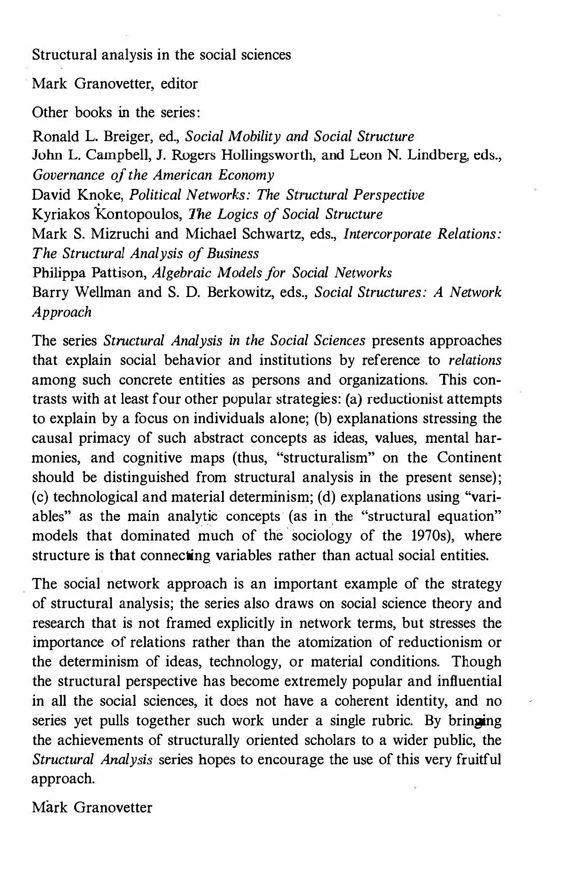 Structural analysis in the social sciences
Mark Granovetter, editor
Other books in the series:
Ronald L. Breiger, ed., Social Mobility and Social Structure
John L. Campbell, J. Rogers Hollingsworth, and Leon N. Lindberg, eds.,
Governance ojthe American Economy
David Knoke, Political Networks: The Structural Perspective
Kyriakos Kontopoulos, The Logics oj Social Structure
Mark S. Mizruchi and Michael Schwartz, eds., Intercorporate Relations:
The Structural Analysis oj Business
Philippa Pattison, Algebraic Models jor Social Networks
Barry Wellman and S. D. Berkowitz, eds., Social Structures: A Network
Approach
The series Structural Analysis in the Social Sciences presents approaches
that explain social behavior and institutions by reference to relations
among such concrete entities as persons and organizations. This con­
trasts with at least four other popular strategies: (a) reductionist attempts
to explain by a focus on individuals alone; (b) explanations stressing the
causal primacy of such abstract concepts as ideas, values, mental har­
monies, and cognitive maps (thus, "structuralism" on the Continent
should be distinguished from structural analysis in the present sense);
(c) technological and material determinism; (d) explanations using "vari­
ables" as the main analytic concepts (as in the "structural equation"
models that dominated much of the sociology of the 1970s), where
structure is that connecting variables rather than actual social entities.
The social network approach is an important example of the strategy
of structural analysis; the series also draws on social science theory and
research that is not framed explicitly in network terms, but stresses the
importance of relations rather than the atomization of reductionism or
the determinism of ideas, technology, or material conditions. Though
the structural perspective has become extremely popular and influential
in all the social sciences, it does not have a coherent identity, and no
series yet pulls together such work under a single rubric. By bringing
the achievements of structurally oriented scholars to a wider public, the
Structural Analysis series hopes to encourage the use of this very fruitful
approach.
Mark Granovetter
 