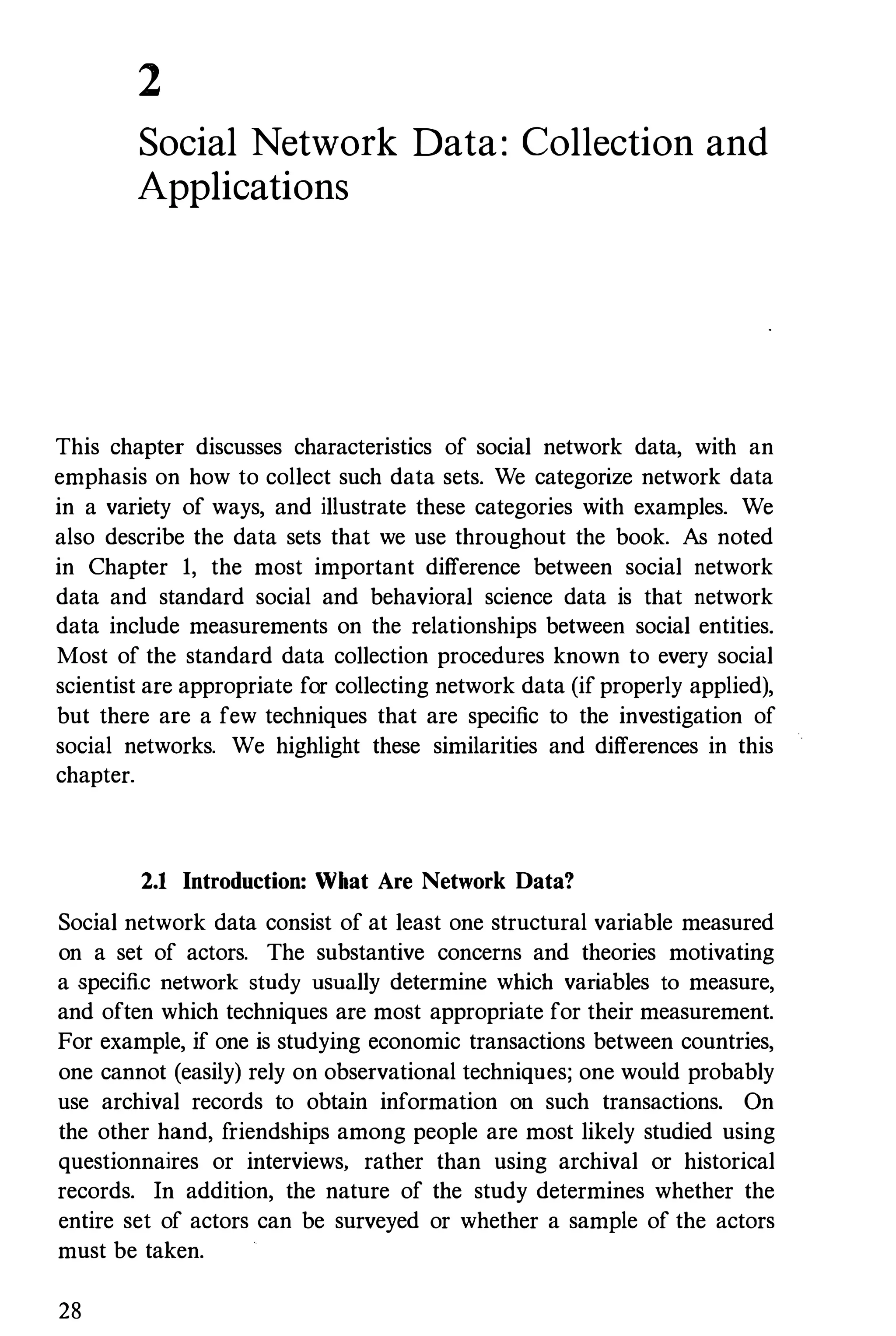 2
Social Network Data : Collection and
Applications
This chapter discusses characteristics of social network data, with an
emphasis on how to collect such data sets. We categorize network data
in a variety of ways, and illustrate these categories with examples. We
also describe the data sets that we use throughout the book. As noted
in Chapter 1, the most important difference between social network
data and standard social and behavioral science data is that network
data include measurements on the relationships between social entities.
Most of the standard data collection procedures known to every social
scientist are appropriate for collecting network data (if properly applied),
but there are a few techniques that are specific to the investigation of
social networks. We highlight these similarities and differences in this
chapter.
2.1 Introduction: What Are Network Data?
Social network data consist of at least one structural variable measured
on a set of actors. The substantive concerns and theories motivating
a specific network study usually determine which variables to measure,
and often which techniques are most appropriate for their measurement.
For example, if one is studying economic transactions between countries,
one cannot (easily) rely on observational techniqnes; one would probably
use archival records to obtaiu informatiou ou such transactious. On
the other hand, friendships among people are most likely studied using
questionnaires or interviews, rather than using archival or historical
records. In addition, the nature of the study determines whether the
entire set of actors can be surveyed or whether a sample of the actors
must be taken.
28
 