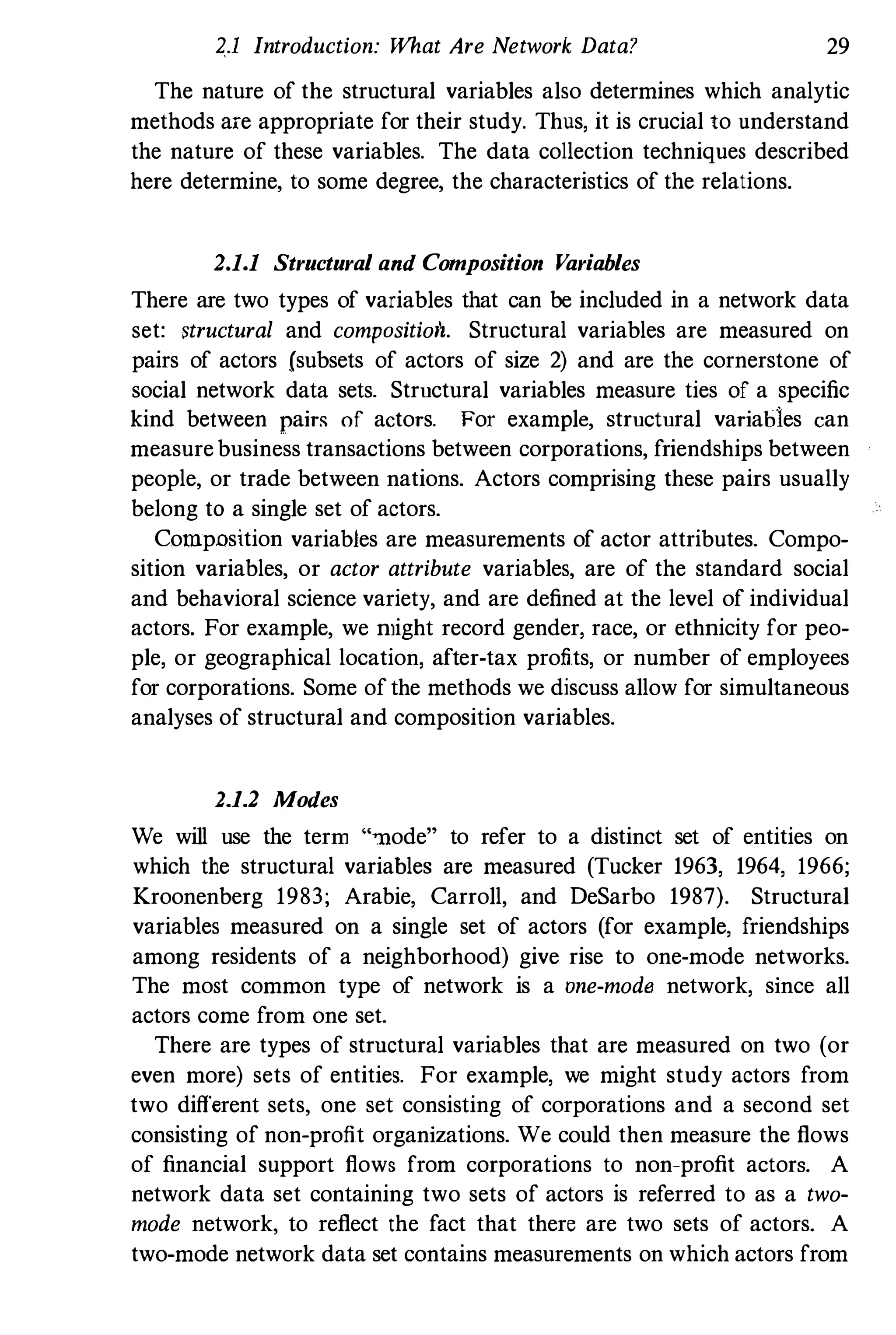 2.1 Introduction: What Are Network Data? 29
The nature of the structural variables also determines which analytic
methods are appropriate for their study. Thus, it is crucial to understand
the nature of these variables. The data collection techniques described
here determine, to some degree, the characteristics of the relations.
2.1.1 Structural aud Composition Variables
There are two types of variables that can be included in a network data
set: structural and compositioil. Structural variables are measured on
pairs of actors (subsets of actors of size 2) and are the cornerstone of
social network data sets. Structural variables measure ties of a specific
kind between pairs of actors. For example, structural variables can
measurebusiness transactions between corporations, friendships between
people, or trade between nations. Actors comprising these pairs usually
belong to a single set of actors.
Composition variables are measurements of actor attributes. Compo­
sition variables, or actor attribute variables, are of the standard social
and behavioral science variety, and are defined at the level of individual
actors. For example, we ntight record gender, race, or ethnicity for peo­
ple, or geographical location, after-tax profits, or number of employees
for corporations. Some ofthe methods we discuss allow for simultaneous
analyses of structural and composition variables.
2.1.2 Modes
We will use the term "�ode" to refer to a distinct set of entities on
which the structural variables are measured (Tucker 1963, 1964, 1966;
Kroonenberg 1983; Arabie, Carroll, and DeSarbo 1987). Structural
variables measured on a single set of actors (for example, friendships
among residents of a neighborhood) give rise to one-mode networks.
The most common type of network is a one-mode network, since all
actors come from one set.
There are types of strnctural variables that are measured on two (or
even more) sets of entities. For example, we might study actors from
two different sets, one set consisting of corporations and a second set
consisting of non-profit organizations. We could then measure the flows
of financial support flows from corporations to non-profit actors. A
network data set containing two sets of actors is referred to as a two­
mode network, to reflect the fact that there are two sets of actors. A
two-mode network data set contains measurements on which actors from
 