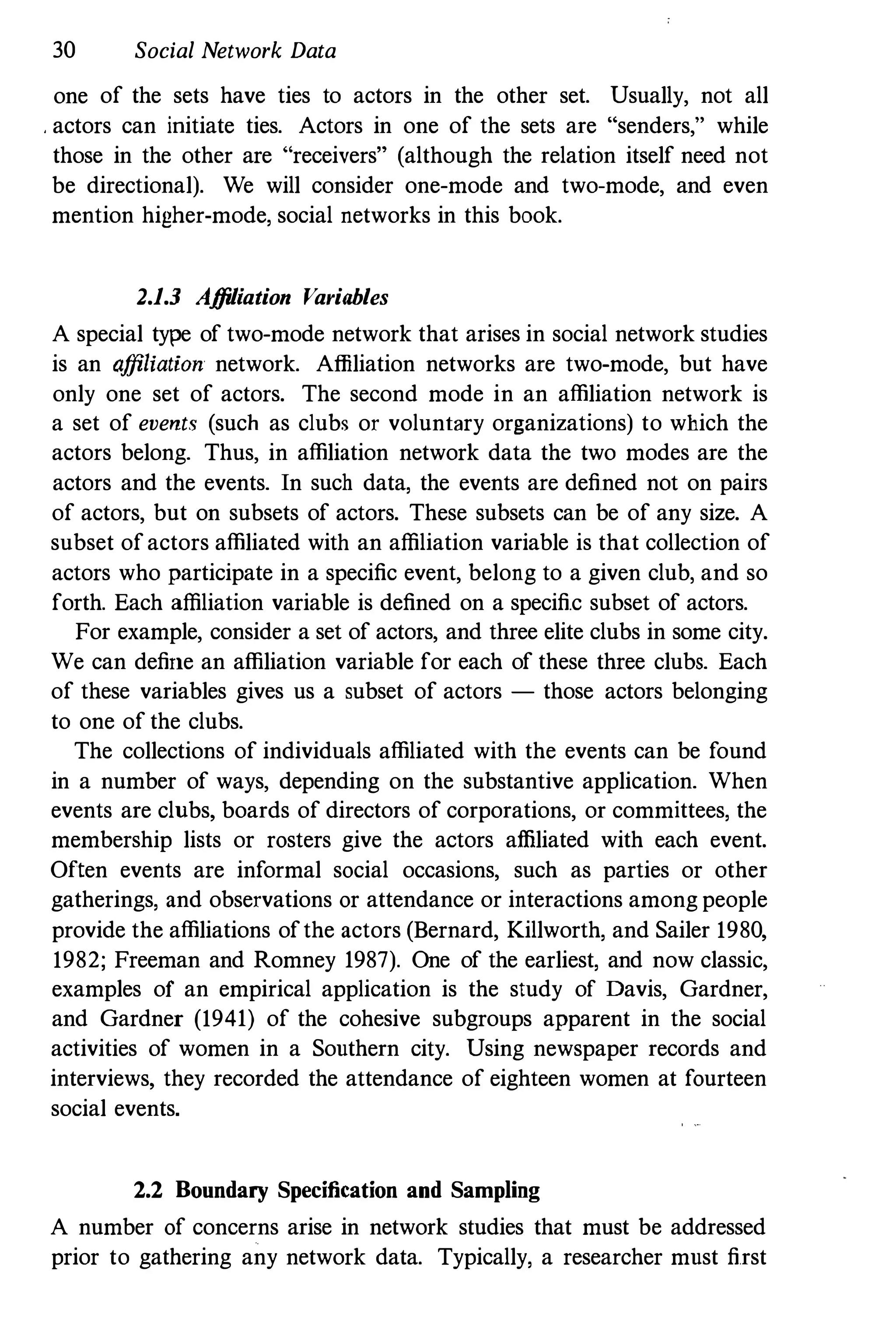 30 Social Network Data
one of the sets have ties to actors in the other set. Usually, not all
. actors can initiate ties. Actors in one of the sets are "senders," while
those in the other are "receivers" (although the relation itself need not
be directional). We will consider one-mode and two-mode, and even
mention higher-mode, social networks in this book.
2.1.1 Affiliation Variables
A special type of two-mode network that arises in social network studies
is an affiliation network. Affiliation networks are two-mode, but have
only one set of actors. The second mode in an affiliation network is
a set of events (such as clubs or voluntary organizations) to which the
actors belong. Thus, in affiliation network data the two modes are the
actors and the events. In such data, the events are defined not on pairs
of actors, but on subsets of actors. These subsets can be of any size. A
subset ofactors affiliated with an affiliation variable is that collection of
actors who participate in a specific event, belong to a given club, and so
forth. Each affiliation variable is defined on a specific subset of actors.
For example, consider a set of actors, and three elite clubs in some city.
We can define an affiliation variable for each of these three clubs. Each
of these variables gives us a subset of actors - those actors belonging
to one of the clubs.
The collections of individuals affiliated with the events can be found
in a number of ways, depending on the substantive application. When
events are clubs, boards of directors of corporations, or committees, the
membership lists or rosters give the actors affiliated with each event.
Often events are informal social occasions, such as parties or other
gatherings, and observations or attendance or interactions among people
provide the affiliations ofthe actors (Bernard, Killworth, and Sailer 1980,
1982; Freeman and Romney 1987). One of the earliest, and now classic,
examples of an empirical application is the study of Davis, Gardner,
and Gardner (1941) of the cohesive subgroups apparent in the social
activities of women in a Southern city. Using newspaper records and
interviews, they recorded the attendance of eighteen women at fourteen
social events.
2.2 Boundary Specification and Sampling
A number of concerns arise in network studies that must be addressed
prior to gathering any network data. Typically, a researcher must first
 