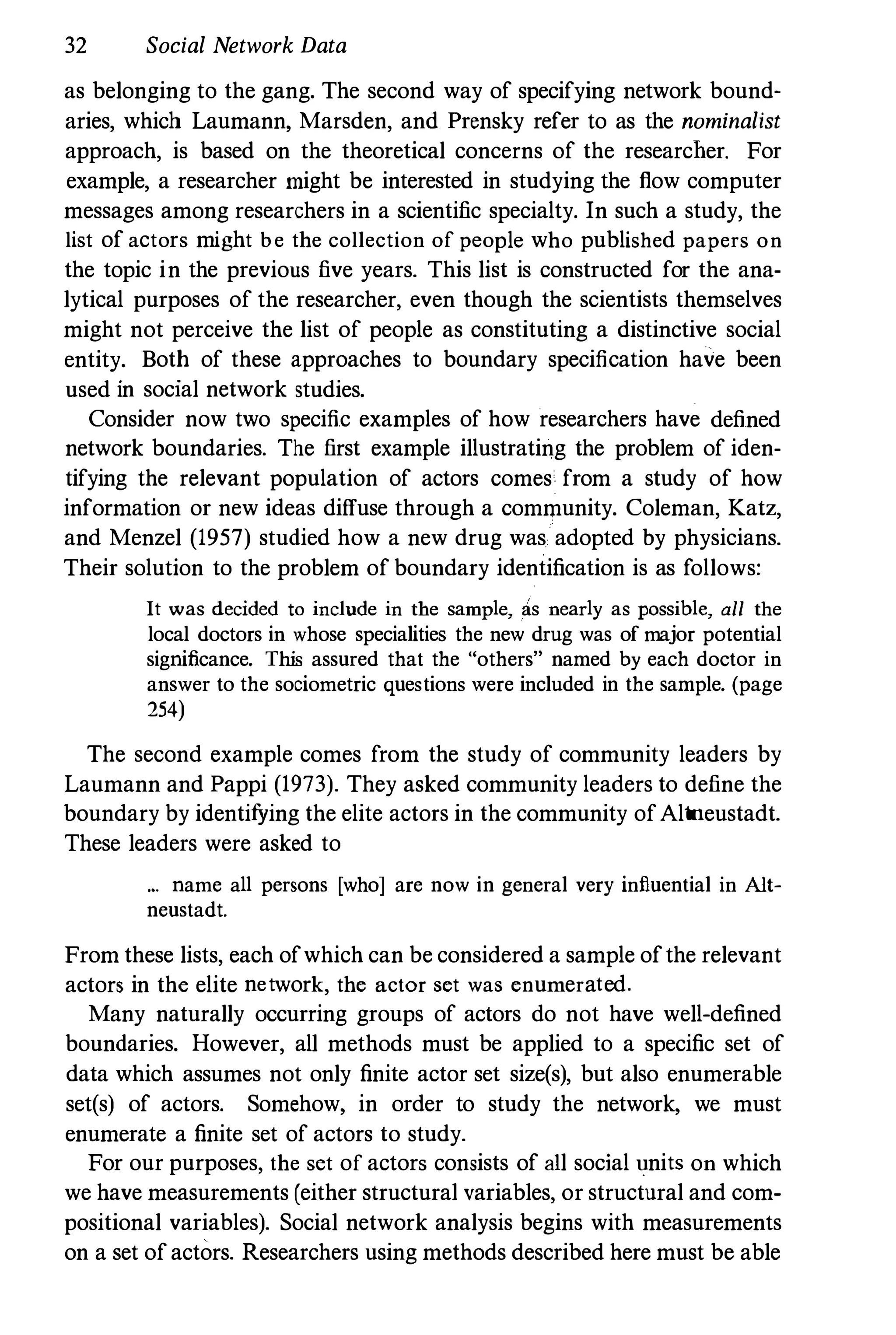 32 Social Network Data
as belonging to the gang. The second way of specifying network bound­
aries, which Laumann, Marsden, and Prensky refer to as the nominalist
approach, is based on the theoretical concerns of the researcher. For
example, a researcher might be interested in studying the flow computer
messages among researchers in a scientific specialty. In such a study, the
list of actors might be the collection of people who published papers on
the topic in the previous five years. This list is constructed for the ana­
lytical purposes of the researcher, even though the scientists themselves
might not perceive the list of people as constituting a distinctive social
entity. Both of these approaches to boundary specification have been
used in social network studies.
Consider now two specific examples of how researchers have defined
network boundaries. The first example illustrating the problem of iden­
tifying the relevant population of actors comes from a study of how
information or new ideas diffuse through a community. Coleman, Katz,
and Menzel (1957) studied how a new drug was adopted by physicians.
Their solution to the problem of boundary identification is as follows:
It was decided to include in the sample, as nearly as possible, all the
local doctors in whose specialities the new drug was of major potential
significance. This assured that the "others" named by each doctor in
answer to the sociometric questions were included in the sample. (page
254)
The second example comes from the study of community leaders by
Laumann and Pappi (1973). They asked community leaders to define the
boundary by identifYing the elite actors in the community ofAltneustadt.
These leaders were asked to
... name all persons [who] are now in general very influential in Alt­
neustadt.
From these lists, each ofwhich can be considered a sample ofthe relevant
actors in the elite network, the actor set was enumerated.
Many naturally occurring groups of actors do not have well-defined
boundaries. However, all methods must be applied to a specific set of
data which assumes not only finite actor set size(s), but also enumerable
set(s) of actors. Somehow, in order to study the network, we must
enumerate a finite set of actors to study.
For our purposes, the set of actors consists of all social �nits on which
we have measurements (either structural variables, or structural and com­
positional variables). Social network analysis begins with measurements
on a set ofactors. Researchers using methods described here must be able
 