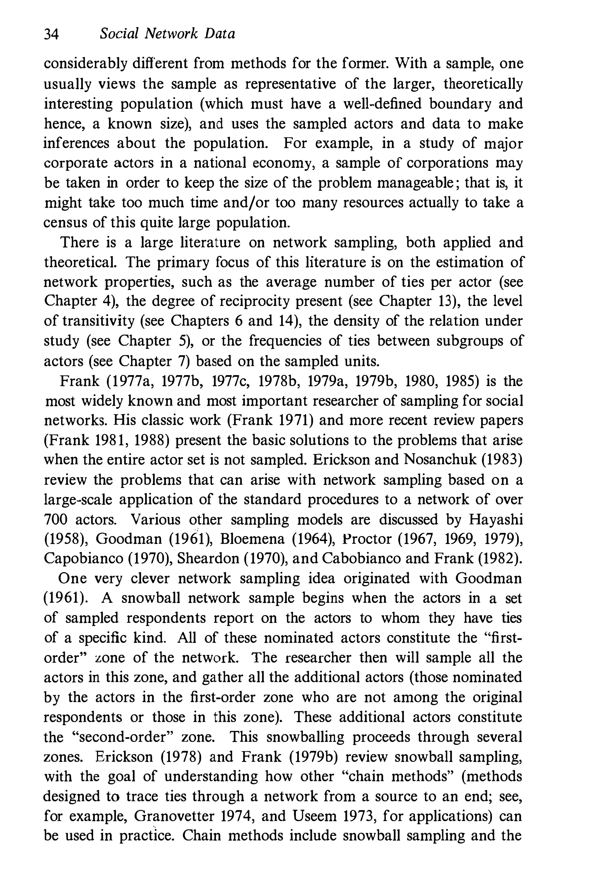 34 Social Network Data
considerably different from methods for the former. With a sample, one
usually views the sample as representative of the larger, theoretically
interesting population (which must have a well-defined boundary and
hence, a known size), and uses the sampled actors and data to make
inferences about the population. For example, in a study of major
corporate actors in a national economy, a sample of corporations may
be taken in order to keep the size of the problem manageable; that is, it
might take too much time and/or too many resources actually to take a
census of this quite large population.
There is a large literature on network sampling, both applied and
theoretical. The primary focus of this literature is on the estimation of
network properties, such as the average number of ties per actor (see
Chapter 4), the degree of reciprocity present (see Chapter 13), the level
of transitivity (see Chapters 6 and 14), the density of the relation under
study (see Chapter 5), or the frequencies of ties between subgroups of
actors (see Chapter 7) based on the sampled units.
Frank (1977a, 1977b, 1977c, 1978b, 1979a, 1979b, 1980, 1985) is the
most widely known and most important researcher of sampling for social
networks. His classic work (Frank 1971) and more recent review papers
(Frank 1981, 1988) present the basic solutions to the problems that arise
when the entire actor set is not sampled. Erickson and Nosanchuk (1983)
review the problems that can arise with network sampling based on a
large-scale application of the standard procedures to a network of over
700 actors. Various other sampling models are discussed by Hayashi
(1958), Goodman (1961), Bloemena (1964), Proctor (1967, 1969, 1979),
Capobianco (1970), Sheardon (1970), and Cabobianco and Frank (1982).
One very clever network sampling idea originated with Goodman
(1961). A snowball network sample begins when the actors in a set
of sampled respondents report on the actors to whom they have ties
of a specific kind. All of these nominated actors constitute the "first­
order" zone of the network. The researcher then will sample all the
actors in this zone, and gather all the additional actors (those nominated
by the actors in the first-order zone who are not among the original
respondents or those in this zone). These additional actors constitute
the "second-order" zone. This snowballing proceeds through several
zones. Erickson (1978) and Frank (1979b) review snowball sampling,
with the goal of understanding how other "chain methods" (methods
designed to trace ties through a network from a source to an end; see,
for example, Granovetter 1974, and Useem 1973, for applications) can
be used in practice. Chain methods include snowball sampling and the
 