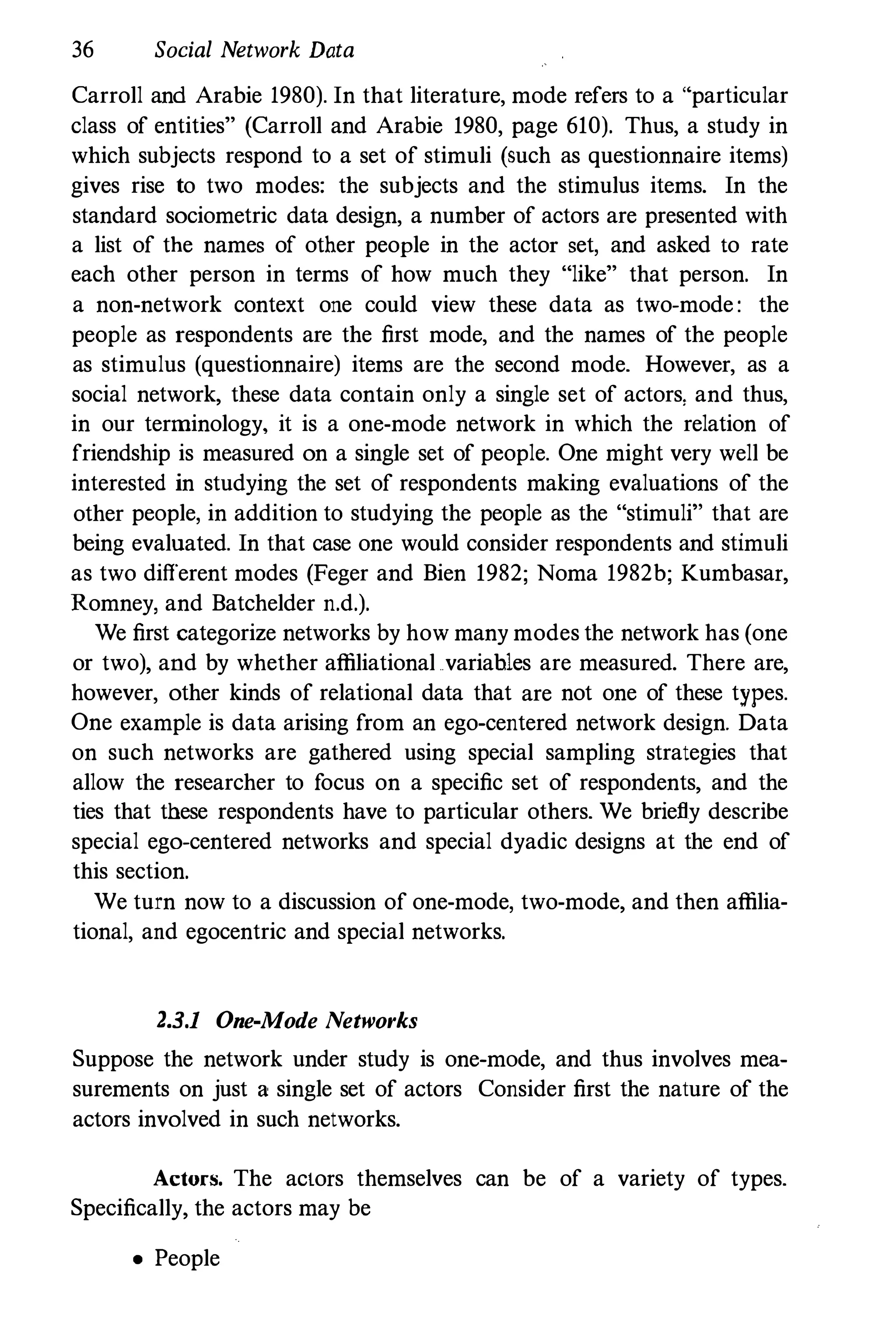 36 Social Network Data
Carroll and Arabie 1980). In that literature, mode refers to a "particular
class of entities" (Carroll and Arabie 1980, page 610). Thus, a study in
which subjects respond to a set of stimuli (such as questionnaire items)
gives rise to two modes: the subjects and the stimulus items. In the
standard sociometric data design, a number of actors are presented with
a list of the names of other people in the actor set, and asked to rate
each other person in terms of how much they "like" that person. In
a non-network context one could view these data as two-mode : the
people as respondents are the first mode, and the names of the people
as stimulus (questionnaire) items are the second mode. However, as a
social network, these data contain only a single set of actors, and thus,
in our terminology, it is a one-mode network in which the relation of
friendship is measured on a single set of people. One might very well be
interested in studying the set of respondents making evaluations of the
other people, in addition to studying the people as the "stimuli" that are
being evaluated. In that case one would consider respondents and stimuli
as two different modes (Feger and Bien 1982; Noma 1982b; Kumbasar,
Romney, and Batchelder n.d.).
We first categorize networks by how many modes the network has (one
or two), and by whether affiliational variables are measured. There are,
however, other kinds of relational data that are not one of these types.
One example is data arising from an ego-centered network design. Data
on such networks are gathered using special sampling strategies that
allow the researcher to focus on a specific set of respondents, and the
ties that these respondents have to particular others. We briefly describe
special ego-centered networks and special dyadic designs at the end of
this section.
We turn now to a discussion of one-mode, two-mode, and then affilia­
tional, and egocentric and special networks.
2.3.1 One-Mode Networks
Suppose the network under study is one-mode, and thus involves mea­
surements on just a single set of actors Consider first the nature of the
actors involved in such networks.
Actors. The actors themselves can be of a variety of types.
Specifically, the actors may be
• People
 