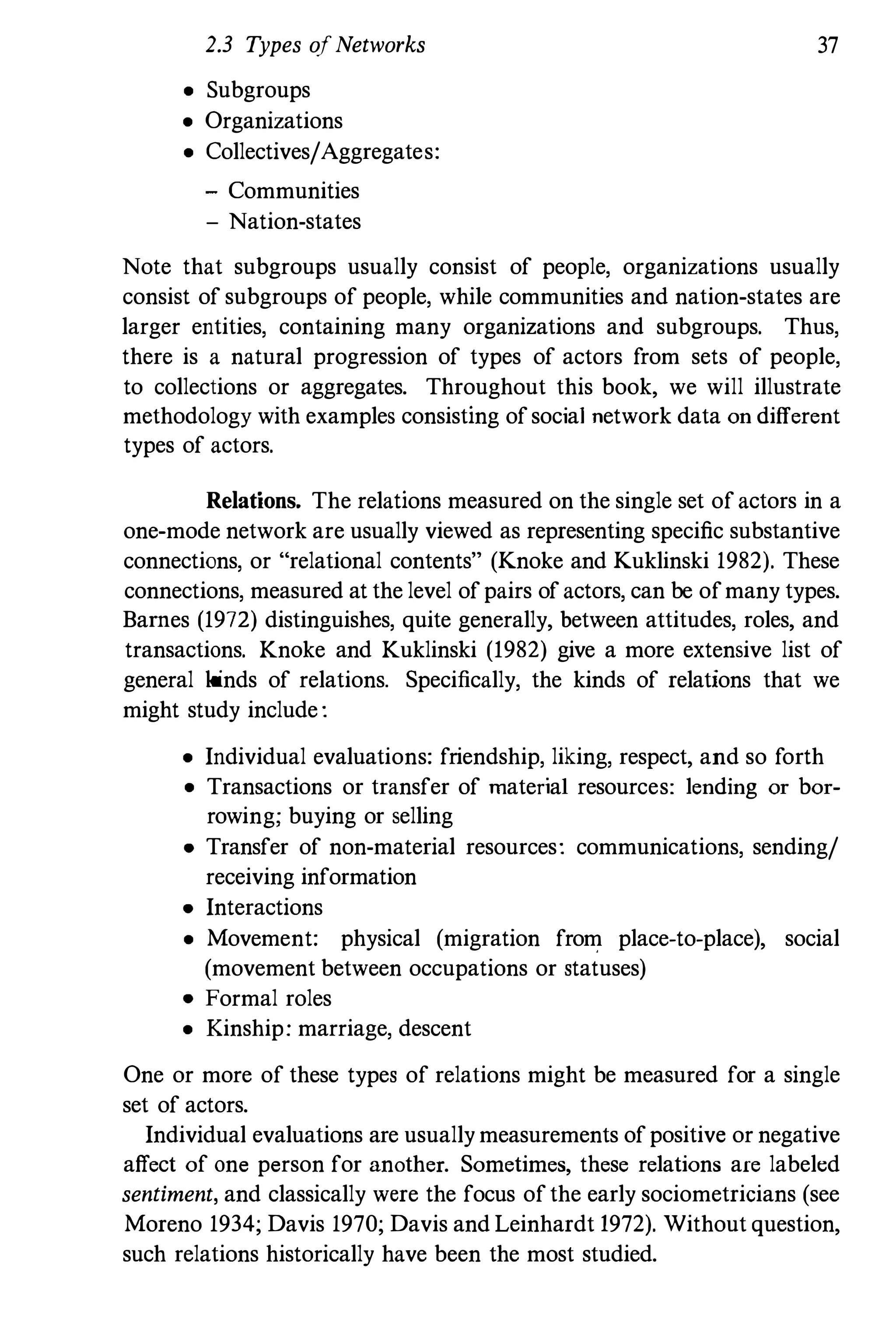 2.3 Types ofNetworks 37
• Subgroups
• Organizations
• Collectives/Aggregates:
- Communities
- Nation-states
Note that subgroups usually consist of people, organizations usually
consist of subgroups of people, while communities and nation-states are
larger entities, containing many organizations and subgroups. Thus,
there is a natural progression of types of actors from sets of people,
to collections or aggregates. Throughout this book, we will illustrate
methodology with examples consisting ofsocial network data on different
types of actors.
Relations. The relations measured on the single set of actors in a
one-mode network are usually viewed as representing specific substantive
connections, or "relational contents" (Knoke and Kuklinski 1982). These
connections, measured at the level of pairs of actors, can be ofmany types.
Barnes (1972) distinguishes, quite generally, between attitudes, roles, and
transactions. Knoke and Kuklinski (1982) give a more extensive list of
general kinds of relations. Specifically, the kinds of relations that we
might study include :
• Individual evaluations: friendship, liking, respect, and so forth
• Transactions or transfer of material resources: lending or bor­
rowing; buying or selling
• Transfer of non-material resources: communications, sending/
receiving information
• Interactions
• Movement: physical (migration from place-to-place), social
(movement between occupations or statuses)
• Formal roles
• Kinship: marriage, descent
One or more of these types of relations might be measured for a single
set of actors.
Individual evaluations are usually measurements of positive or negative
affect of one person for another. Sometimes, these relations are labeled
sentiment, and classically were the focus of the early sociometricians (see
Moreno 1934; Davis 1970; Davis and Leinhardt 1972). Without question,
such relations historically have been the most studied.
 
