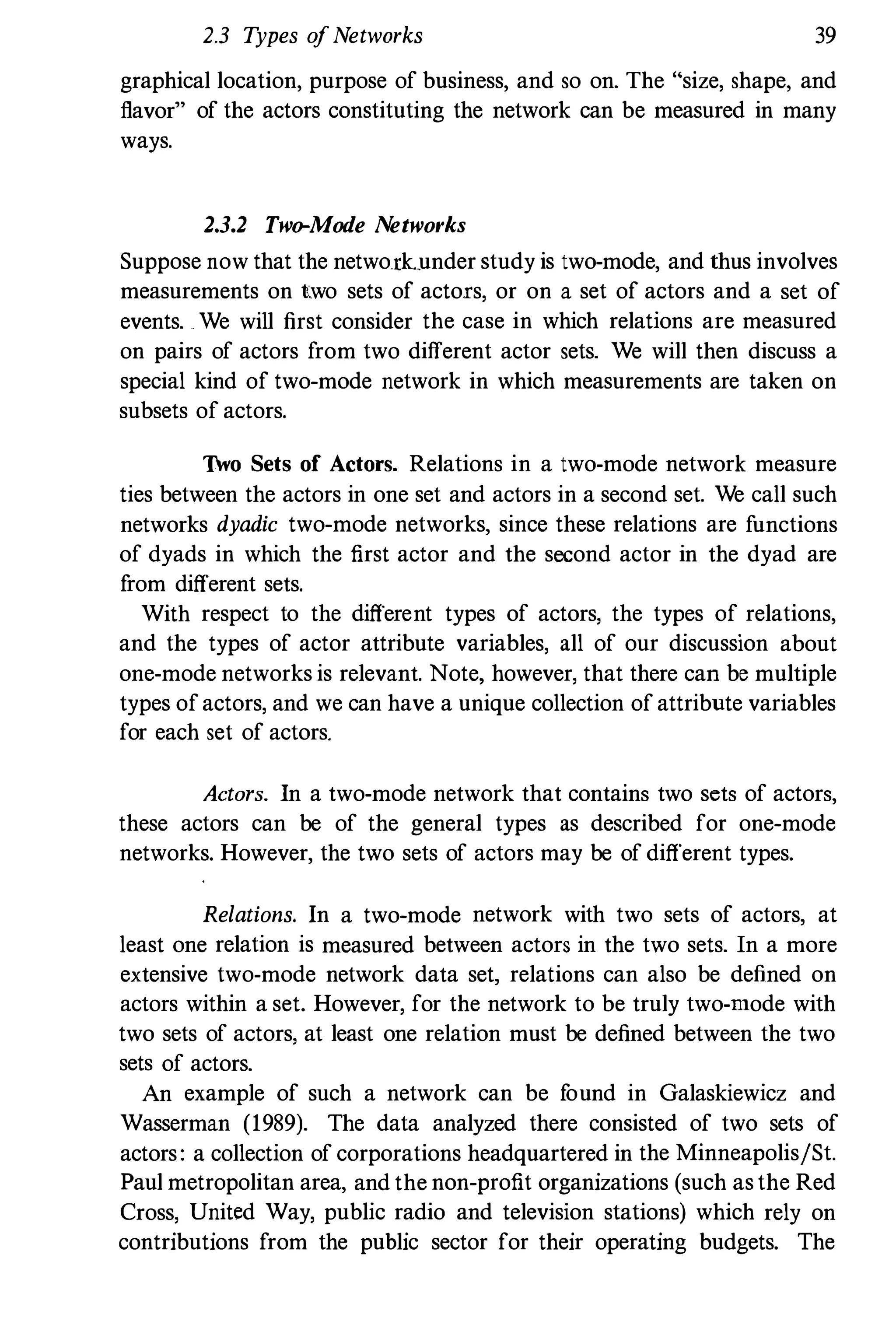 2.3 Types ofNetworks 39
graphical location, purpose of business, and so on. The "size, shape, and
flavor" of the actors constituting the network can be measured in many
ways.
2.3.2 Two-Mode Networks
Suppose now that the netwo.rk..under study is two-mode, and thus involves
measurements on two sets of actors, or on a set of actors and a set of
events. We will first consider the case in which relations are measured
on pairs of actors from two different actor sets. We will then discuss a
special kind of two-mode network in which measurements are taken on
subsets of actors.
Two Sets of Actors. Relations in a two-mode network measure
ties between the actors in one set and actors in a second set. We call such
networks dyadic two-mode networks, since these relations are functions
of dyads in which the first actor and the second actor in the dyad are
from different sets.
With respect to the different types of actors, the types of relations,
and the types of actor attribute variables, all of our discussion about
one-mode networks is relevant. Note, however, that there can be multiple
types ofactors, and we can have a unique collection of attribute variables
for each set of actors.
Actors. In a two-mode network that contains two sets of actors,
these actors can be of the general types as described for one-mode
networks. However, the two sets of actors may be of different types.
Relations. In a two-mode network with two sets of actors, at
least one relation is measured between actors in the two sets. In a more
extensive two-mode network data set, relations can also be defined on
actors within a set. However, for the network to be truly two-mode with
two sets of actors, at least one relation must be defined between the two
sets of actors.
An example of such a network can be found in Galaskiewicz and
Wasserman (1989). The data analyzed there consisted of two sets of
actors: a collection of corporations headquartered in the MinneapolisjSt.
Paul metropolitan area, and the non-profit organizations (such as the Red
Cross, United Way, public radio and television stations) which rely on
contributions from the public sector for their operating budgets. The
 