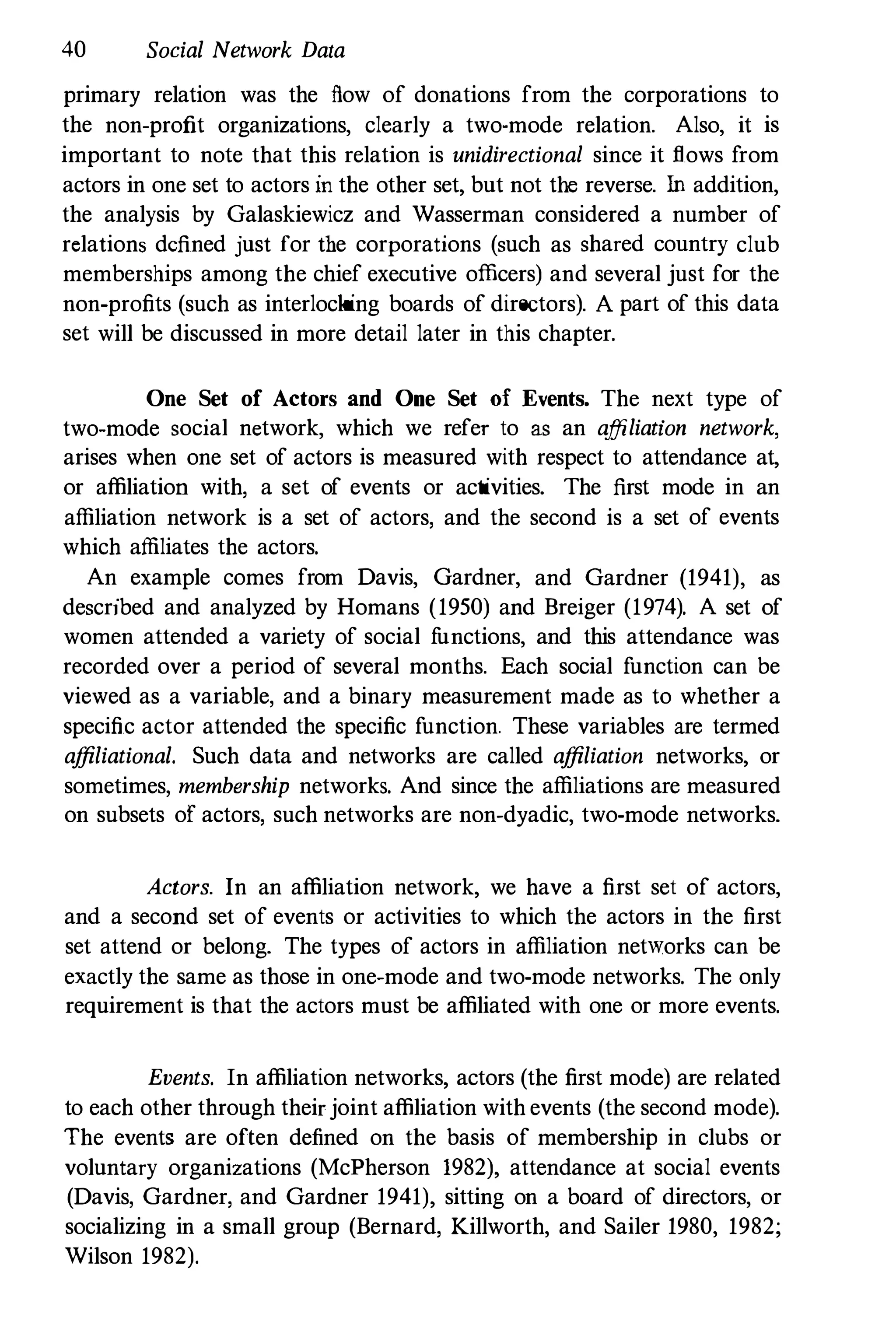 40 Social Network Data
primary relation was the flow of donations from the corporations to
the non-profit organizations, clearly a two-mode relation. Also, it is
important to note that this relation is unidirectional since it flows from
actors in one set to actors in the other set, but not the reverse. In addition,
the analysis by Galaskiewicz and Wasserman considered a number of
relations dcfined just for the corporations (such as shared country club
memberships among the chief executive officers) and several just for the
non-profits (such as interlocking boards of directors). A part of this data
set will be discussed in more detail later in this chapter.
One Set of Actors and One Set of Events. The next type of
two-mode social network, which we refer to as an affiliation network,
arises when one set of actors is measured with respect to attendance at,
or affiliation with, a set of events or activities. The first mode in an
affiliation network is a set of actors, and the second is a set of events
which affiliates the actors.
An example comes from Davis, Gardner, and Gardner (1941), as
described and analyzed by Homans (1950) and Breiger (1974). A set of
women attended a variety of social functions, and this attendance was
recorded over a period of several months. Each social function can be
viewed as a variable, and a binary measurement made as to whether a
specific actor attended the specific function. These variables are termed
affiliational. Such data and networks are called affiliation networks, or
sometimes, membership networks. And since the affiliations are measured
on subsets of actors, such networks are non-dyadic, two-mode networks.
Actors. In an affiliation network, we have a first set of actors,
and a second set of events or activities to which the actors in the first
set attend or belong. The types of actors in affiliation networks can be
exactly the same as those in one-mode and two-mode networks. The only
requirement is that the actors must be affiliated with one or more events.
Events. In affiliation networks, actors (the first mode) are related
to each other through theirjoint affiliation with events (the second mode).
The events are often defined on the basis of membership in clubs or
voluntary organizations (McPherson 1982), attendance at social events
(Davis, Gardner, and Gardner 1941), sitting on a board of directors, or
socializing in a small group (Bernard, Killworth, and Sailer 1980, 1982;
Wilson 1982).
 
