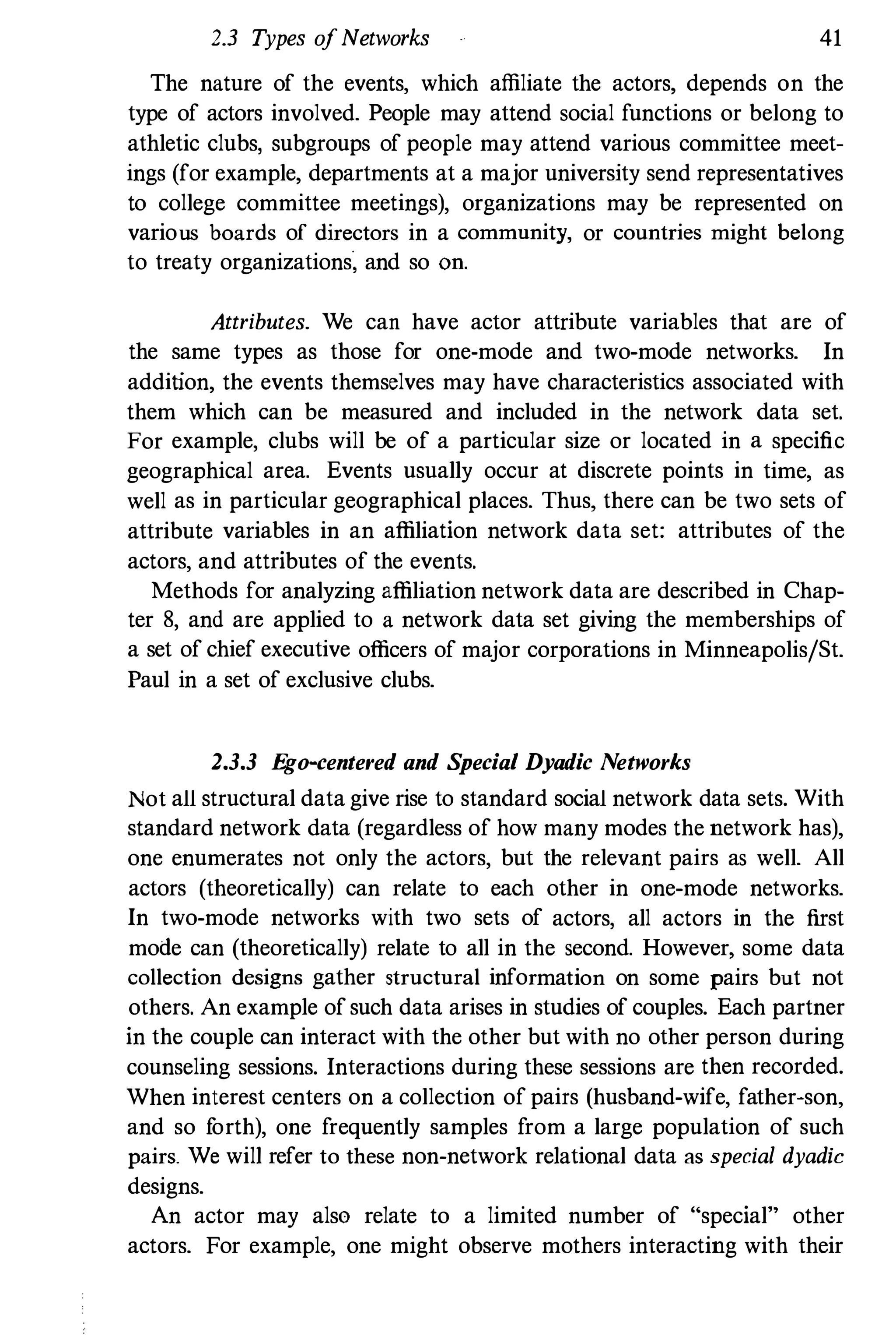 2.3 Types ofNetworks 41
The nature of the events, which affiliate the actors, depends on the
type of actors involved. People may attend social functions or belong to
athletic clubs, subgroups of people may attend various committee meet­
ings (for example, departments at a major university send representatives
to college committee meetings), organizations may be represented on
various boards of directors in a community, or countries might belong
to treaty organizations� and so OD.
Attributes. We can have actor attribute variables that are of
the same types as those for one-mode and two-mode networks. In
addition, the events themselves may have characteristics associated with
them which can be measured and included in the network data set.
For example, clubs will be of a particular size or located in a specific
geographical area. Events usually occur at discrete points in time, as
well as in particular geographical places. Thus, there can be two sets of
attribute variables in an affiliation network data set: attributes of the
actors, and attributes of the events.
Methods for analyzing affiliation network data are described in Chap­
ter 8, and are applied to a network data set giving the memberships of
a set of chief executive officers of major corporations in Minneapolis/St.
Paul in a set of exclusive clubs.
2.3.3 Ego-centered and Special Dyadic Networks
Not all structural data give rise to standard social network data sets. With
standard network data (regardless of how many modes the network has),
one enumerates not only the actors, but the relevant pairs as well. All
actors (theoretically) can relate to each other in one-mode networks.
In two-mode networks with two sets of actors, all actors in the first
mode can (theoretically) relate to all in the second. However, some data
collection designs gather structural information on some pairs but not
others. An example of such data arises in studies of couples. Each partner
in the couple can interact with the other but with no other person during
counseling sessions. Interactions during these sessions are then recorded.
When interest centers on a collection of pairs (husband-wife, father-son,
and so forth), one frequently samples from a large population of such
pairs. We will refer to these non-network relational data as special dyadic
designs.
An actor may also relate to a limited number of "special" other
actors. For example, one might observe mothers interacting with their
 