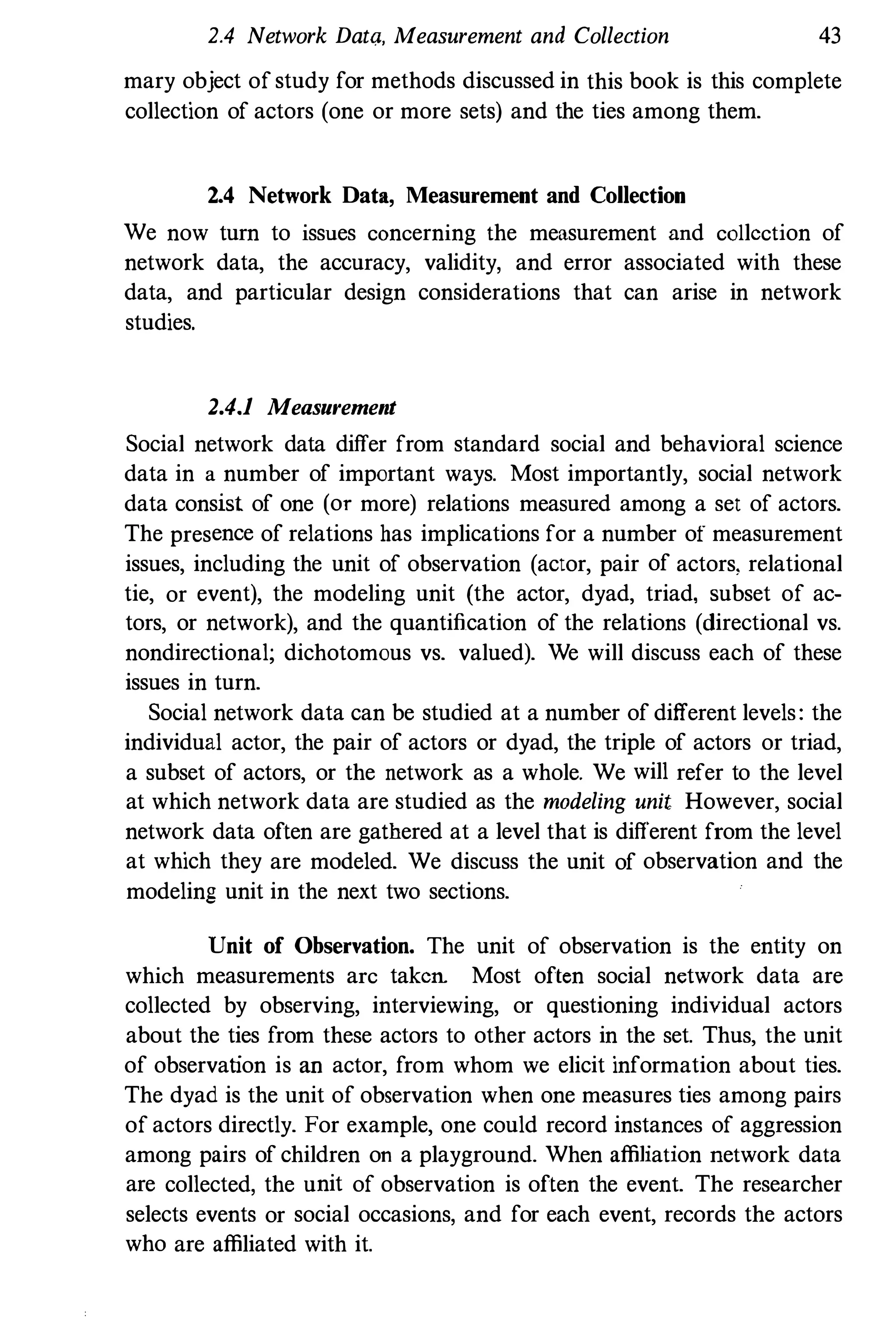 2.4 Network DatQ, Measurement and Collection 43
mary object of study for methods discussed in this book is this complete
collection of actors (one or more sets) and the ties among them.
2.4 Network Data, Measurement and Collection
We now turn to issues concerning the measurement and collection of
network data, the accuracy, validity, and error associated with these
data, and particular design considerations that can arise in network
studies.
2.4.1 Measurement
Social network data differ from standard social and behavioral science
data in a number of important ways. Most importantly, social network
data consist of one (or more) relations measured among a set of actors.
The presence of relations has implications for a number of measurement
issues, including the unit of observation (actor, pair of actors, relational
tie, or event), the modeling unit (the actor, dyad, triad. subset of ac­
tors, or network), and the quantification of the relations (directional vs.
nondirectional; dichotomous vs. valued). We will discuss each of these
issues in turn.
Social network data can be studied at a number of different levels: the
individual actor, the pair of actors or dyad, the triple of actors or triad,
a subset of actors, or the network as a whole. We will refer to the level
at which network data are studied as the modeling unit However, social
network data often are gatbered at a level that is different from the level
at which they are modeled. We discuss the unit of observation and the
modeling unit in the next two sections.
Unit of Observation. The unit of observation is the entity on
which measurements arc taken Most often social network data are
collected by observing, interviewing, or questioning individual actors
about the ties from these actors to other actors in the set. Thus, the unit
of observation is an actor, from whom we elicit information about ties.
The dyad is the unit of observation when one measures ties among pairs
of actors directly. For example, one could record instances of aggression
among pairs of children on a playground. When affiliation network data
are collected, the unit of observation is often the event. The researcher
selects events or social occasions, and for each event, records the actors
who are affiliated with it.
 