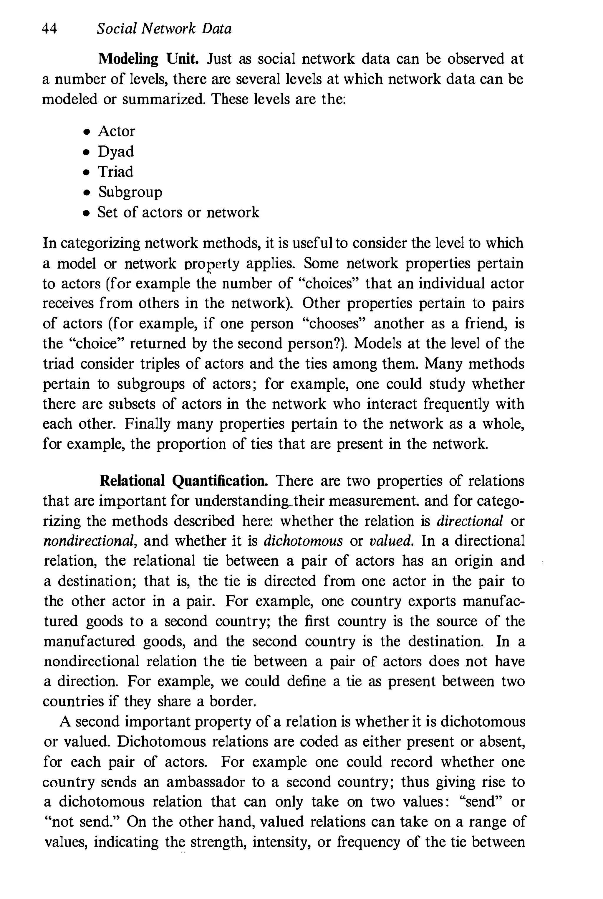 44 Social Network Data
Modeling Unit. Just as social network data can be observed at
a number of levels, there are several levels at which network data can be
modeled or summarized. These levels are the:
• Actor
• Dyad
• Triad
• Subgroup
• Set of actors or network
In categorizing network methods, it is useful to consider the level to which
a model or network property applies. Some network properties pertain
to actors (for example the number of "choices" that an individual actor
receives from others in the network). Other properties pertain to pairs
of actors (for example, if one person "chooses" another as a friend, is
the "choice" returned by the second person?). Models at the level of the
triad consider triples of actors and the ties among them. Many methods
pertain to subgroups of actors; for example, one could study whether
there are subsets of actors in the network who interact frequently with
each other. Finally many properties pertain to the network as a whole,
for example, the proportion of ties that are present in the network.
Relational Quantification. There are two properties of relations
that are important for understanding..their measurement. and for catego­
rizing the methods described here: whether the relation is directional or
nondirectional, and whether it is dichotomous or valued. In a directional
relation, the relational tie between a pair of actors has an origin and
a destination; that is, the tie is directed from one actor in the pair to
the other actor in a pair. For example, one country exports manufac­
tured goods to a second country; the first country is the source of the
manufactured goods, and the second country is the destination. In a
nondircctional relation the tie between a pair of actors does not have
a direction. For example, we could define a tie as present between two
countries if they share a border.
A second important property of a relation is whether it is dichotomous
or valued. Dichotomous relations are coded as either present or absent,
for each pair of actors. For example one could record whether one
country sends an ambassador to a second country; thus giving rise to
a dichotomous relation that can only take on two values : "send" or
"not send." On the other hand, valued relations can take on a range of
values, indicating the strength, intensity, or frequency of the tie between
 