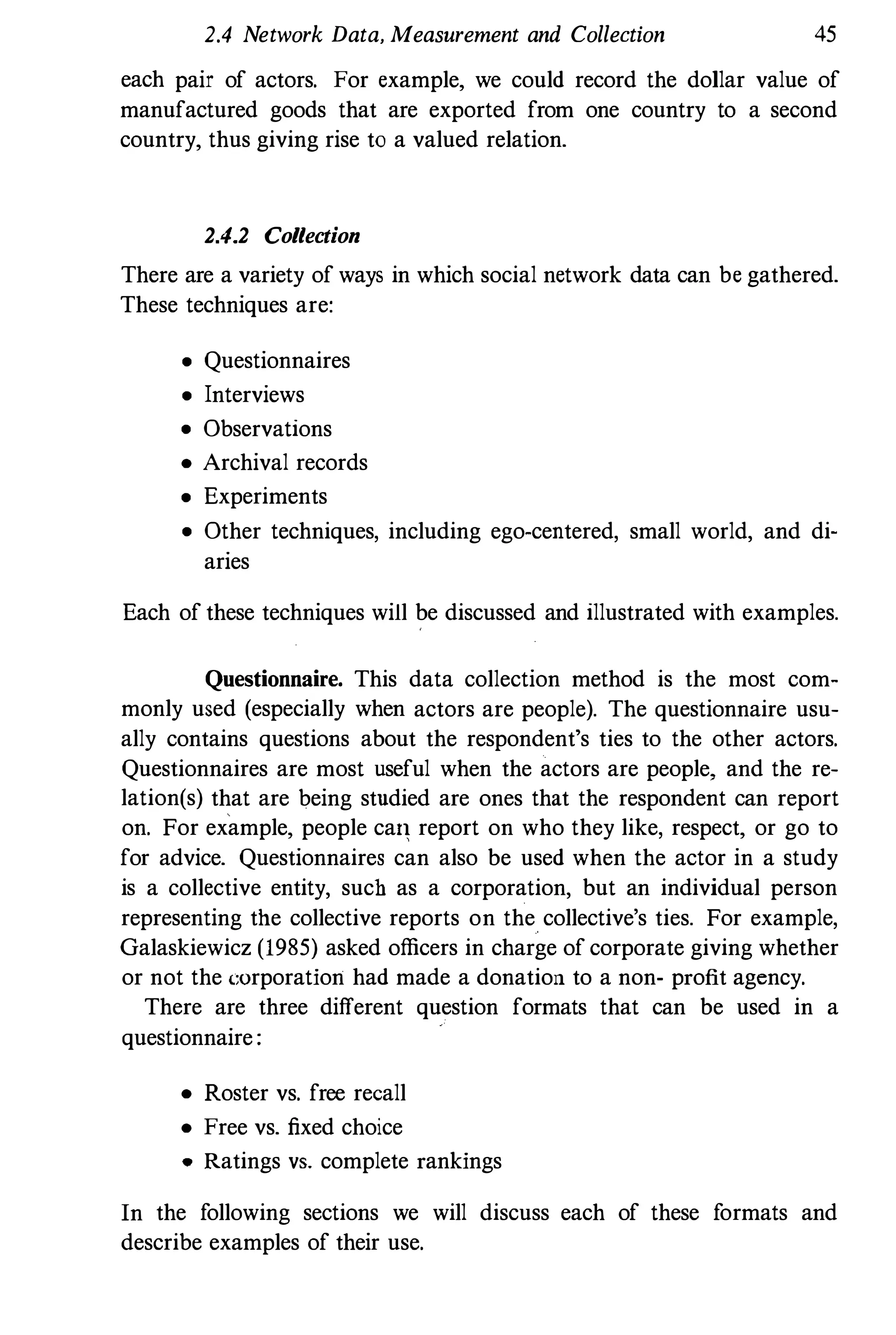 2.4 Network Data, Measurement and Collection 45
each pair of actors. For example, we could record the dollar value of
manufactured goods that are exported from one country to a second
country, thus giving rise to a valued relation.
2.4.2 Collection
There are a variety of ways in which social network data can be gathered.
These techniques are:
• Questionnaires
• Interviews
• Observations
• Archival records
• Experiments
• Other techniques, including ego.centered, small world, and di·
aries
Each of these techniques will be discussed and illustrated with examples.
Questionnaire, This data collection method is the most com­
monly used (especially when actors are people). The questionnaire usu­
ally contains questions about the respondent's ties to the other actors.
Questionnaires are most useful when the actors are people, and the re­
lation(s) that are being studied are ones that the respondent can report
on. For example, people ca, report on who they like, respect, or go to
for advice. Questionnaires can also be used when the actor in a study
is a collective entity, such as a corporation, but an individual person
representing the collective reports on the collective's ties. For example,
Galaskiewicz (985) asked officers in charge of corporate giving whether
or not the <.::urporation had made a donation to a non- profit agency.
There are three different question formats that can be used in a
questionnaire :
• Roster vs. free recall
• Free vs. fixed choice
• Ratings VB. complete rankings
In the following sections we will discuss each of these formats and
describe examples of their use.
 