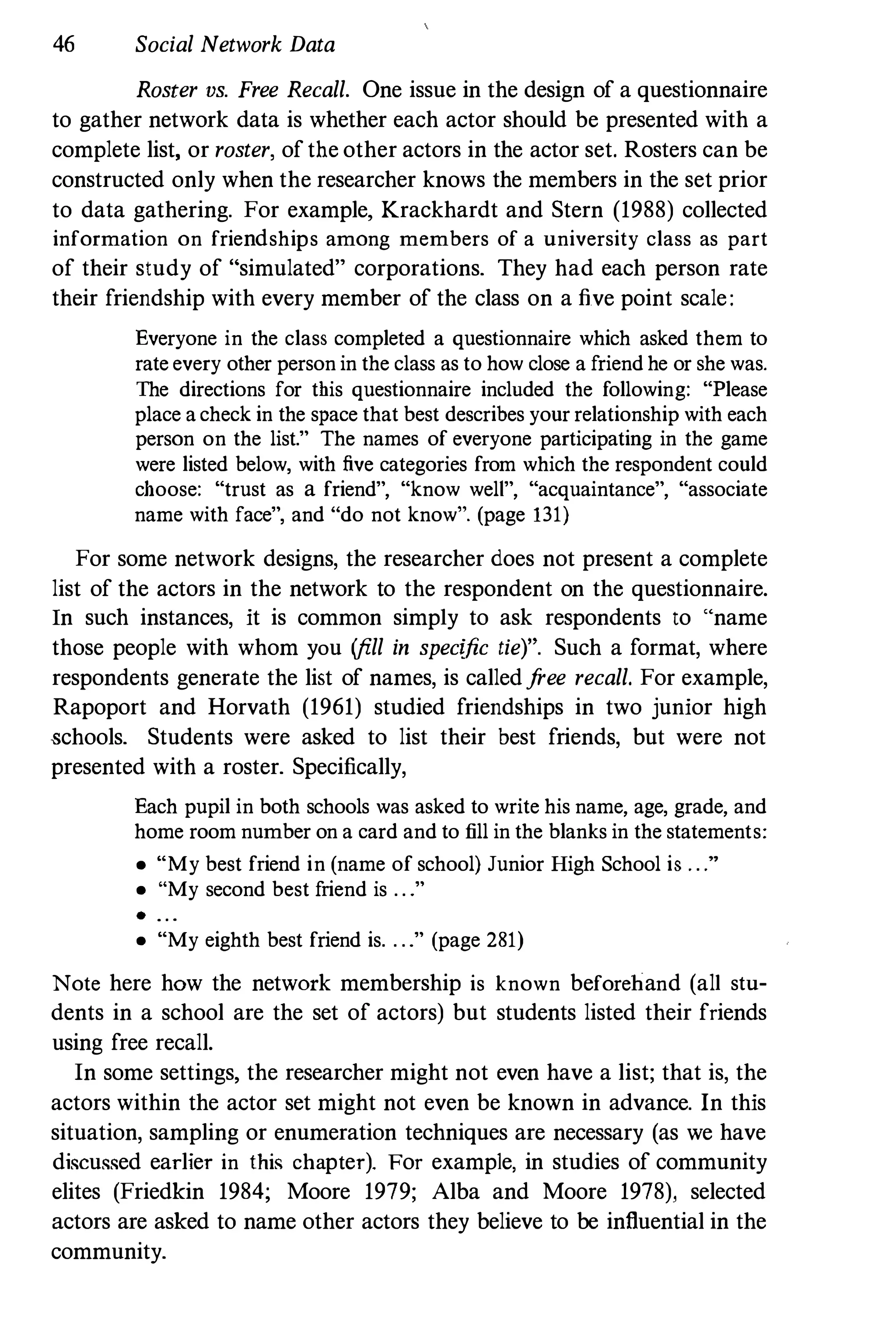 46 Social Network Data
Roster os. Free Recall. One issue in the design of a questionnaire
to gather network data is whether each actor should be presented with a
complete list, or roster, of the other actors in the actor set. Rosters can be
constructed only when the researcher knows the members in the set prior
to data gathering. For example, Krackhardt and Stern (1988) collected
information on friendships among members of a university class as part
of their study of "simulated" corporations. They had each person rate
their friendship with every member of the class on a five point scale:
Everyone in the class completed a questionnaire which asked them to
rate every other person in the class as to how close a friend he or she was.
The directions for this questionnaire included the following: "Please
place acheck in the space that best describes your relationship with each
person on the list." The names of everyone participating in the game
were listed below, with five categories from which the respondent could
choose: "trust as a friend", "know welt", "acquaintance", "associate
name with face", and "do not know". (page 131)
For some network designs, the researcher does not present a complete
list of the actors in the network to the respondent on the questionnaire.
In such instances, it is common simply to ask respondents to "name
those people with whom you (fill in specific tie)". Such a format, where
respondents generate the list of names, is calledfree recall. For example,
Rapoport and Horvath (1961) studied friendships in two junior high
�chools. Students were asked to list their best friends, but were not
presented with a roster. Specifically,
Each pupil in both schools was asked to write his name, age, grade, and
home room number on a card and to fill in the blanks in the statements:
• "My best friend in (name of school) Junior High School is . . ."
• "My second best friend is . . ."
· . . .
• "My eighth best friend is. . . ." (page 281)
Note here how the network membership is known beforehand (all stu­
dents in a school are the set of actors) but students listed their friends
using free recall.
In some settings, the researcher might not even have a list; that is, the
actors within the actor set might not even be known in advance. In this
situation, sampling or enumeration techniques are necessary (as we have
discussed earlier in this chapter). For example, in studies of community
elites (Friedkin 1984; Moore 1979; Alba and Moore 1978), selected
actors are asked to name other actors they believe to be influential in the
community.
 