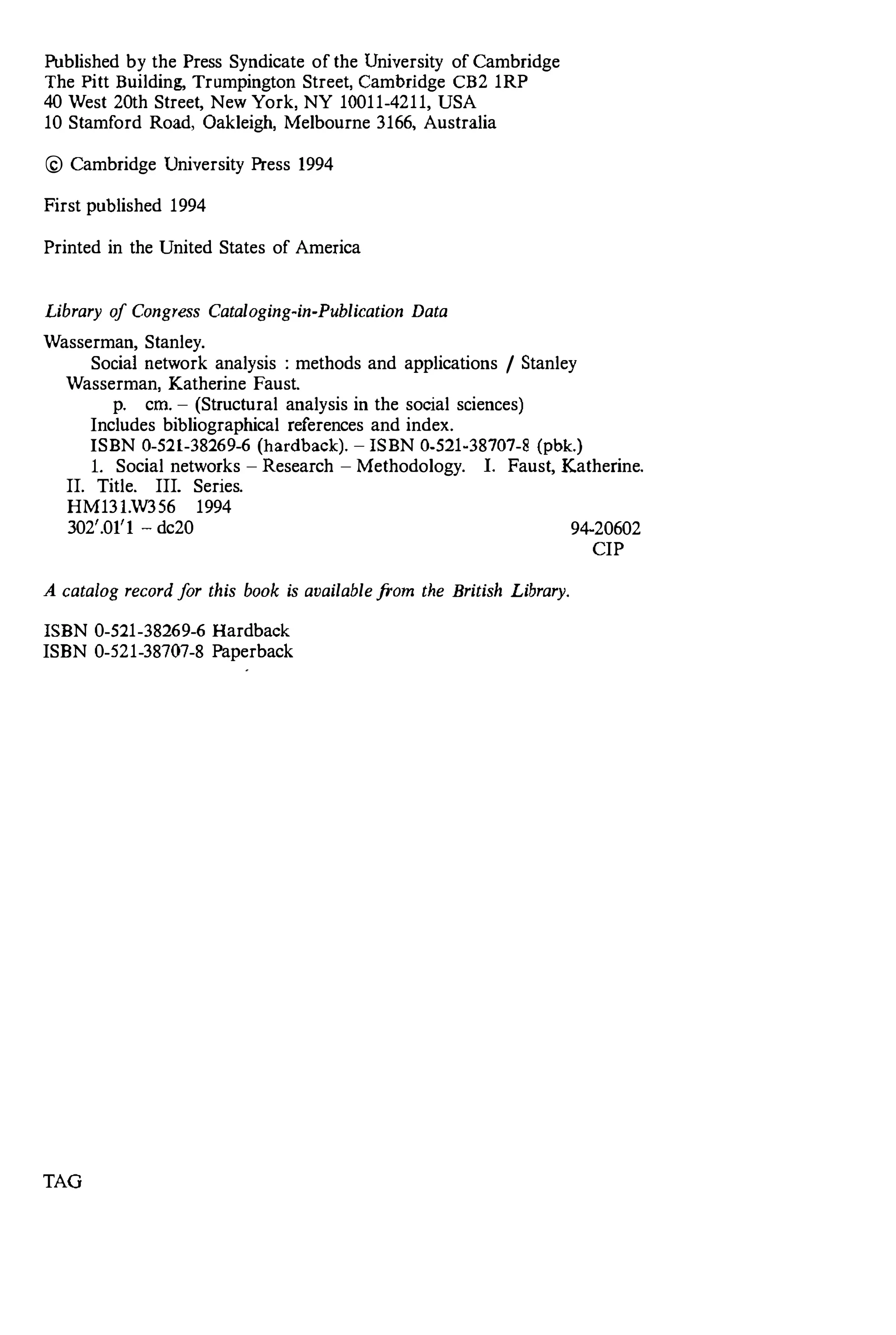 Published by the Press Syndicate of the University of Cambridge
The Pitt Building, Trumpington Street, Cambridge CB2 1RP
40 West 20th Street, New York, NY 10011-4211, USA
10 Stamford Road, Oakleigh, Melbourne 3166, Australia
© Cambridge University Press 1994
First published 1994
Printed in the United States of America
Library of Congress Cataloging-in-Publication Data
Wasserman, Stanley.
Social network analysis : methods and applications / Stanley
Wasserman, Katherine Faust.
p. crn. - (Structural analysis in the social sciences)
Includes bibliographical references and index.
ISBN 0-521-38269-6 (hacdback). - ISBN 0-521-38707-8 (pbk.)
L Social networks - Research - Methodology. 1. Faust, Katherine.
II. Title. III. Series.
HM13I.W356 1994
302'.01'1 - dc20 94-20602
A catalog record for this book is available from the British Library.
ISBN 0-521-38269-6 Hardback
ISBN 0-521-38707-8 Paperback
TAG
CIP
 