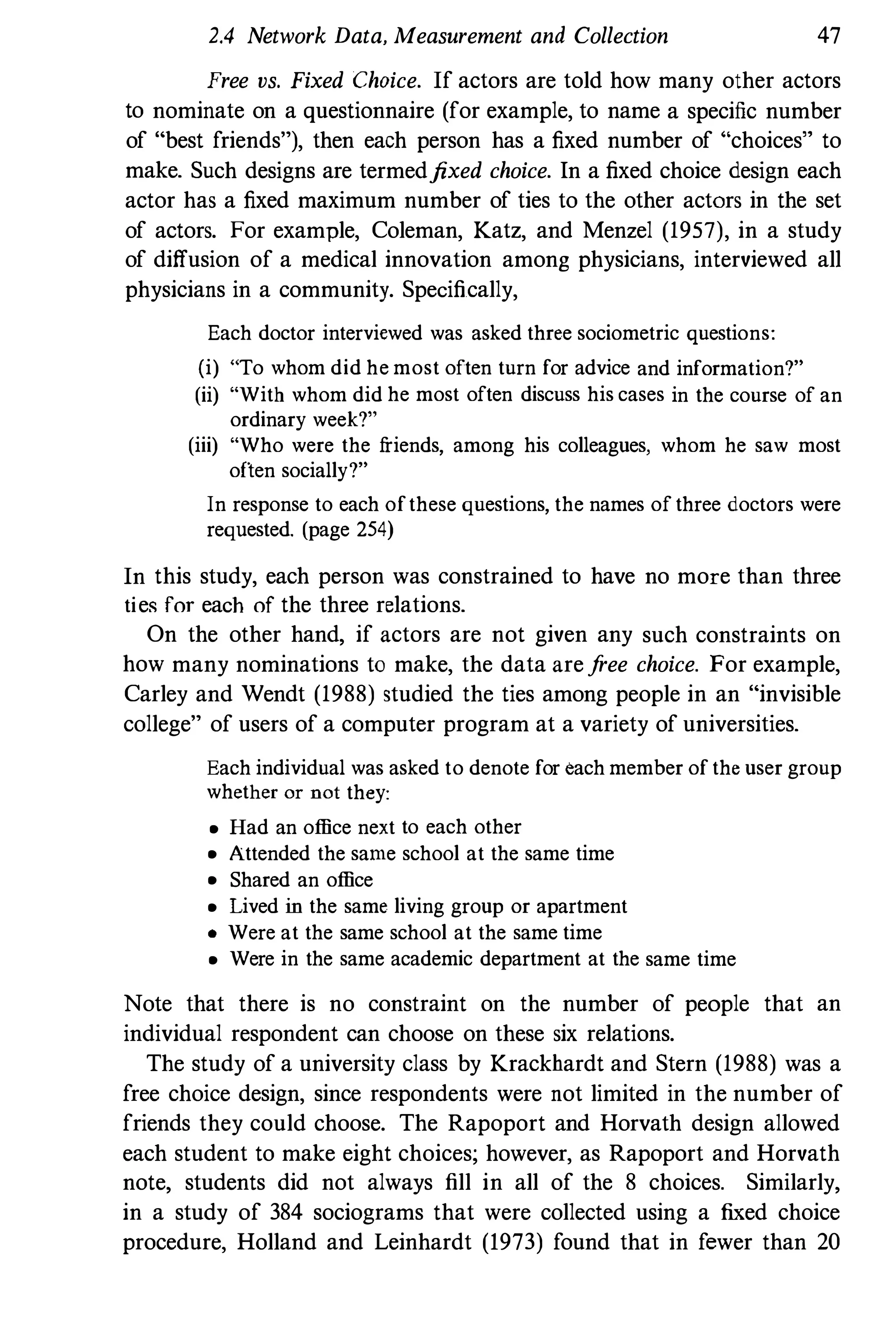 2.4 Network Data, Measurement and Collection 47
Free vs, Fixed Choice. If actors are told how many other actors
to nominate on a questionnaire (for example, to name a specific number
of "best friends"), then each person has a fixed number of "choices" to
make. Such designs are termedfixed choice. In a fixed choice design each
actor has a fixed maximum number of ties to the other actors in the set
of actors. For example, Coleman, Katz, and Menzel (1957), in a study
of diffusion of a medical innovation among physicians, interviewed all
physicians in a community. Specifically,
Each doctor interviewed was asked three sociometric questions:
(i) "To whom did he most often turn for advice and information?"
(ii) "With whom did he most often discuss his cases in the course of an
ordinary week?"
(iii) "Who were the friends, among his colleagues, whom he saw most
often socially?"
In response to each ofthese questions, the names of three doctors were
requested. (page 254)
In this study, each person was constrained to have no more than three
ties for each of the three relations.
On the other hand, if actors are not given any such constraints on
how many nominations to make, the data arefree choice. For example,
Carley and Wendt (1988) studied the ties among people in an "invisible
college" of users of a computer program at a variety of universities.
Each individual was asked to denote for each member of the user group
whether or not they:
• Had an office next to each other
• Attended the same school at the same time
• Shared an office
• Lived in the same living group or apartment
• Were at the same school at the same time
• Were in the same academic department at the same time
Note that there is no constraint on the number of people that an
individual respondent can choose on these six relations.
The study of a university class by Krackhardt and Stern (1988) was a
free choice design, since respondents were not limited in the number of
friends they could choose. The Rapoport and Horvath design allowed
each student to make eight choices; however, as Rapoport and Horvath
note, students did not always fill in all of the 8 choices. Similarly,
in a study of 384 sociograms that were collected using a fixed choice
procedure, Holland and Leinhardt (1973) found that in fewer than 20
 