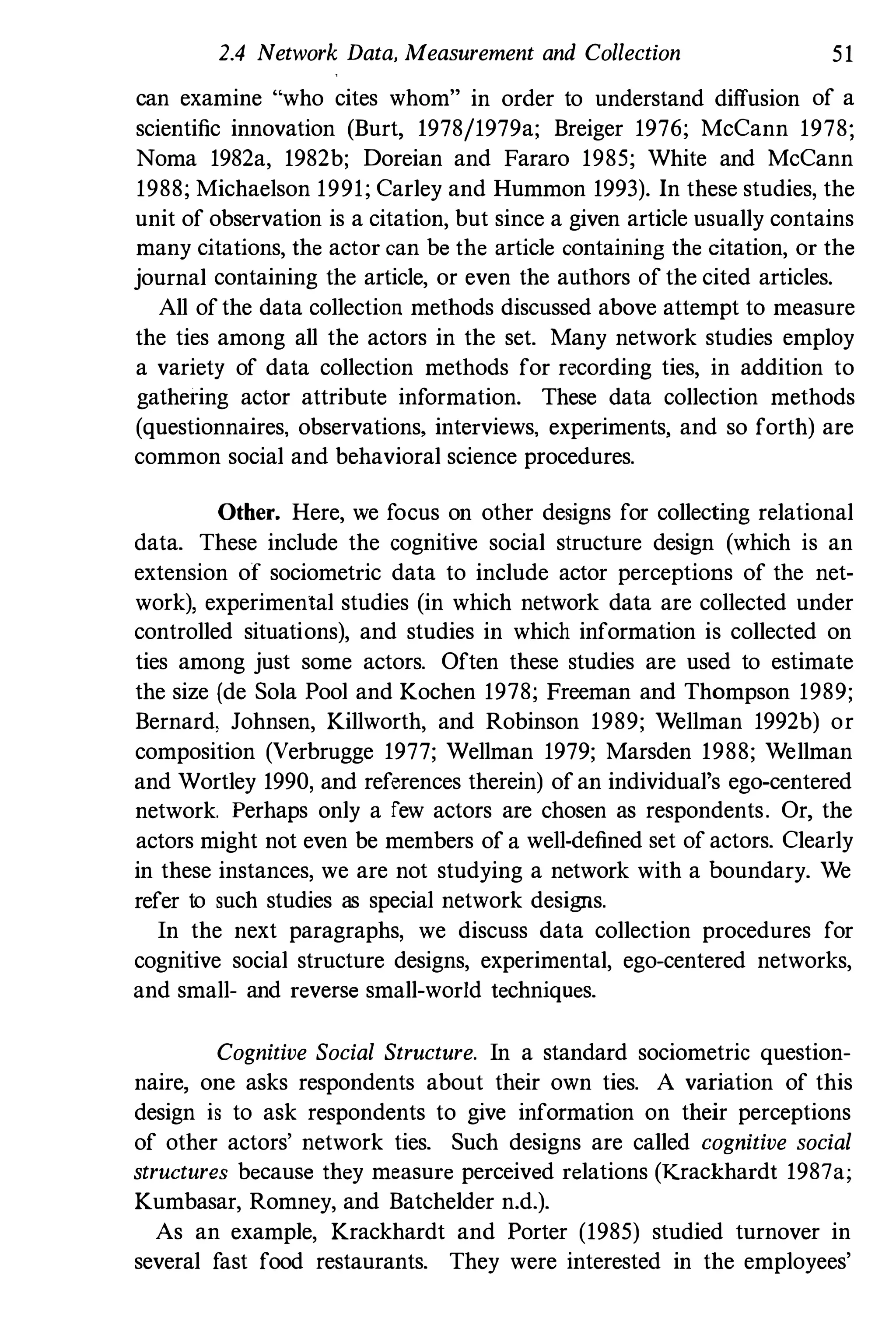 2.4 Network Data, Measurement and Collection 51
can examine "who cites whom" in order to understand diffusion of a
scientific innovation (Burt, 1978/1979a; Breiger 1976; McCann 1978;
Noma 1982a, 1982b; Doreian and Fararo 1985; White and McCann
1988; Michaelson 1991; Carley and Hummon 1993). In these studies, the
unit of observation is a citation, but since a given article usually contains
many citations, the actor can be the article containing the citation, or the
journal containing the article, or even the authors of the cited articles.
All of the data collection methods discussed above attempt to measure
the ties among all the actors in the set. Many network studies employ
a variety of data collection methods for recording ties, in addition to
gathering actor attribute information. These data collection methods
(questionnaires, observations, interviews, experiments, and so forth) are
common social and behavioral science procedures.
Other. Here, we focus on other designs for collecting relational
data. These include the cognitive social structure design (which is an
extension of sociometric data to include actor perceptions of the net­
work), experimental studies (in which network data are collected under
controlled situations), and studies in which information is collected on
ties among just some actors. Often these studies are used to estimate
the size (de Sola Pool and Kochen 1978; Freeman and Thompson 1989;
Bernard, Johnsen, Killworth, and Robinson 1989; Wellman 1992b) or
composition (Verbrugge 1977; Wellman 1979; Marsden 1988; Wellman
and Wortley 1990, and references therein) of an individual's ego-centered
network. Perhaps only a rew actors are chosen as respondents. Or, the
actors might not even be members of a well·defined set of actors. Clearly
in these instances, we are not studying a network with a boundary. We
refer to such studies as special network designs.
In the next paragraphs, we discuss data collection procedures for
cognitive social structure designs, experimental, ego-centered networks,
and small- and reverse small-world techniques.
Cognitive Social Structure. In a standard sociometric question­
naire, one asks respondents about their own ties. A variation of this
design is to ask respondents to give information on their perceptions
of other actors' network ties. Such designs are called cognitive social
structures because they measure perceived relations (Krackhardt 1987a;
Kumbasar, Romney, and Batchelder n.d.).
As an example, Krackhardt and Porter (1985) studied turnover in
several fast food restaurants. They were interested in the employees'
 