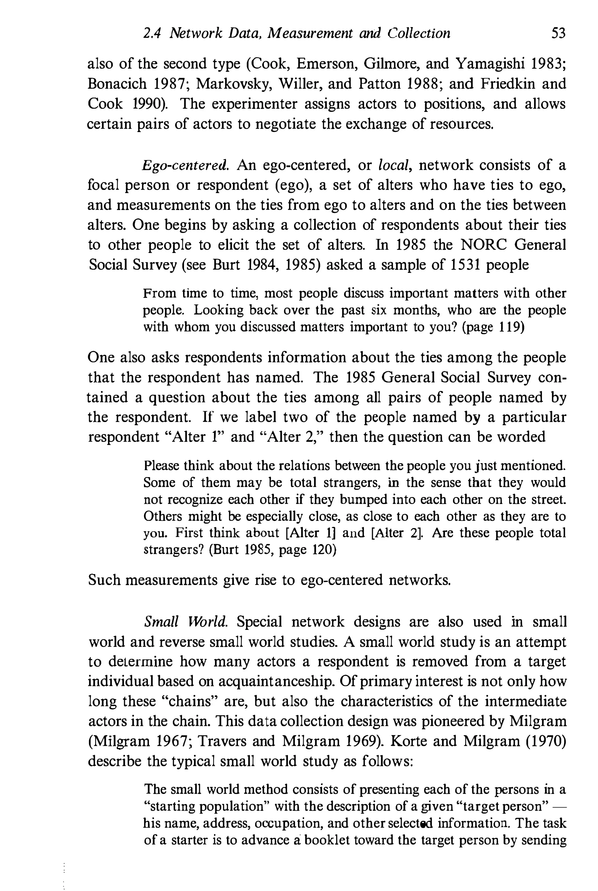 2.4 Network Data, Measurement and Collection 53
also of the second type (Cook, Emerson, Gilmore, and Yamagishi 1983;
Bonacich 1987; Markovsky, Willer, and Patton 1988; and Friedkin and
Cook 1990). The experimenter assigns actors to positions, and allows
certain pairs of actors to negotiate the exchange of reSOurces.
Ego-centered. An ego-centered, or local, network consists of a
focal person or respondent (ego), a set of alters who have ties to ego,
and measurements on the ties from ego to alters and on the ties between
alters. One begins by asking a collection of respondents about their ties
to other people to elicit the set of alters. In 1985 the NORC General
Social Survey (see Burt 1984, 1985) asked a sample of 1531 people
From time to time, most people discuss important matters with other
people. Looking back over the past six months, who are the people
with whom you discussed matters important to you? (page 1 19)
One also asks respondents information about the ties among the people
that the respondent has named. The 1985 General Social Survey COn­
tained a question about the ties among all pairs of people named by
the respondent. If we label two of the people named by a particular
respondent "Alter 1" and "Alter 2," then the question can be worded
Please think about the relations between the people you just mentioned.
Some of them may be total strangers, in the sense that they would
not recognize each other if they bumped into each other on the street.
Others might be especially close, as close to each other as they are to
you. First think about [Alter 1] and [Alter 2]. Are these people total
strangers? (Burt 1985, page 120)
Such measurements give rise to ego-centered networks.
Small World. Special network designs are also used in small
world and reverse small world studies. A small world study is an attempt
to delermine how many actors a respondent is removed from a target
individual based on acquaintanceship. Ofprimary interest is not only how
long these "chains" are, but also the characteristics of the intermediate
actors in the chain. This data collection design was pioneered by Milgram
(Milgram 1967; Travers and Milgram 1969). Korte and Milgram (1970)
describe the typical small world study as follows:
The small world method consists of presenting each of the persons in a
"starting population" with the description of a given "target person" ­
his name, address, occupation, and other selected information. The task
ofa starter is to advance a: booklet toward the target person by sending
 