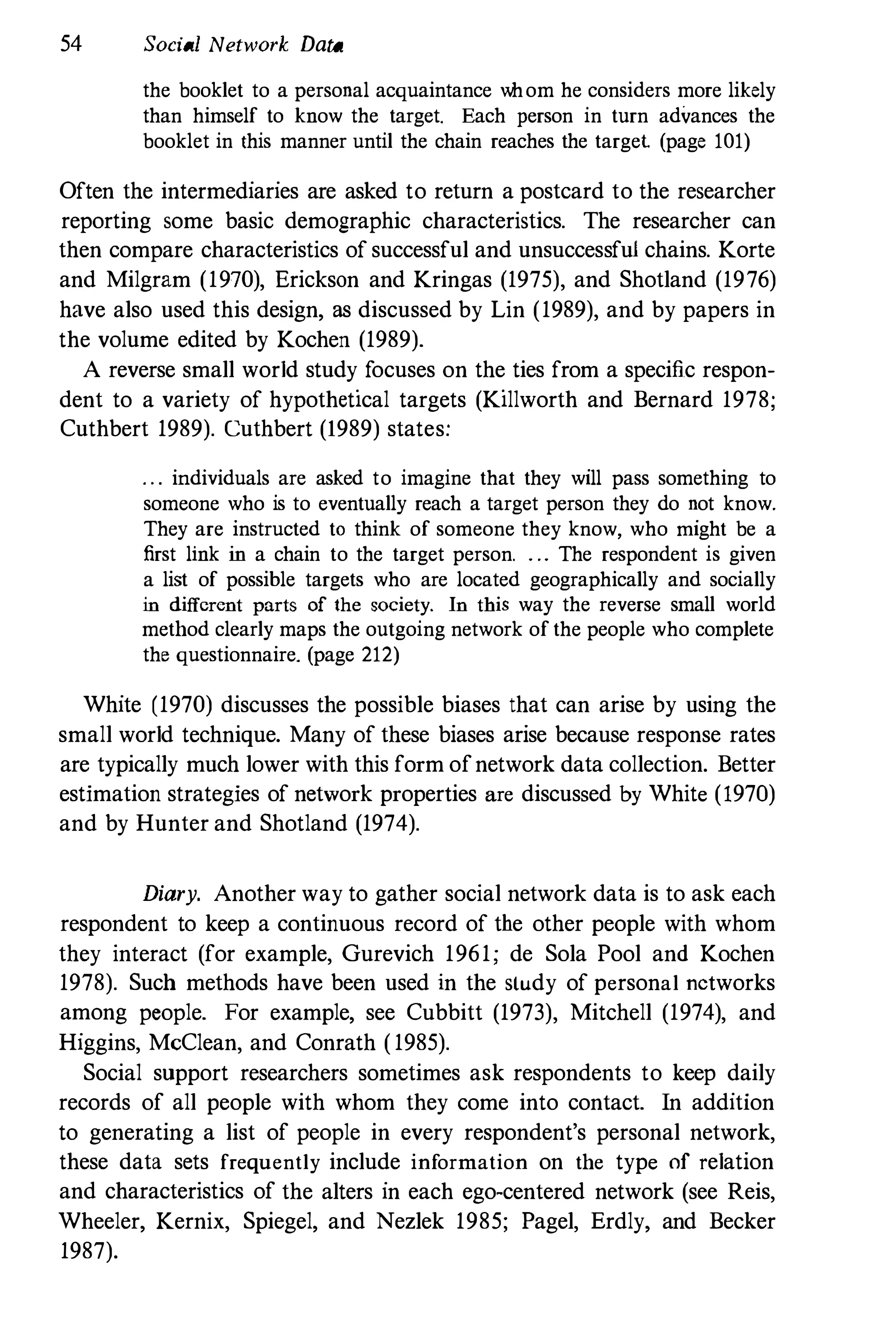 54 Social Network Data
the booklet to a personal acquaintance whom he considers more likely
than himself to know the target. Each person in turn advances the
booklet in this manner until the chain reaches the target (page 101)
Often the intermediaries are asked to return a postcard to the researcher
reporting some basic demographic characteristics. The researcher can
then compare characteristics of successful and unsuccessful chains. Korte
and Milgram (1970), Erickson and Kringas (1975), and Shotland (1976)
have also used this design, as discussed by Lin (1989), and by papers in
the volume edited by Kochen (1989).
A reverse small world study focuses on the ties from a specific respon­
dent to a variety of hypothetical targets (Killworth and Bernard 1978;
Cuthbert 1989). Cuthbert (1989) states:
. . . individuals are asked to imagine that they will pass something to
someone who is to eventually reach a target person they do not know.
They are instructed to think of someone they know, who might be a
first link in a chain to the target person. . .. The respondent is given
a list of possible targets who are located geographically and socially
in different parts of the society. In this way the reverse small world
method clearly maps the outgoing network of the people who complete
the questionnaire. (page 212)
White (1970) discusses the possible biases that can arise by using the
small world technique. Many of these biases arise because response rates
are typically much lower with this form ofnetwork data collection. Better
estimation strategies of network properties are discussed by White (1970)
and by Hunter and Shotland (1974).
Diary. Another way to gather social network data is to ask each
respondent to keep a continuous record of the other people with whom
they interact (for example, Gurevich 1961; de Sola Pool and Kochen
1978). Such methods have been used in the study of personal networks
among people. For example, see Cubbitt (1973), Mitchell (1974), and
Higgins, McClean, and Conrath ( 1985).
Social support researchers sometimes ask respondents to keep daily
records of all people with whom they come into contact. In addition
to generating a list of people in every respondent's personal network,
these data sets frequently include information on the type of relation
and characteristics of the alters in each ego-centered network (see Reis,
Wheeler, Kernix, Spiegel, and Nezlek 1985; Pagel, Erdly, and Becker
1987).
 
