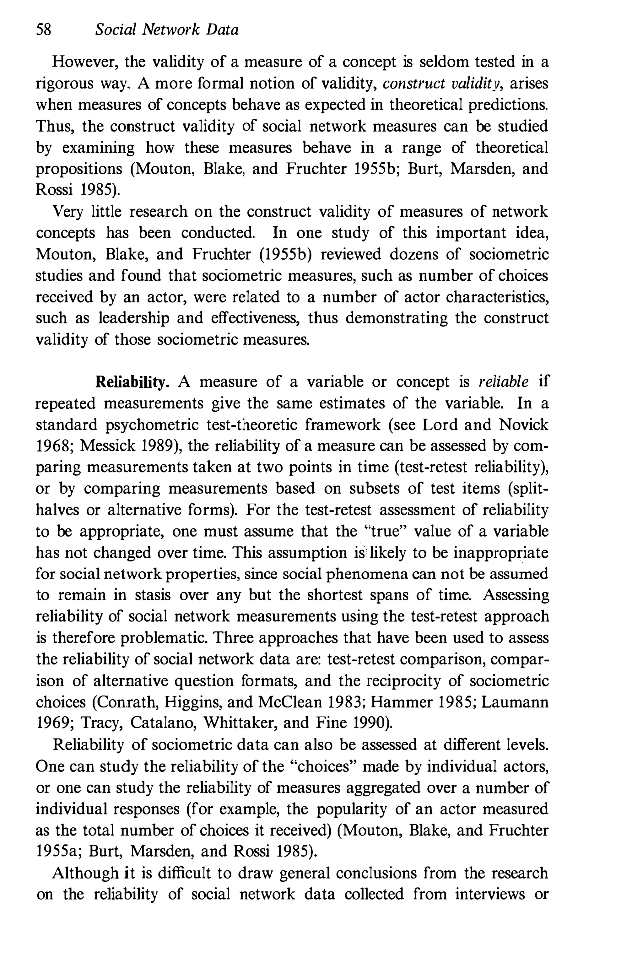 58 Social Network Data
However, the validity of a measure of a concept is seldom tested in a
rigorous way, A more formal notion of validity, construct validity, arises
when measures of concepts behave as expected in theoretical predictions.
Thus, the construct validity of social network measures can be studied
by examining how these measures behave in a range of theoretical
propositions (Monton. Blake, and Fruchter 1955b; Burt, Marsden, and
Rossi 1985).
Very little research on the construct validity of measures of network
concepts has been conducted. In one study of this important idea,
Mouton, Blake, and Fruchter (1955b) reviewed dozens of sociometric
studies and found that sociometric measnres, such as number of choices
received by an actor, were related to a number of actor characteristics,
such as leadership and effectiveness, thus demonstrating the construct
validity of those sociometric measures.
Reliability. A measure of a variable or concept is reliable if
repeated measurements give the same estimates of the variable. In a
standard psychometric test-theoretic framework (see Lord and Novick
1968; Messick 1989), the reliability of a measure can be assessed by com­
paring measurements taken at two points in time (test-retest reliability),
or by comparing measurements based on subsets of test items (split­
halves or alternative forms). For the test-retest assessment of reliability
to be appropriate, one must assume that the "true" value of a variable
has not changed over time. This assumption is likely to be inappropriate
for social network properties, since social phenomena can not be assumed
to remain in stasis over any bnt the shortest spans of time. Assessing
reliability of social network measurements using the test-retest approach
is therefore problematic. Three approaches that have been used to assess
the reliability of social network data are: test-retest comparison, compar­
ison of alternative question f
ormats, and the reciprocity of sociometric
choices (Conrath, Higgins, and McClean 1983; Hammer 1985; Laumann
1969; Tracy, Catalano, Whittaker, and Fine 1990).
Reliability of sociometric data can also be assessed at different levels.
One can study the reliability of the "choices" made by individual actors,
or one can study the reliability of measures aggregated over a number of
individual responses (for example, the popularity of an actor measured
as the total number of choices it received) (Mouton, Blake, and Fruchter
1955a; Burt, Marsden, and Rossi 1985).
Although it is difficult to draw general conclusions from the research
on the reliability of social network data collected from interviews or
 