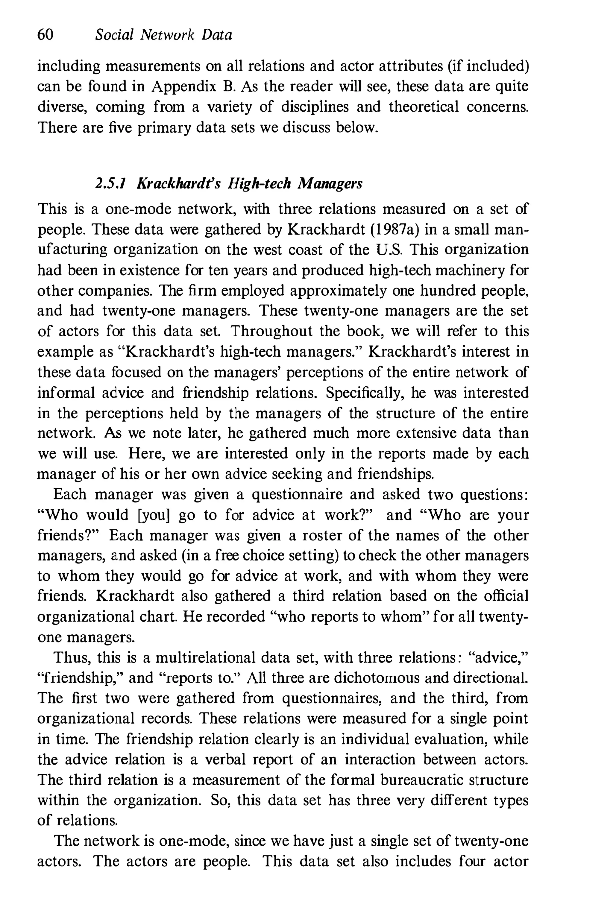 60 Social Network Data
including measurements on all relations and actor attributes (if included)
can be found in Appendix B. As the reader will see, these data are quite
diverse, coming from a variety of disciplines and theoretical concerns.
There are five primary data sets we discuss below.
2.5.1 Krackhardt's High-tech Managers
This is a one-mode network, with three relations measured on a set of
people. These data were gathered by Krackhardt (1987a) in a small man­
ufacturing organization on the west coast of the U.S. This organization
had been in existence for ten years and produced high-tech machinery for
other companies. The firm employed approximately one hundred people,
and had twenty-one managers. These twenty-one managers are the set
of actors for this data set. Throughout the book, we will refer to this
example as "Krackhardt's high-tech managers." Krackhardt's interest in
these data f
ocused on the managers' perceptions of the entire network of
informal advice and f
riendship relations. Specifically, he was interested
in the perceptions held by the managers of the structure of the entire
network. N; we note later, he gathered much more extensive data than
we will use. Here, we are interested only in the reports made by each
manager of his or her own advice seeking and friendships.
Each manager was given a questionnaire and asked two questions:
"Who would [you] go to for advice at work?" and "Who are your
friends?" Each manager was given a roster of the names of the other
managers, and asked (in a free choice setting) to check the other managers
to whom they would go for advice at work, and with whom they were
friends. Krackhardt also gathered a third relation based on the official
organizational chart. He recorded "who reports to whom" for all twenty­
one managers.
Thus, this is a multirelational data set, with three relations : "advice,"
"friendship," and "reports to." All three are dichotomous and directional.
The first two were gathered from questionnaires, and the third, from
organizational records. These relations were measured for a single point
in time. The friendship relation clearly is an individual evaluation, while
the advice relation is a verbal report of an interaction between actors.
The third relation is a measurement of the formal bureaucratic structure
within the organization. So, this data set has three very different types
of relations.
The network is one-mode, since we have just a single set of twenty-one
actors. The actors are people. This data set also includes four actor
 