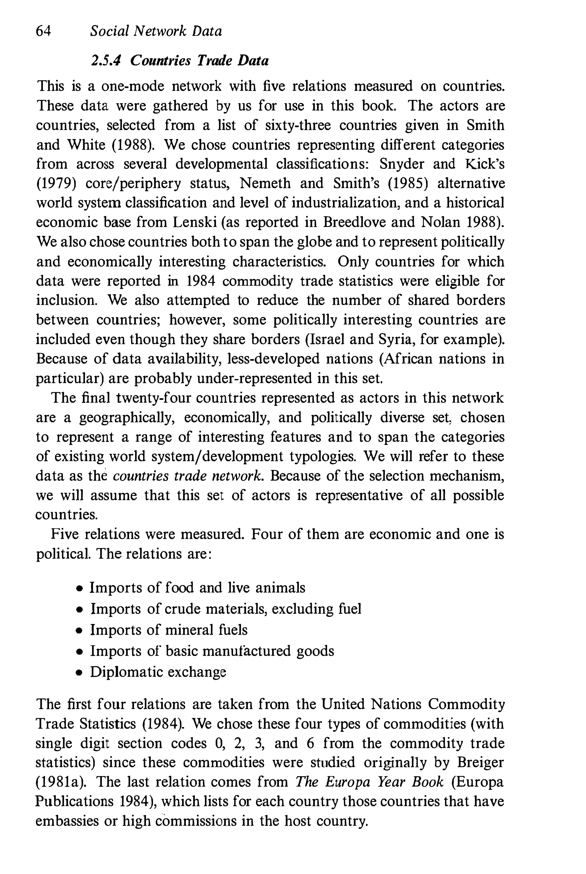 64 Social Network Data
2.5.4 Countries Trade Data
This is a one-mode network with five relations measured on countries.
These data were gathered by us for use in this book. The actors are
countries, selected from a list of sixty-three countries given in Smith
and White (1988). We chose countries representing different categories
from across several developmental classifications: Snyder and Kick's
(1979) core/periphery status, Nemeth and Smith's (1985) alternative
world system classification and level of industrialization, and a historical
economic base from Lenski (as reported in Breedlove and Nolan 1988).
We also chose countries both to span the globe and to represent politically
and economically interesting characteristics. Only countries for which
data were reported in 1984 commodity trade statistics were eligible for
inclusion. We also attempted to reduce the number of shared borders
between countries; however, some politically interesting countries are
included even though they share borders (Israel and Syria, for example).
Because of data availability, less-developed nations (African nations in
particular) are probably under-represented in this set.
The final twenty-four countries represented as actors in this network
are a geographically, economically, and politically diverse set, chosen
to represent a range of interesting features and to span the categories
of existing world system/development typologies. We will refer to these
data as the countries trade network. Because of the selection mechanism,
we will assume that this set of actors is representative of all possible
countries.
Five relations were measured. Four of them are economic and one is
political. The relations are:
• Imports of food and live animals
• Imports of crude materials, excluding fuel
• Imports of mineral fuels
• Imports of basic manufactured goods
• Diplomatic exchange
The first four relations are taken from the United Nations Commodity
Trade Statistics (1984). We chose these four types of commodities (with
single digit section codes 0, 2, 3, and 6 from the commodity trade
statistics) since these commodities were studied originally by Breiger
(1981a). The last relation comes from The Europa Y
ear Book (Europa
Publications 1984), which lists for each country those countries that have
embassies or high commissions in the host country.
 