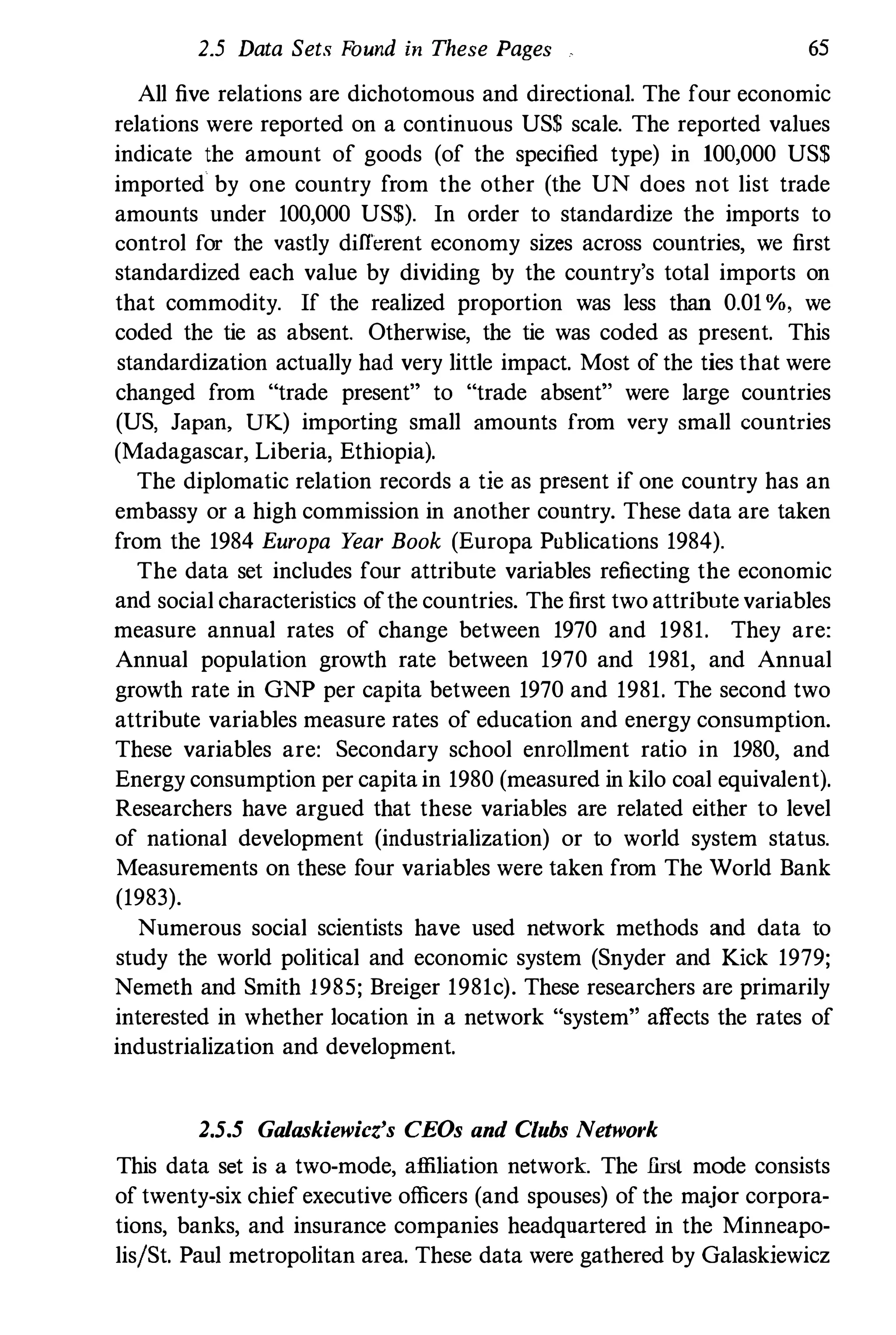 2.5 Data Sets Found in These Pages 65
All five relations are dichotomous and directional. The four economic
relations were reported on a continuous US$ scale. The reported values
indicate the amount of goods (of the specified type) in 100,000 US$
imported by one country from the other (the UN does not list trade
amounts under 100,000 US$). In order to standardize the imports to
control for the vastly different economy sizes across countries, we first
standardized each value by dividing by the country's total imports on
that commodity. If the realized proportion was less than 0.01 %, we
coded the tie as absent. Otherwise, the tie was coded as present. This
standardization actually had very little impact. Most of the ties that were
changed from "trade present" to "trade absent" were large countries
(US, Japan, UK) importing small amounts from very small countries
(Madagascar, Liberia, Ethiopia).
The diplomatic relation records a tie as present if one country has an
embassy or a high commission in another country. These data are taken
from the 1984 Europa Year Book (Europa Publications 1984).
The data set includes four attribute variables reflecting the economic
and social characteristics ofthe countries. The first two attribute variables
measure annual rates of change between 1970 and 1981. They are:
Annual population growth rate between 1970 and 1981, and Annual
growth rate in GNP per capita between 1970 and 1981. The second two
attribute variables measure rates of education and energy consumption.
These variables are: Secondary school enrollment ratio in 1980, and
Energy consumption per capita in 1980 (measured in kilo coal equivalent).
Researchers have argued that these variables are related either to level
of national development (industrialization) or to world system status.
Measurements on these four variables were taken from The World Bank
(1983).
Numerous social scientists have used network methods and data to
study the world political and economic system (Snyder and Kick 1979;
Nemeth and Smith 1985; Breiger 1981c). These researchers are primarily
interested in whether location in a network "system" affects the rates of
industrialization and development.
2.5.5 Galaskiewicz's CEOs and Clubs Network
This data set is a two-mode, affiliation network. The .first mode consists
of twenty-six chief executive officers (and spouses) of the major corpora­
tions, banks, and insurance companies headquartered in the Minneapo­
lislSt. Paul metropolitan area. These data were gathered by Galaskiewicz
 