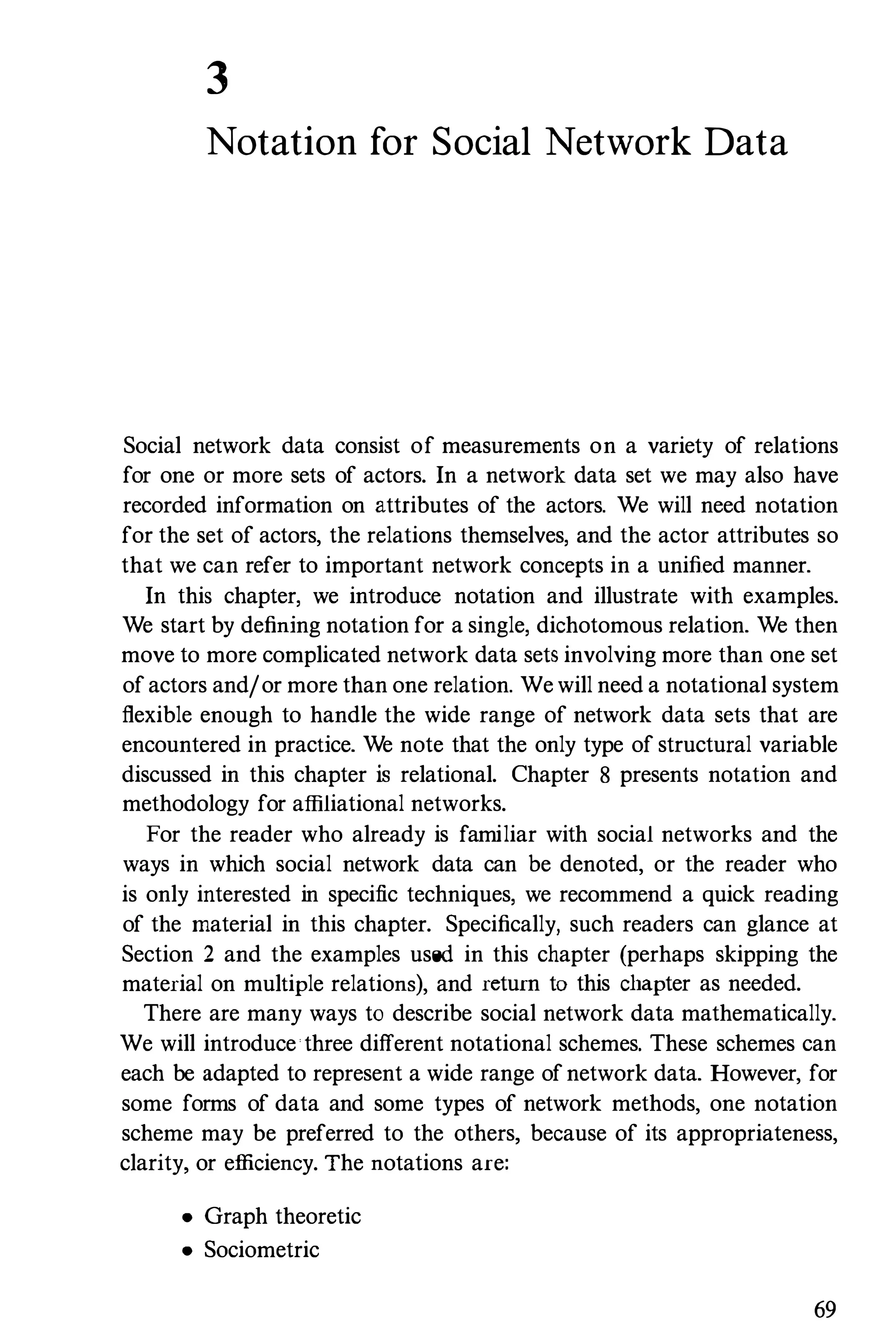 3
Notation for Social Network Data
Social network data consist of measurements on a variety of relations
for one or more sets of actors. In a network data set we may also have
recorded information on attributes of the actors. We will need notation
for the set of actors, the relations themselves, and the actor attributes so
that we can refer to important network concepts in a unified manner.
In this chapter, we introduce notation and illustrate with examples.
We start by defining notation for a single, dichotomous relation. We then
move to more complicated network data sets involving more than one set
of actors and/or more than one relation. We will need a notational system
flexible enough to handle the wide range of network data sets that are
encountered in practice. We note that the only type of structural variable
discussed in this chapter is relational. Chapter 8 presents notation and
methodology for affiliational networks.
For the reader who already is familiar with social networks and the
ways in which social network data can be denoted, or the reader who
is only interested in specific techniques, we recommend a quick reading
of the material in this chapter. Specifically, such readers can glance at
Section 2 and the examples used in this chapter (perhaps skipping the
material on multiple relations), and return to this chapter as needed.
There are many ways to describe social network data mathematically.
We will introduce three different notational schemes. These schemes can
each be adapted to represent a wide range of network data. However, for
some forms of data and some types of network methods, one notation
scheme may be preferred to the others, because of its appropriateness,
clarity, or efficiency. The notations are:
• Graph theoretic
• Sociometric
69
 