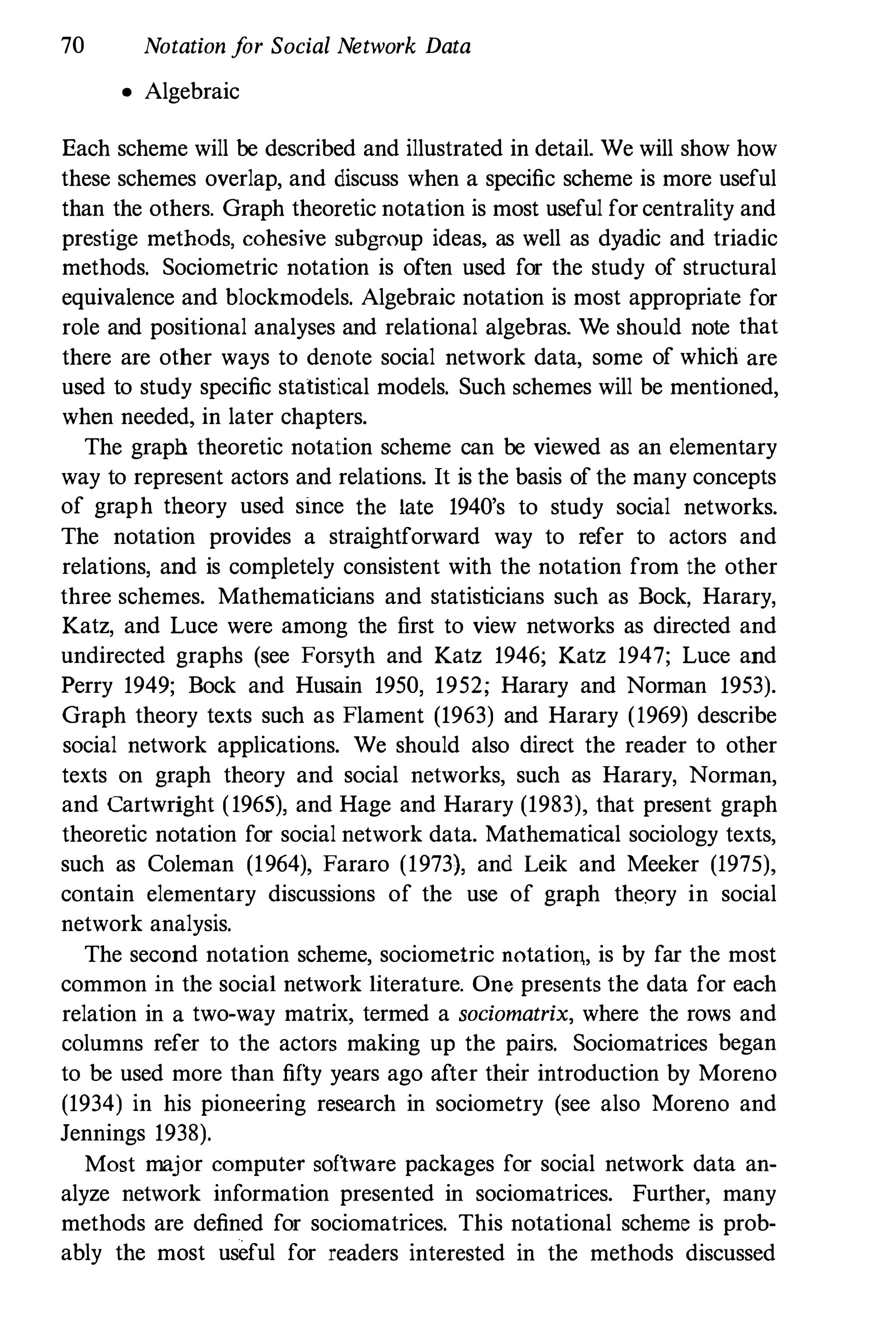 70 Notation f
or Social Network Data
• Algebraic
Each scheme will be described and illustrated in detail. We will show how
these schemes overlap, and discuss when a specific scheme is more useful
than the others. Graph theoretic notation is most useful for centrality and
prestige methods, cohesive subgroup ideas, as well as dyadic and triadic
methods. Sociometric notation is often used for the study of structural
equivalence and blockmodels. Algebraic notation is most appropriate for
role and positional analyses and relational algebras. We should note that
there are other ways to denote social network data, some of which are
used to study specific statistical models. Such schemes will be mentioned,
when needed, in later chapters.
The graph theoretic notation scheme can be viewed as an elementary
way to represent actors and relations. It is the basis of the many concepts
of graph theory used since the late 1940's to study social networks.
The notation provides a straightforward way to refer to actors and
relations, and is completely consistent with the notation from the other
three schemes. Mathematicians and statisticians such as Bock, Harary,
Katz, and Luce were among the first to view networks as directed and
undirected graphs (see Forsyth and Katz 1946; Katz 1947; Luce and
Perry 1949; Bock and Husain 1950, 1952; Harary and Norman 1953).
Graph theory texts such as Flament (1963) and Harary (1969) describe
social network applications. We should also direct the reader to other
texts on graph theory and social networks, such as Harary, Norman,
and Cartwright (1965), and Hage and Harary (1983), that present graph
theoretic notation for social network data. Mathematical sociology texts,
such as Coleman (1964), Fararo (1973), and Leik and Meeker (1975),
contain elementary discussions of the use of graph theory in social
network analysis.
The second notation scheme, sociometric notatiol1, is by far the most
common in the social network literature. One presents the data for each
relation in a two-way matrix, termed a sociomatrix, where the rows and
columns refer to the actors making up the pairs. Sociomatrices began
to be used more than fifty years ago after their introduction by Moreno
(1934) in his pioneering research in sociometry (see also Moreno and
Jennings 1938).
Most major computer software packages for social network data an­
alyze network information presented in sociomatrices. Further, many
methods are defined for sociomatrices. This notational scheme is prob­
ably the most useful for readers interested in the methods discussed
 