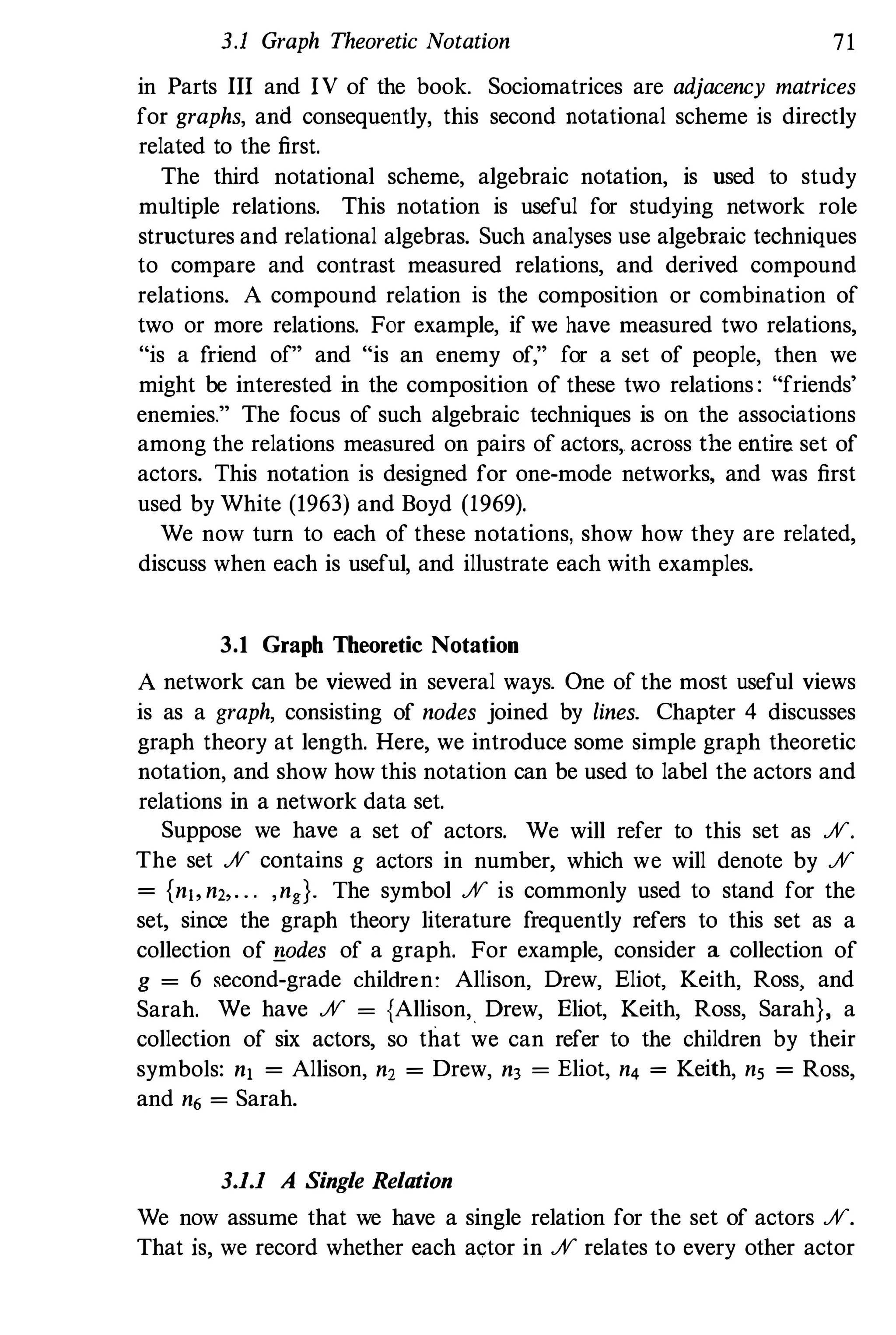 3.1 Graph Theoretic Notation 71
in Parts III and IV of the book. Sociomatrices are adjacency matrices
for graphs, and consequently, this second notational scheme is directly
related to the first.
The third notational scheme, algebraic notation, is used to study
multiple relations. This notation is useful for studying network role
structures and relational algebras. Such analyses use algebraic techniques
to compare and contrast measured relations, and derived compound
relations. A compound relation is the composition or combination of
two or more relations. For example, if we have measured two relations,
"is a friend of" and "is an enemy of," for a set of people, then we
might be interested in the composition of these two relations : "friends'
enemies." The focus of such algebraic techniques is on the associations
among the relations measured on pairs of actors,. across the entire set of
actors. This notation is designed for one-mode networks, and was first
used by White (1963) and Boyd (1969).
We now turn to each of these notations, show how they are related,
discuss when each is useful, and illustrate each with examples.
3,1 Graph Theoretic Notation
A network can be viewed in several ways. One of the most useful views
is as a graph, consisting of nodes joined by lines. Chapter 4 discusses
graph theory at length. Here, we introduce some simple graph theoretic
notation, and show how this notation can be used to label the actors and
relations in a network data set.
Suppose we have a set of actors. We will refer to this set as %.
The set % contains g actors in number, which we will denote by %
= {n" n" . . . ,ng}. The symbol % is commonly used to stand for the
set, sinoe the graph theory literature frequently refers to this set as a
collection of !lodes of a graph. For example, consider a collection of
g = 6 second-grade children: Allison, Drew, Eliot, Keith, Ross, and
Sarah. We have % = {Allison, Drew, Eliot, Keith, Ross, Sarah}, a
collection of six actors, so that we can refer to the children by their
symbols: n, = Allison, n, = Drew, n3 = Eliot, n4 = Keith, ns = Ross,
and n6 = Sarah.
3,1,1 A Single Relation
We now assume that we have a single relation for the set of actors %.
That is, we record whether each actor in % relates to every other actor
 