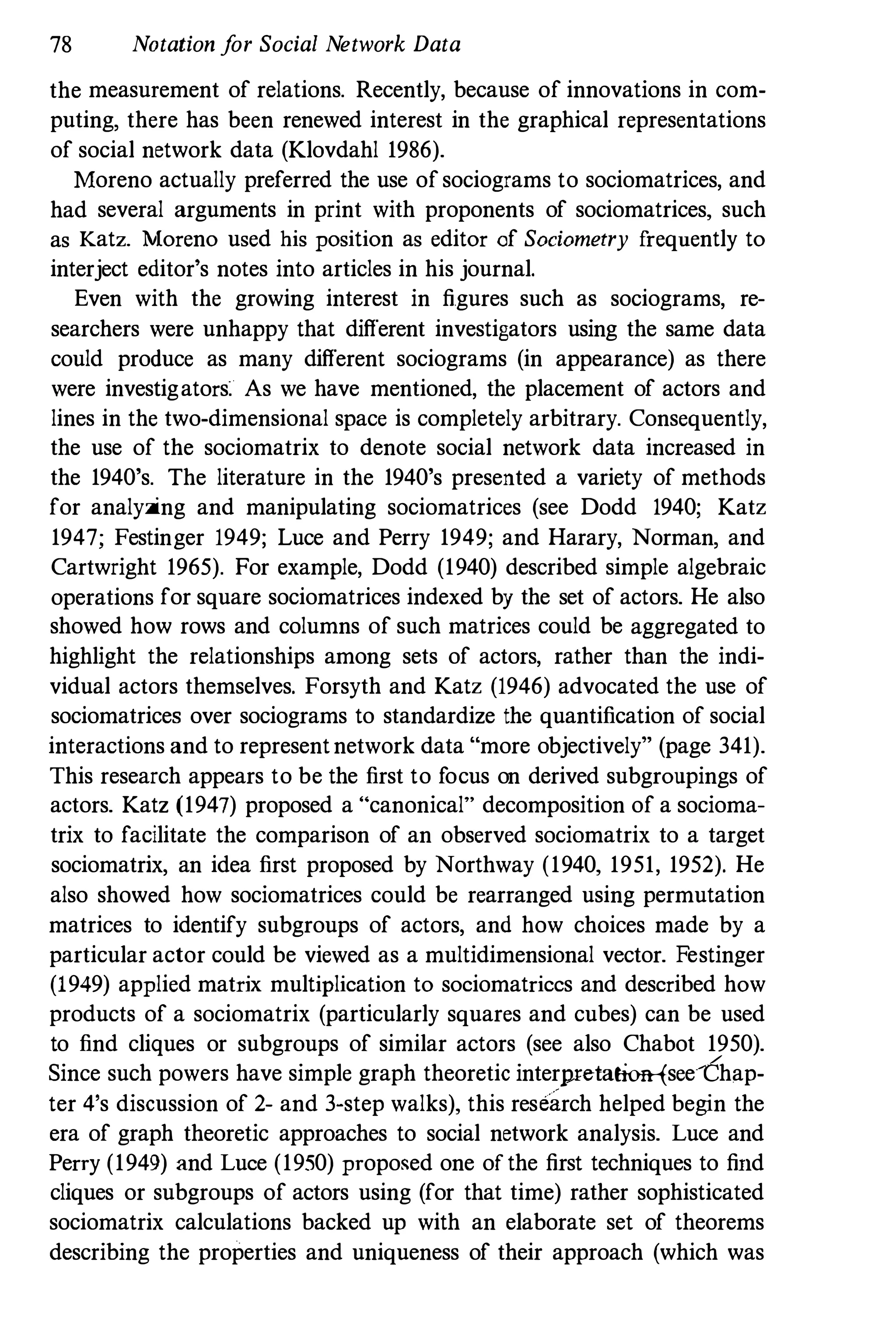 78 Notation f
or Social Network Data
the measurement of relations. Recently, because of innovations in com­
puting, there has been renewed interest in the graphical representations
of social network data (Klovdahl 1986).
Moreno actually preferred the use of sociograms to sociomatrices, and
had several arguments in print with proponents of sociomatrices, such
as Katz. :Moreno used his position as editor of Sociometry frequently to
interject editor's notes into articles in his journal.
Even with the growing interest in figures such as sociograms, re­
searchers were unhappy that different investigators using the same data
could produce as many different sociograms (in appearance) as there
were investigators. As we have mentioned, the placement of actors and
lines in the two-dimensional space is completely arbitrary. Consequently,
the use of the sociomatrix to denote social network data increased in
the 1940's. The literature in the 1940's presented a variety of methods
for analyzing and manipulating sociomatrices (see Dodd 1940; Katz
1947; Festinger 1949; Luce and Perry 1949; and Harary, Norman, and
Cartwright 1965). For example, Dodd (1940) described simple algebraic
operations for square sociomatrices indexed by the set of actors. He also
showed how rows and columns of such matrices could be aggregated to
highlight the relationships among sets of actors, rather than the indi­
vidual actors themselves. Forsyth and Katz (1946) advocated the use of
sociomatrices over sociograms to standardize the quantification of social
interactions and to representnetwork data "more objectively" (page 341).
This research appears to be the first to focus on derived subgroupings of
actors. Katz (1947) proposed a "canonical" decomposition of a socioma­
trix to facilitate the comparison of an observed sociomatrix to a target
sociomatrix, an idea first proposed by Northway (1940, 1951, 1952). He
also showed how sociomatrices could be rearranged using permutation
matrices to identify subgroups of actors, and how choices made by a
particular actor could be viewed as a multidimensional vector. Festinger
(1949) applied matrix multiplication to sociomatriccs and described how
products of a sociomatrix (particularly squares and cubes) can be used
to find cliques or subgroups of similar actors (see also Chabot 1950).
Since such powers have simple graph theoretic interpreta!ion-fsee-Chap­
ter 4's discnssion of 2- and 3-step walks), this research helped begin the
era of graph theoretic approaches to social network analysis. Luce and
Perry (1949) and Luce (1950) proposed one of the first techniques to find
cliques or subgroups of actors using (for that time) rather sophisticated
sociomatrix calculations backed up with an elaborate set of theorems
describing the properties and uniqueness of their approach (which was
 